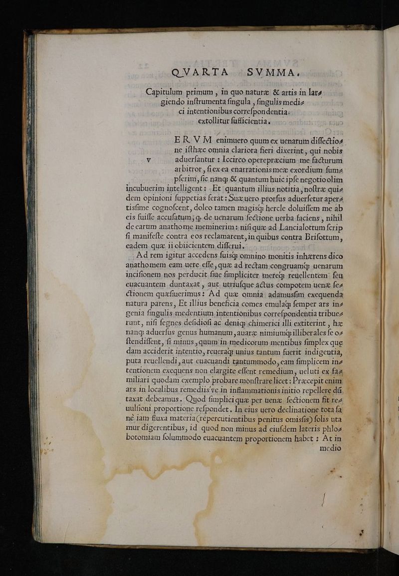 SVMMA, Capitulum primum , 1n quo natur &amp; artis in lat2 giendo inftrumenta fingula , fingulis mediz ci intentionibus correfpon dentia; extollitur füfficientia. . E R. V M enimuero quum ex uenarum diffectio2 ne ifthzc omnia clariora fieri dixerint , qui nobis v aduerfantur 1 Iccirco operepracium me facturum arbitror , fiexea enarrationismez exordium fumz píerim, fic nang &amp; quantum huic ipfe negotioolim incubuerim intelligent : Et: quantum illius notitia ; noftra: qui2 dem opinioni fuppetias ferat : Bux: uero prorfus aduerfetur aper tisfime cognofcent, doleo tamen magisq hercle doluiffem me ab eis fuiffe accufatum; q».de uenarum fectione uerba faciens , nihil de earum anathome meminerim: nifiqux ad Lancialottum Ícrip fi manifefle contra eos reclamarent, in quibus contra Drifottum, eadem quz ii obiiclentem differui, sunl . Ad rem igitur accedens fuisqgg omnino monitis inhzrens dico anathomem eam uere effe ; quz ad rectam congruamqg uenarum incifionem nos perducit fiue fimpliciter meregs reuellentem: feu cuacuantem. duntaxat , aut. utriufque actus compotem uen fez cionem quafiuerimus: Ad qux omnia adamusfim exequenda natura parens, Et illius beneficia comes emulaq femper ars inz genia fingulis medentium intentionibus correfpondentia tribuez runt, nifi fegnes defidiofi ac denig; chimerici illi extiterint , hac nang aduerfus genus humanum ,auarz nimiumgilliberales fe o2 ftendiflent, fi minus , quum in medicorum mentibus fimplex que dam acciderit intentio, reuerag? unius tantum fuerit indigentia, puta reucllendi aut cuacuandi tantummodo, eam fimplicem ine tentionem exequens non elargite effent remedium, ucluti ex faz taxat debeamus. Quod fimplici quz per uenz:. fectionem fit rez uulfioni proportione refpondet, In eius uero declinatione tota fa né iam fluxa materia (repercutientibus penitus omisfis) folis uta mur digerentibus, id quod non minus ad eiufdem lateris phlo2. botomiam folummodo euacuantem proportionem habet ; At in : . medio we e.