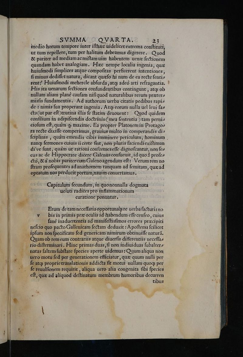 m imedio horum tempore inter ifthac uidelicet extrema conftituti, ut tum repellere, tum per halitum debeamus digerere. Quod & pariter ad mediamacmiftam uim habentem uenx fectionem quandam habet analogiam. Flec nempe localia ingenia, qux huiufmodi fimplices atque compofitas perficerent intentiones, fi minus dediffet natura, dicant quxfo hi num de ea recte fentiz rent? Huiuftmodi mehercle abfurda , atq» adeo artí refragantia, ' His ita uenarum fectiones confundentibus contingunt , atq ob nüllam aliam plané caufam nifiquod naturalibus rerum przterz misfis fundamentis. « A d authorum uerba citatis pedibus rapi2 de : nimis fua properant ingenia. Atq? eorum nulla ucl leui faz cta(ut par eft)trutina illis fe flatim deuouent: — Quod quidem confilium in adipifcendis doctrinis( mea fententia ) tam perniz ciofum eft; quam q; maxime. Ea propter Platonem in Protagoz ra recte dixiffe comperimus, grauius multo in comperandis di fciplinis , qudm eniendis cibis imminere periculum; hominum . nang fermones cuiuis ii certe fint nón pluris faciendiexiftiman di've funt, quàm ut rationi conformeseffe dignofcantur, non fez cas ac de Hippocrate dicere Galenüsconfuüeuit, id quod profez cto, & a nobis paritercum Gialenoagendum eft: Verum rem no ftram profequentes ad anathomem tànquam ad femitam, qux ad optatutn nos pérducit portim nauim conuertamus. 5 Capitulum fecundum, in quononnulla dogmata | ueluti radices pro Iinflammationum curatione ponüntur, Erum detam neceffariaopportanaqs re uerba facturis no v bisin primis prz oculis id. hábendum cffecenfeo cuius fané inaduertentia ad manifeflisfimos errores przxcipiti nefcio quo pacto Gallenicam fectam deduxit : A poftema fcilicet Quam ob rem eum contrariis atque diuerfis differentiis neceffaz uero motu fed per generationem efficiatur, qux; quum nulli per fe atq; proprietranslationis addicta fit motui nullam quoq per fe reuulfionem requirit , aliqua uero alia congenita fibi fpecies eft, quz ad aliquod deftinatum membrum humoribus decurren | | tibus
