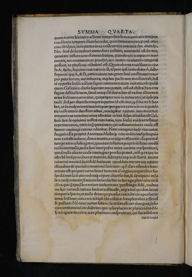 quumreuera hisunica actione compr ehenfis eaacuatiotiis tempus. reuulfionis tempori illico fuccedat, quinimmoutrorungi uni: om2 nino fittépüs; licet partes in eo exiflentesin potentia fint. diuerfe., Nec fané de fuccedenti iramediate inflanti, nane mihi; effer mo; quoniam infans noneft immediatum; quando nec tempus.ex moz mentis, nec continuum ex punctis, nec motus ex mutatiscomponi: poflunt, ut phyficog.vishabitii eft; Quamobrem reuülfionein ipz fo A; facta;fequitur euacuatioin D;téporeé ipfiiminediate A; fub: fequenti que A; &amp; D, partésunumintegrum fane conftituunt temz pus puta horam; aut minusea, atqj hoc pacto non in collaterali;fed ei oppofita bafilica1llum fupra commemoratum enitamus fcopulá quem Gallenica.clasfis fuperarenonpotuit; nifi ad abftractam con fugiat diftinctionem,(imul nang illi duo actus cíi eadem illiusmet: uenz fectione exercentur, quaptopter non in momento(ut ipfa pur tauit)fed per diuerfastemporispartes id efficiturjg.fita res fehaz bet, utin eodem continuo tetmpore;pen partes tamen in eo in potéz tia exiftentesii duo fiantactus , nonligitur :tantum: intermittitur temporisutcurationi noxa afferatur: ueluti fufpicariuifus eft Gal; huic hercleopinioni noftr&amp; cnmxatio, tum fenfui euidens teftatur. experimentum, ratio inj quoniamis qui inflammationis caufa ef humor coniungi ratione educitur. TNarii corriptusinde etiacuatur fanguis: Eapropter AuicennaMefueg;: concordeseoufq fangui4 nem extrahiuoluere, donec mutàtusacniger eflluxerit; Experimé tum praterea fuffragaturjqüoniaminfinitos proprieirihunc modüt nullointeruallonulla fane intérpofita mora curatos;confpeximus, quod nulla alia ex caufa contingere prorfus potuit ,nifi gea que in affectá locü procubuerat materia; füubrepta atq; inde fuerit, amota cuius rel maximá facitfidé fenfatum quoddam aneum uas aquam efftundens de quoinfra mentioné faciemus : qd clare oftendet hanc uenam effepropter extractioné humoris 3 longinquis partibüs fuz fpectá morá,cü unocodemg tépore diuerfio fiat;&amp; d tecipiéti méz brocaufe remotio fi minus forisedüctio:in hocego planté oem meá (fiea quicdapud hos retinetauthoritatis)perflringo fide, multos me hac curandiratione fanitati reflituiffe, atg adeo quidem breui temporis fpaciout nulla deinceps prorfus euacuáte eis opus fuerit uenz fectione,cuius rei ctiáipfi fibi cofcii ac locupletisfimi teflesef fe poffunt: INá eam (animo faltem?]licet fortaffe ore abnegentjinfi» claseos ittirosno crediderim: quü ipfos pluriesac pluriesiduidifz Íc no ignorem cotra ucro plurimos confpeximus, qui fuoadhibito curationis