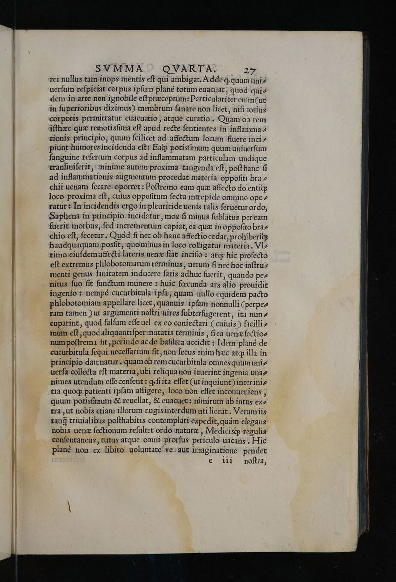 uerfum refpiclat corpus 1pfum plané totum euacuat; quod: quiz dcm in arte non ignobile eft preceptum: Particulariter enim(ut in fuperioribus diximus) membrum fanare non licet, nifi totius corporis permittatür euácuatio; atque curatio . Qüam ob rem afthac quae remotisfima eft apüd recte fentientes in inlamma7 fanguine refertum corpus ad inflammatam particulam undique tranínmiferit,; minime autem proxima 'tangenda cft, poft hanc fi ad inflammationis augmentum procedat materia oppofiti bra z chii uenam fecare! oportet : Poflrenio eam quz affecto dolentitg loco proxima eft, cuius oppofitum fecta intrepide omnino ope ratur ? In incidendis ergo in pleuritide uenis calis feruetur ordo, Daphena in principio 1ncidatur, mox fi minus fublatus peream füerit morbus, fed incrementum capiat, ea qux in oppofito bra» chio eft, fecetur . Quod fi nec ob hanc affectio cedat, prohiberigg haudquaquam posfit, quominus 1n loco colligatur materia. Vlz timo ciufdem affecti lateris uenz fiat incifio : atq; hic profecto eft extremus phlobotomarum terminus, uerum fi nec hoc inftruz menti genus fanitatem inducere fatis adhuc fuerit , quando pez nitus fuo fit functum munere : huic fecunda ars alió prouidit ingenio :: nempe cucurbitula ipfa; quam nullo equidem pacto phlobotomiam appellare licet , quanuis ipfam nonnulli (perpez ram tamen ) ut argumenti noftri uires fübterfugerent, ita nun» cuparint, quod falfum effeuel ex eo coniectari ( cuiuis ) facilli4 mum eft, quod aliquantifper mutatis terminis , fiea uenx fectioz numpoftrema fit perinde ac de bafilica accidit : Idem plané de cucurbitula fequi neceffarium: fit, non fecus enim hxc atq illa in principio damnatur. quamob rem cucurbitula omnes quumuniz uerfa collecta eft materia ubi reliqua non iauerint ingenia una nimes utendum effecenfent : 9 fiita effet (ut inquiunt) inter iniz tia quog patienti ipfam affigere, loco non effet inconueniens , quum potisfimum &amp; reuellat, &amp; euacuet: nimirum ab intus ex2 tra ,ut nobis etiam illorum nugisinterdum uti liceat . Verumiis tang triuialibus pofthabitis contemplari expedit, quàm elegans nobis uenz fectionum refultet ordo natura , Medicisg regulis confentaneus, tutus atque omni prorfus periculo uacans ; Hic plané non ex libito. uoluntate've.aut imaginatione. pendet € «MI. nditta,