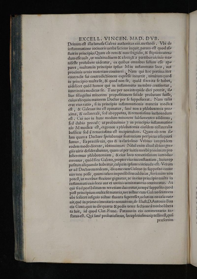 Deiumeft illa famofa Galeni authoritas xiii.methodi. Vbi de inflammatione iocinoris uerba faciens inquit, parum eft quod az fluitin principio.Quam ob rem & tunc frigidis , & flipticisuten2 dum effe nult , ut multitudinem & aloco,& a pàártibusuicinis ma2 nifefte prohibere uideatur, ex quibus omnibus falfum effe apz paret , multamin principio ipfius Min inflammato loco , aut proximis uenis materiam contineri , Nam qui hoc pertinaciter contendit fui contradictionem expreffe incurrit , nimirum quod in principio multa fit, & quod non fit, quod firesita fe habet, uidelicet quod humor qui in inflammato membro continetur , inter initia modicus fit. T'unc per nosintrepide dici poterit, il2 lius fillogifmi minorem propofitionem folide probatam fuiffe, cuius alioquin maiorem Doctor per fe fuppofuerat. Nam ralis erat eiusratio , fiin principio inflammationis materia modica eft , & Galenus ita eft opinatus , fané non a phlobotomia pro2 xima, & collaterali, fed aboppofita, &.remotisfima inchoandum eft. Cui nosin hunc modum minorem fubfumentes addimus , fed dubio procul ( utprobauimus ) in principio inflammatioz nis M modica. eft ,ergonon a phlobotomia eiufdem collateralis bafilic fed 4 remotisfima eft 1ncipiendum, Quam ob rem ilz lam quama Doctore fperabamus fententiam perfpicueaffequutt fumus, Eapracifeuia, qua & 'aclarisfimo Vrbino. iampridem codem modo dicente , obtinuimus: Nihil enim aliud abiisegrez giis uiris defiderabamus, quam ut per initia morbi proximam pro hiberemus phlobotomiam , & eius loco remotisfimam introdu2 ceremus , quodfiex Galeno, propter eius inconftantiam , huiusop pofitum aliquando habeatur culpain ipfum reiicienda eft. Verum ut ad Doctoremredeam , dico mecum Galeno in fuppofito conue nire non poffe , quum cafum imposfibilem adducat , fieri enim non poteft, ut morbus fluxione gignatur, ac ineius principio multa 1n inflammati onisloco aut ei uicinisuenismateria contineatur. At qui fiad posfibilitatem res etiam duceretur,nempé fuppofito quod poft principium multa fit materia;nec adhuc cum Galeno fentirem ubi fcilicet infignis adhuc fluxura fupereffet,uelutiin eocaíu cue2 nitqué in primocómentario notauimus,de lIlluft.D.Antonia Dau cia Gonz.qux in die quarta & pedis uenz fectioned morbolibera ta fuit, id quod Clar. Franc. Patauusin eis commentario. tez flatuseft, Qui fané probatisfimus, locupletisfimusg teflis eft,quá prafertim She Eee