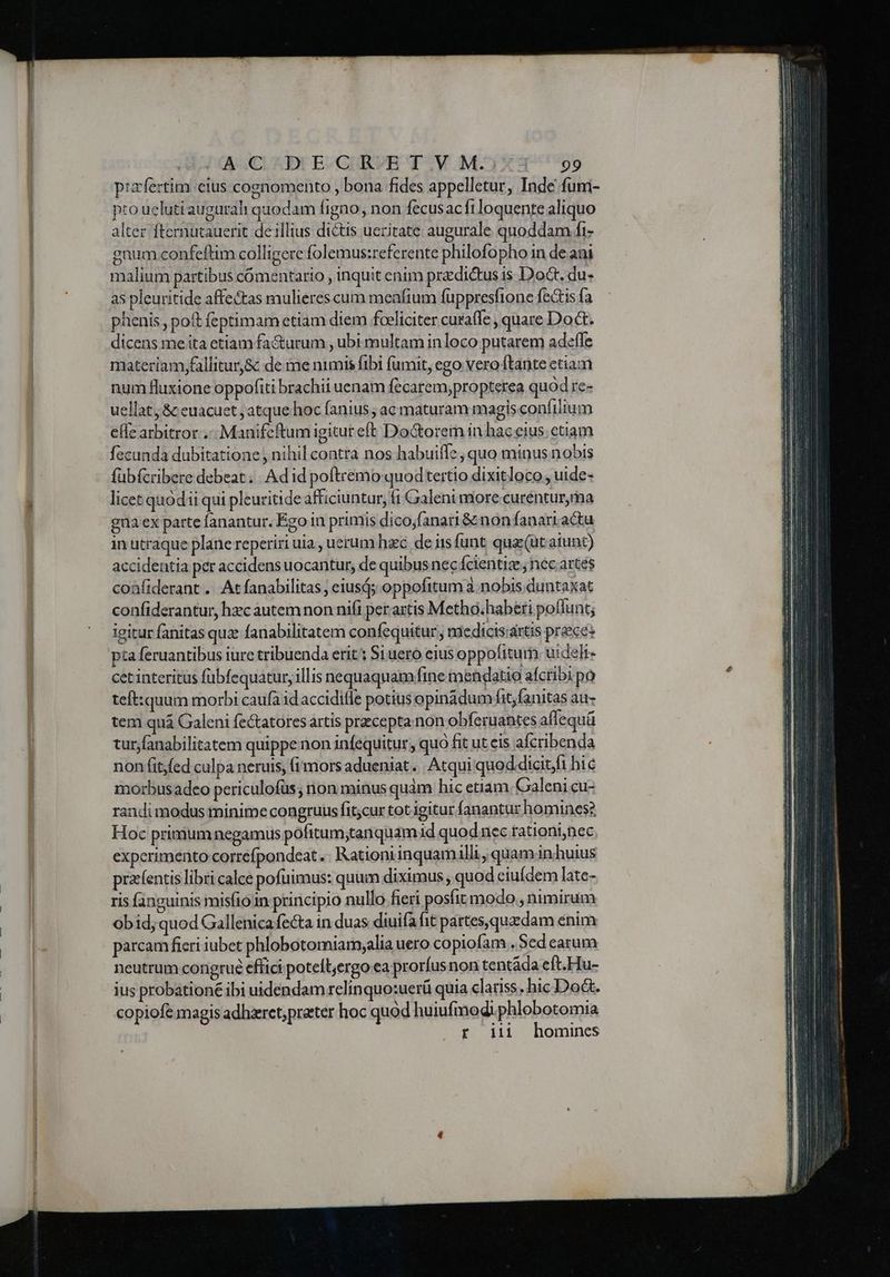A-.CL AD: B.GUBVH T.V M- 3X: 99 pizfertim cius cognomento , bona fides appelletur, Inde fum- pto ucluti augural quodam figno, non fecusacft loquente aliquo alter Denboden de illius dictis ueritate augurale quoddam fi- gnum confeftim colligere folemus:referente philofopho in de ani malium partibus comentario , inquit enum pradi&us is Doct. du- as pleuritide affectas mulieres cum meafium fuppresfione fectis fa phenis , pot feptimametiam diem foeliciter cura(le , quare Doct. dicens me ita etiam fa&urum , ubi multam inloco putarem adefle materiam,fallitur& de me nimis fibi fumit, ego: vero tante etiam num fluxione oppofiti brachii uenam fecarem;propterea quod ree uellat, & euacuet , atque hoc fanius ; ac maturam magis confilium eflearbitror..-. Manifeftum igitureft Doctorem in hac eius.etiam fecunda dubitatione nihil contra nos habuifle, quo minus nobis fübícribere debeat . . Ad id poftremo quodtertio dixitloco , uide- licet quódii qui pleuritide afficiuntur, 1 Galeni more curéntur,ma euaex parte fanantur. Ego in primis dico;fanari& non fanarr actu in utraque plane reperiri uia , uerum hzc. de iis funt. quz (ut atunt) accidentia per accidens uocantur, de quibus nec fcientiz ; nec artes coafiderant ... At fanabilitas ; eiusd; oppofttum a. nobis duntaxat confiderantur, hzc autem non nifi per artis Metho;haberi poflunt; igitur fanitas quz fanabilitatem confequitur , niedicis'artis prece: pta feruantibus iure tribuenda erit: Si uero eius oppofitum uideli- cet interitus fübfequatur, illis nequaquam fine mendatio afcribi po teft:quum morbi caufa idaccidifle potius opinàdum fit;fanitas au- tem quá Galeni fe&tatores artis precepta non obferuantes affequü tur,fanabilitatem quippe non infequitur, quo fit ut cis afcribenda non fit,fed culpa neruis, (i mors adueniat. | Atqui quod.dicit,i hic morbusadeo periculofus ,nonminusquam hic etiam Galenicu- randi modus minime congruus fit;cur tot igitur fanantur homines? Hoc primum negamus pofittum;tanquam id quod iiec rationi,nec experimento correfpondeat .. Kationiinquam illi quam in huius przefentis libri calce pofuimus: quum diximus, quod eiufdem late- ris fanguinis misfioin principio nullo fieri posíit modo , nimirum obid, quod Gallenica fecta in duas diuifa fit partes,quzdam enim parcam ficri iubet phlobotomiamyalia uero copiofam . Sed earum neutrum corigrué effici potelt,ergo ea prorfus non tentáda eft.Hu- jus probationé ibi uidendam relinquo:uerü quia clatiss. hic Do&. copiofe magis adhzret;prater hoc quód huiufmodi. phlobotomia r iii homines