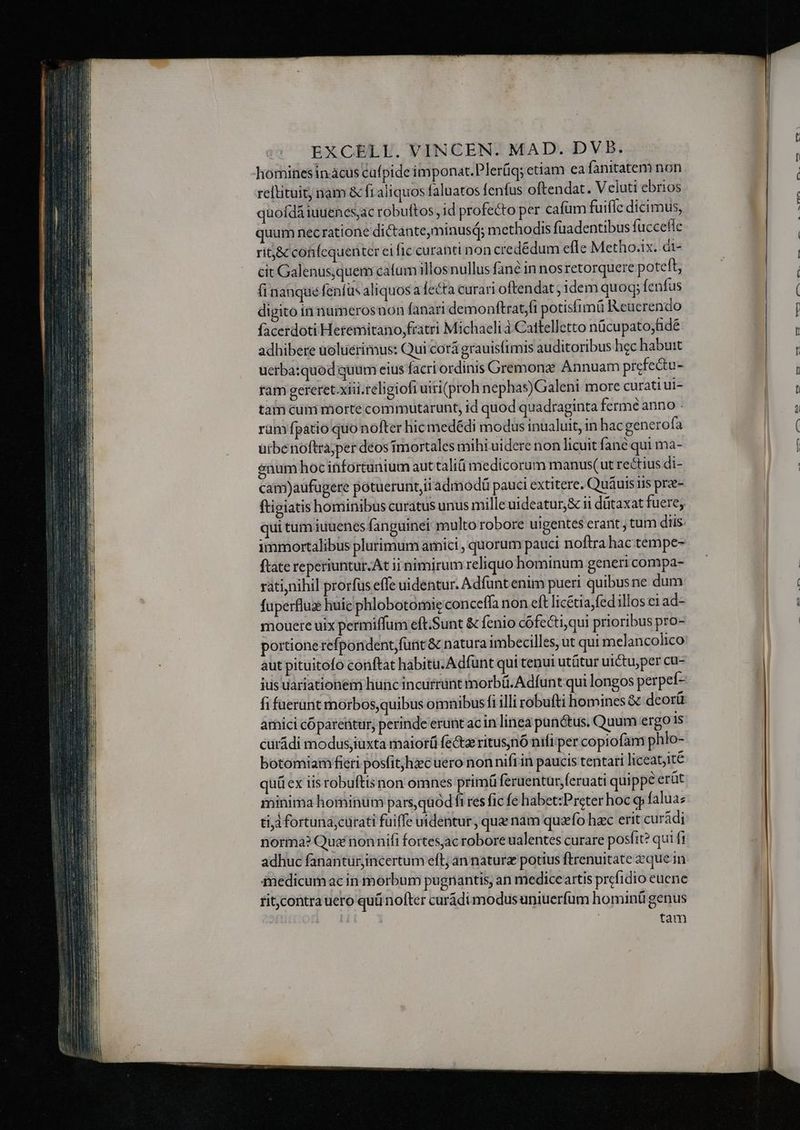 hominesin cus cufpide imponat.Plerüq; etiam ea fanitatem non reftituit, nam & fi aliquos faluatos fenfus oftendat. Veluti ebrios quofdá iuuenes,ac robuftos , id profecto per cafüm fuiflc dicimus, quum necratione di&anteminusq; methodis fuadentibus fuccefle ritj& cotifcquenter ei fic curahti non credédum efle Metho.ix. dt- cit Galenus,quem cafum illosnullus fané in nos retorquere poteft, fi nanque fenfus aliquos a fecta curari oftendat ; idem quoq; fenfus digito in numerosnon fanari demonftrat,fi potisfimü Reucrendo facerdoti Heremitano,fratri Michaeli à Cattelletto nücupato;fidé adhibere uoluerimus: Qui corá grauisfimis auditoribus hec habuit uerba:quod quum eius facri ordinis Gremonz; Annuam prcfe&tu- ram gereret xiii.religiofi uiri(proh nephas)Galeni more curati ui- tam cum morte commutarunt, id quod quadraginta fermé anno . ram fpatio quo nofter hicmedédi modus inualuit, in hac genero fa ürbenoftra;per deos mortales mihi uidere non licuit fané qui ma- enum hoc infortunium aut tali medicorum manus(ut rectius di- cam)aufugere potuerunt,ii admodü pauci extitere. Quáuis ris prz- ftigiatis hominibus curatus unus mille uideatur,& ii dütaxat fuere; ui tum iuuenes fanguinei multo robore uigentes erant; tum diis immortalibus plurimum amici , quorum pauci noftra hac tempe- ftate reperiuntur. At ii nimirum reliquo hominum generi compa- ratinihil prorfus effe uidentur. Adfunt enim pueri quibusne dum fuperflus huic phlobotomie conceffa non eft licétia,fedillos ei ad- mouere uix permiffum eft.Sunt & fenio cófecti,qui prioribus pro- portione refporident;funt & natura imbecilles, ut qui melancolico aut pituitofo conftat habitu. Adfunt qui tenui utütur uictu,per cu- jus uariationem hunc incurrüntinorbü.Adfunt qui longos perpef- fi fuerant morbos, quibus omnibusfi illi robufti homines & deoríüt amici cóparentur, perinde erunt ac in linea pan&tus. Quum ergo is curádi modus,iuxta maior fecta ritusnó nifi per copiofam phlo- botomiam fieti posfitjhzec uero non nift in paucis tentari liceatjité quü ex iisrobuftisnon omnes primü feruenturferuati quippe eràt minima hominum pars quodi res fic fe habet:Preter hoc qj faluaz tid fortuna;curati fuiffe uidentur, que nam quao hzc erit curádi norma? Quai nonnifi fortes,ac robore ualentes curare posfit? qui ft adhuc fanantür,incertum eft an naturz potius ftrenuitate eque in inedicumac in morbum pugnantis, an medice artis prefidio euene ritcontra uero quü nofter curádimodus uniuerfum hominü genus tam