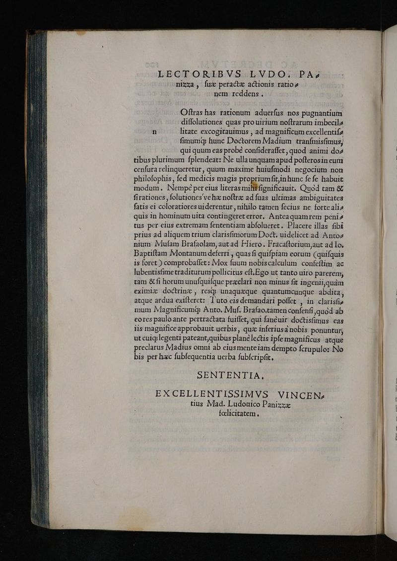 LECTORIBVS LVDO, PAz2 nizza , íux peracta actionis ratio nem reddens. Oftras has rationum aduerfus nos pugnantium diffolutiones quas pro uirium noftrarum imbecila n litate excogirauimus , ad magnificum excellentifa fimumq hunc Doctorem Madium tranímisfimus, qui quum eas probé confideraffet , quod animi doz tibus plurimum fplendeat: Ne ulla unquamapud poflerosin eum cenfura relinqueretur, quum maxime huiufmodi negocium non philofophis , fed medicis magis propriumfitin hunc fe fe habuit modum. lNempe per eius literas miliffignificauit, Quod tam &amp; firationcs, folutiones ve hz noflra ad fuas ultimas ambiguitates fatis ei coloratiores uiderentur , nihilo tamen fecius ne fortealia quis in hominum uita contingereterror, Anteaquamrem peni tus per eius extremam fententiam abfolueret. Placere illas fibi prius ad aliquem trium clarisfimorum Doct, uidelicet ad Antoz nium IMufam Brafaolam, aut ad Hiero. Fracaftrorium,aut ad Io, Daptiftam Montanum deferri , quas fi quifpiam eorum (quifquis is foret ) comprobaflet: Mox fuum nobiscalculum confeftim. ac lubentisfimetraditurum pollicitus eft,Ego ut tanto uiro parerem, tam &amp; fi horum unufquifque prxclari non minus fit ingenii,quám eximizx doctrinz , res unaquzque quantumcunque abdita j atque ardua exifteret: Tuto eis demandari poffet , in clarisfiz mum IMagnificumg Anto, Muf. Brafao.tamen confenfi quod ab eores paulo ante pertractata fuiffet, qui fanéuir doctisfimus eas iis magnifice approbauit uerbis , qux inferiusa nobis ponuntur, ut culgjlegenti pateant;quibus plane lectis ipfe magnificus atque preclarus Madius omni ab eiusmenteiam dempto fcrupulo: No bis per hac fubfequentia uerba fubfcripfit, SENTENTIA, EXCELLENTISSIMVS VINCEN» tius Mad. Ludouico Panizzz faclicitatem ,