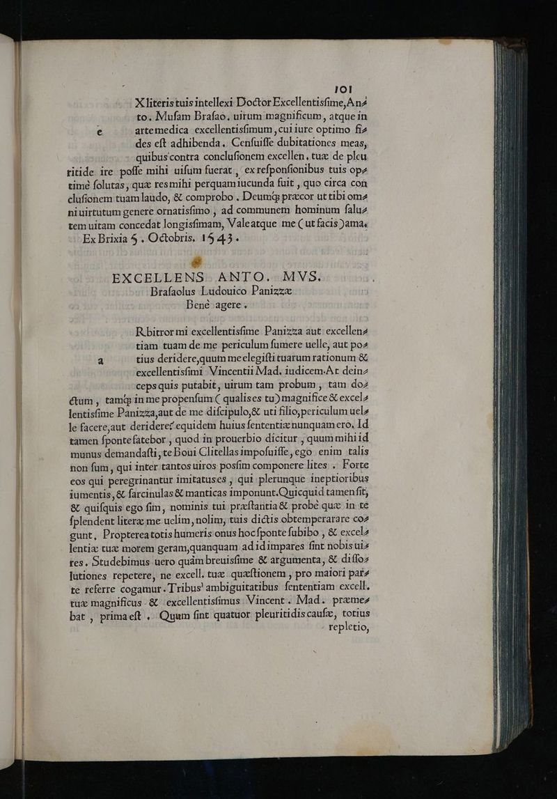 IOI X literistuis intellexi Doctor Excellentisfime,A n4 to. Mufam Brafao, uitum magnificum, atque in e artemedica excellentisfimum ,cuiiure optimo fi2 des eft adhibenda. Cenfuiffe dubitationes meas, quibuscontra conclufionem excellen, tuz: de pleu ritide. ire. poffe mihi uifum fuerat , ex refponfionibus tuis opz timé folutas, qua resmihi perquamiucunda fuit , quo circa con clufionem tuam laudo, &amp; comprobo . Deumg precor ut tibi omz niuirtutum genere ornatisfimo , ad communem hominum faluz tem uitam concedat longisfimam, Valeatque me ( ut facis )ama, Ex Brixia 5 , Octobris, 1545. e EXGCELLENS ANTO. MVS. Brafaolus Ludouico Panizzx Dené agere. Rbitror mi excellentisfime Panizza aut: excellen2 tiam tuam de me periculum fumere uelle, aut po2 a tius deridere,quum meelegifti tuarum rationum &amp; excellentisfimi Vincentii Mad. iudicem.A t deinz cepsquis putabit, uirum tam probum , tam do2 ctum , tam in me propenfum ( qualises tu) magnifice &amp; excel2 lentisfime Panizzajaut de me difcipulo,&amp; uti filio;periculum uel» le facerejaut. deriderec equidem huius fententizznunquamero, Id tamen fpontefatebor , quod in prouerbio dicitur , quum mihi id munus demandafti ,te Boui Clitellas impofuiffe, ego enim talis non füm , qui inter tantos uiros posfim componere lites . Forte eos qui peregrinantur imitatuses , qui plerunque ineptioribus iumentis, &amp; farcinulas &amp; manticas imponunt.Quicquid tamenfit, 8. quifquis ego fim, nominis tui praftantia &amp; probe qux in te fplendent literz: me-uclim, nolim, tuis dictis obtemperarare coz cunt, Proptereatotis humeris onus hocfponte fubibo , &amp; excel lentix tux morem geram,quanquam ad id impares fint nobisuiz tes. Studebimus uero quàm breuisfime &amp; argumenta, &amp; diffoz Jutiones repetere, ne excell. tux quaftionem , pro malori pat^ te referre cogamur. Tribus ambiguitatibus fententiam excell. tux magnificus - &amp; | excellentisfimus: Vincent. Mad. preme» bat , primaeft ,.. Quum fint quatuor. pleuritidiscaufz, totius repletio,