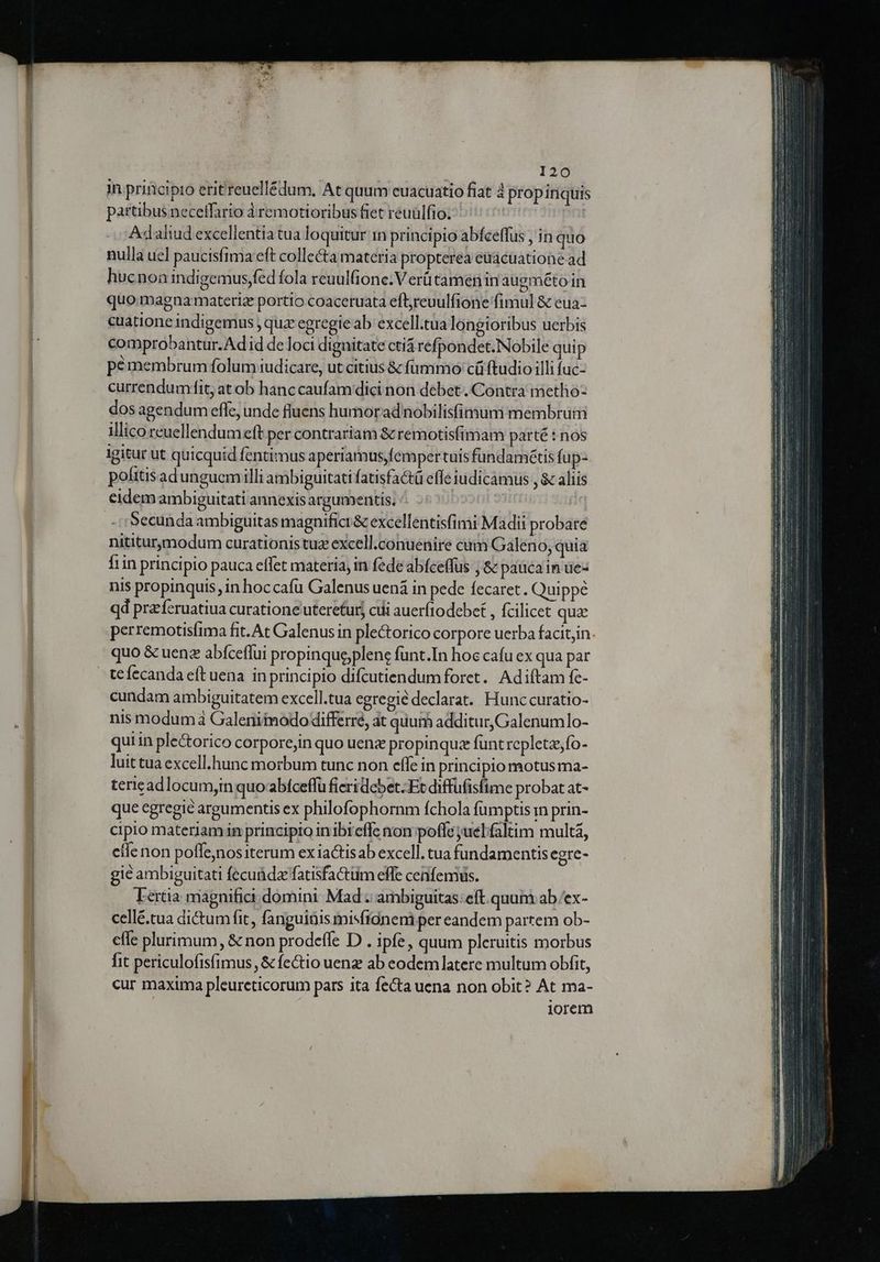120 in prificipro erit reuell£dum. At quum cuacuatio fiat à propiriquis partibus neceifario àremotioribus fiet reuulfio. | Adalud excellentia tua loquitur in principio abfceffus , in quo nulla uel paucisfima eft collecta materia propterea eüacuatione ad hucnoa indigemus,fed fola reuulfione:.V erütamen in augmétoin quo.magna materiz portio coaceruata efbreuulfione fimul &amp; eua- cuatione indigemus , quz egregie ab excell.tua longioribus uerbis comprobantur.Ad id de loci dignitate ctiá refpondet. Nobile quip pemembrum folum iudicare, ut citius &amp; fummo cüftudio illi fuc- currendumfit, at ob hanc caufam dici non debet .Contra metho- dos agendum effe, unde fluens humoradnobilisfinium membrum illico reuellendum eft per contrariam &amp; remotisfimam parté : nos igitur ut quicquid fentimus aperiamus,fempertuisfundamétis fup- politisadungucemilli ambiguitati fatisfactü effe iudicamus , $c aliis eidem ambiguitati annexis argumentis. Secunda ambiguitas magnifici&amp; excellentisfimi Madii probare nititur,modum curationistuz excell.conuenire cam Galeno, quia 1in principio pauca effet materia, in fede abfceffus ; 8 paucain ue- nis propinquis, in hoccafu Galenus uená in pede fecaret. Quippe qd pra fcruatiua curatione uteretur, cdi auerftodebct , fcilicet qua perremotisfima fit. At Galenus in plectorico corpore uerba facitjin. quo &amp; uen abíceflui propinque;plenc funt.In hoc cafu ex qua par tefecanda eft uena in principio difcutiendumforet. Adiítam fe- cundam ambiguitatem excell.tua egregie declarat. Hunccuratio- nis modum Galeniimodo differre, at quum additur, Galenumlo- qui in ple&amp;orico corpore;in quo uenz propinquz funt repletze;fo- luit tua excell.hunc morbum tunc non effe in principio motus ma- tericad locum,in quo abiceffü fieri debet Et diffüfisfime probat at- que egregie argumentis ex philofophornm fchola fumptis i prin- cipio materiamin principio in ibieffe non poffe juelfaltim multa, cilenon poffe,nos iterum ex iaGtisab excell. tua fundamentis egre- gie ambiguitati fecuüdafatisfactiim effe cenfemus. Lertia magnifici domini Mad ambiguitas. eft. quum ab .'ex- cellé.tua dictum fit, fanguinis misfidneni per eandem partem ob- efle plurimum, &amp; non prodeffe D . ipfe, quum pleruitis morbus fit periculofisfimus ,&amp; fe&amp;tio uenz ab eodem latere multum obfit, cur maxima pleureticorum pars ita fecta uena non obit? At ma- iorem