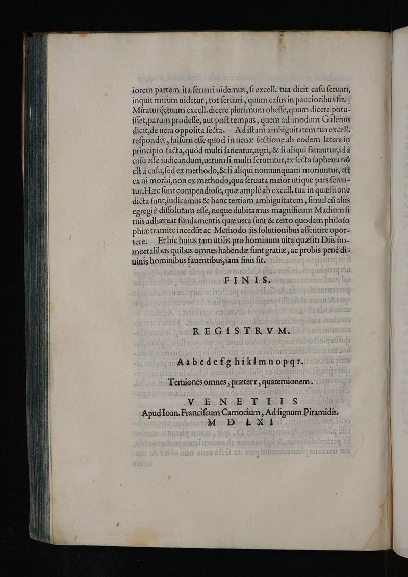 iorem partem ita feruari uidemus , fi excell. tua dicit cafu feruari, inquit mirum uidetur , tot feruari , quum cafus in paucioribus fit. ; Miraturá; tuaim excell.dicere plurimum obeffe,quum dicere potu- dicit, de uera oppofita fecta. «.. Adiftam ambiguitatem tua excel. refpondet, falfum effe quod in uenz fectione ab eodem latere in principio facta,quód mult fanentur,egri, &amp; fi aliqui fananturjidà cafu effe iudicandum;ucrumft mulu feruentur,ex fecta faphena to eft à cafu fed ex methodo; &amp; fi aliqui nonnunquam moriuntur, eft exui morbinon ex methodo;qua feruata maior utique pars féraa- tur.Hzc funt compendiofe; qua amplé ab excell. tua in quzítione di&amp;a funtiudicamus &amp; hanctertiam ambiguitatem , fimul cü aliis egregie diffolutam effe, neque dubitamus magnificum Madium ft tuis adhareat fundamentis quz uera funt &amp; certo quodam philofo hiz tramite incedüt ac Methodo iis folutionibus aflentire opor- tere, Ethichuius tam utilis pro hominum uita quzfiti Diis im- mortalibus quibus omnes habenda funt gratiz , ac probis pené di: uinis hominibus fauentibus,iam finis fit. nu FLNIS. ORO EO d SCYUBOYoM: Aabcdefg hiklm nopqr. Terniones omnes , praeter , í quatermionem. : Moss IN. aBC TOES ApudIoan.Francifcum Camocium, Ad fignum Piramidis. | M D LXI |