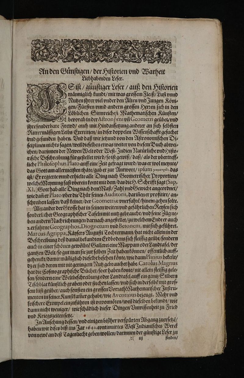 Anden Guͤnſtigen / der Hiſtorien vnd Warheit | Liebhabenden Leſer. Sit / guͤnſtiger Leſer / auß den Hiſtorien RA männiglich kundt / mit was groſſem Fleiß / Luft vnnd Nutzen ihren viel vnder den Alten vnd Jungen Koͤm⸗ ! gen / Fuͤrſten vnnd andern groſſen Herꝛen ſich in den Loͤblichen dea Mathematiſchen Kuͤnſten / J bevorab in der Aſtron mi vñ Gcometri geuͤbet / vnd jhre ſonderbare Frewd / auch mit Hindanſetzung anderer an ſich ſelbſten Rittermaͤſſigen Leibs Exercitien / in diſer doppelen Wiſſenſchafft geſuchet vnd gefunden haben Vnd daß wir jetzund von den Aſtronomiſchen Dis ſciplinen nichts ſagen / weil dieſelben etwas weiter von dieſem Buch abwei⸗ chen / darinnen der Newen Welt oder Weſt⸗Indien Natuͤrliche vnd Hiſto⸗ riſche Beſchreibung fuͤrgeſtellet wird / ſo iſt gewiß / daß / als der vbertreff⸗ liche Philofophus Plato auff eine Zeit gefragt wurd / was er wol meynte / das Gott am allermeiſten thaͤte / gab er zur Antwort / ipſum yausresv. dag iſt / Er regierte vnnd erhielte alle Ding nach Geometriſcher Proportion / welche Meynung faſt vberein komt mit dem / das die H. Schrifft ſagt (Sap. XI.) Gott hab alle Ding nach dem Naß / Zahl vnd Gewicht angeordnet / wie dañ er Plato vber die Thuͤr feines Auditorn, dariñen er profitirt / an⸗ ſchreiben laſſen / daß keiner / der eometriæ vnerfahꝛẽ / hinem gehen ſolte. Alexander derb roſſe hat in feinen weiten vnd gefährlichen Reyſen fich ſonderlicher Geographiſcher Tafeln mit nutz gebraucht / vnd feine Zuͤg ne⸗ ben andern Nachrichtungen darnach angeſtellet / zu welchemEnde er auch 2. erfahrne Gcographos, Diognetum vnd Betonem, mit ſich gefuͤhret. Marcus Agrippa, Kaͤyſers Auguſti Tochtermann / hat nicht allein in der Beſchreibung deß damal bekandten Erdbodens ſich fleiſſig geůbt / ſondern auch in einer ſchoͤnen gewoͤlbtẽ Gallerei eine Mappam oder Landtafel / der gantzen Welt / ſo gut man ſie zur ſelben Zeit haben koͤnnen / offentlich auff⸗ gehenckt / damit maͤm̃glich dieſelbe beſehen koͤnte / wie dann blinius bekeñt / dz er ſich deren mit nit geringem Nutz gebrauchet habe. Carolus Magnus hat die Coſmographiſche Bucher / ſo er haben konte / nit allein fleiſſig gele⸗ ſen / ſondern eine Weltbeſchreibung oder Landtafel auff ein gantz Silbern Tiſchblat kuͤnſtlich graben oder ſtechen laſſen / vnd ſich in derſelbẽ mit groſ⸗ ſem luſt geuͤbet / auch ſonſten ein groſſen VorꝛathdNathematiſcher Inſtru⸗ menten in ſeiner Kunſtkam̃er gehabt / wie Aventınus bezeugt. Mehr vnd friſchere Exempel einzufuͤhren iſt vnvonnoͤten / weil dieſelben bekandt / wie dann nicht weniger / wie ſchaͤdlich dieſer Dingen Vn wiſſenheit zu Fried vnd Kriegszeiten ſeyge. In Anſehung deſſen / vnd einigen bißher verſpürten Abgang zuerſetzẽ haben wir diſes biß ins Jar 16 4 continuirtes Weſt Indianiſches Werck vonneweandeß Tageuſrehtgeben wollen, darmmen der gänſſge dee „ inn inden