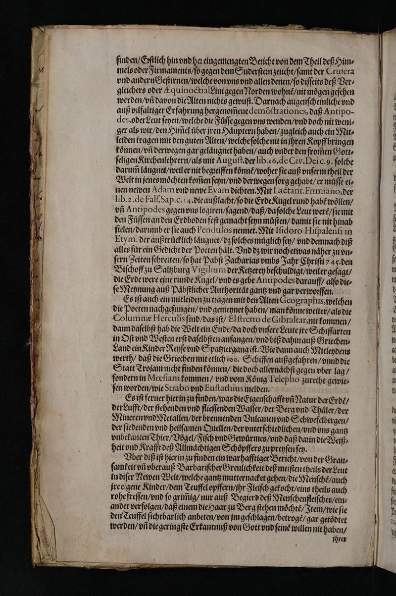finden / Ettlich hin vnd heꝛ eingemengten Bericht von dem Theil deß Him⸗ mels oder Firmaments / ſo gegen dem Suderſteꝛn zeucht / ſamt der Crufera vnd andern Geſtirnen / welche von vns vnd allen denen / ſo diſſeits deß Der gleichers oder E quinoctialꝰinigegen Norden wohne / nit moͤgen geſehen werden / vñ davon die Alten nichts gewuſt. Darnach augenſcheinliche vnd auß vilfaltiger Erfahrung hergenom̃ene demõſtrationcs, daß Antipo- des, oder Leut ſeyen / welche die Fuͤſſegegen uns wenden / vnd doch nit weni⸗ ger als wir / den Him̃el uͤber jren Haͤuptern haben / zugleich auch ein Mit⸗ leiden tragen mit den guten Alten / welche ſolche nit in hren Kopff bringen koͤnnen / vñ derwegen gar gelaͤugnet haben / auch vnder den from̃en Gott⸗ ſeligen Kirchenlehrern / als mit Auguſt. der lib. 16. de Civ. Dei c. 9. ſolche darum laͤugnet / weil er nit begꝛeiffen koͤnnẽ / woher ſie auß vnſerm theil der Welt in jenes moͤchten kom̃en ſeyn / vnd derwegen ſorg gehabt / er müffe ei⸗ nen newen Adam vnd newe Evam dichten. Mit Lactant. Firmiano, der lib. 2. de Fal. Sap. c.: 4. die auß lacht / ſo die Erde Kugel rund Habe woͤllen / vñ Antipodes gegen vns logiren / ſagend / daß / da ſolche Leut were / ſie mit den Fůͤſſen an den Erdboden feſt gemacht ſeyn muͤſten / damit fie nit hinab flelen / darumb er ſie auch bendulos nennet. Mit Iſidoro Hiſpalenſi in Etym. der außtruͤcklich laͤugnet / dz ſolches muͤglich ſey / vnd demnach diß alles fur ein Gedicht der Poeten haͤlt. Vnd dz wir noch etwas naͤher zu vn⸗ fern Zeiten ſchreiten / ſo hat Pabſt Zacharias vmbs Jahr Chriſii y 4 ỹ. den Biſchoff zu Saltzburg Vigilium der Ketzerey beſchuldigt / weiler geſagt / die Erde were eine runde Kugel / vnd es gebe Antipodes darauff / alſo die⸗ e Meynung auß Paͤbſtlicher Authoritaͤt gantz vnd gar verwoꝛffen. Es iſt auch ein mitleiden zu tꝛagen mit den Alten Geographis, welchen die Poeten nachgeſungen / vnd gemeynet haben / man koͤnne weiter / als die Columnæ Herculis ſind / das iſt / Elſtretto de Gibraltar, nit kommen / dann daſelbſt hab die Welt ein Ende / da doch vnſere Leute jre Schiffarten in Oſt vnd Weſten erſt daſelbſten anfangen / vnd biß dahin auß Griechen⸗ Land ein Kinder Reyſe vnd Spatziergang iſt. Wie dann auch Mitleydens werth / daß die Griechen mit etlich 100. Schiffen außgefahren / vnnd die Statt Troſam nicht finden koͤnnen / die doch allernächfi gegen ober lag / ſondern in Mochiam kommen / vnd vom König Telepho zurecht gewie⸗ fen worden / wie Strabo vnd Euftachius melden. Es iſt ferner hierin zu finden / was die Eigenſchafft vñ Natur der Erde / der Lufft / der ſtehenden vnd flieſſenden Waſſer / der Berg vnd Thaͤler / der Mineren vnd Netallen / der brennenden Vultanen vnd Schwefelbergen / der ſiedenden vnd heilſamen Quellen / der vnterſchiedlichen / vnd ung gantz vnbekanten Thier / Vögel / Fiſch vndb zewuͤrmes / vnd daß dann die Weiß heit vnd Krafft deß Allmaͤchtigen Schoͤpffers zu preyſen ſey. Vber diß iſt hier in zu finden ein warhafftiger Bericht / von der Grau⸗ ſamkeit vñ vberauß Barbariſcher Greulichkeit deß meiſten theils der Leut in diſer Newen Welt / welche gantz mutternacket gehen / die Menſchẽ / auch jre eigene Kinder / dem Teuffel opffern / ihr Fleiſch gekocht / eins theils auch rohe freſſen / vnd fo grim̃ig / nur auß Begierd deß Menſchenfleiſches / ein⸗ ander verfolgen / daß einem die Haar zu Berg ſtehen möchte Item / wie ſie den Teuffel ſichtbarlich anbeten / von im geſchlagen / betrogẽ / gar getoͤdtet werden / vñ die geringſte Erkantnuß von Gott vnd ſeinẽ willen nit haben / jhrer