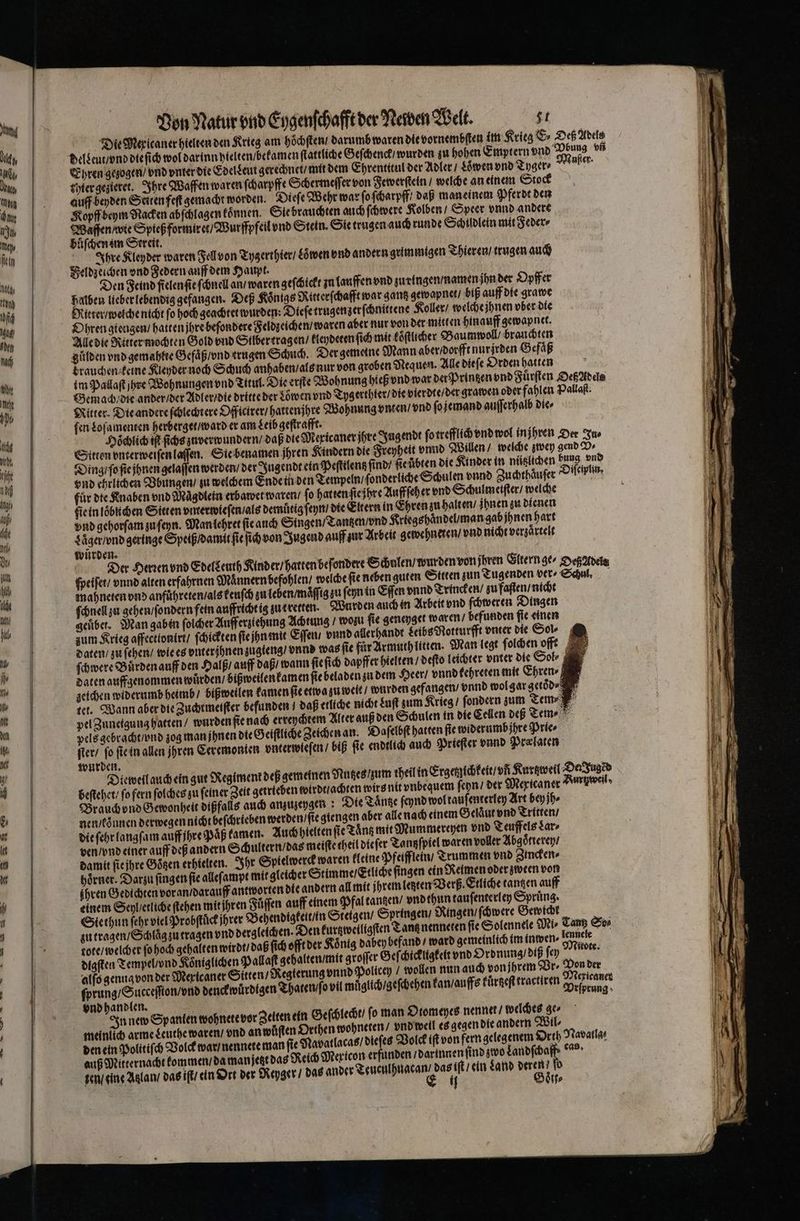 1 but 0 nl, I top An 05 neh, fin I I 1) IM) den fach hit II. 1 act Ad. ef 1 In auf fe Ati Dr un hilh old het 11 — Von Natur vnd Eygenſchafft der Newen Welt. gt Die Mer icaner hielten den Krieg am hoͤchſten / darumb waren die vornembſten im Krieg &amp; Deß Adels delseut / vnd die ſich wol darinn hielten / bekamen ſtattliche Geſchenck / wurden zu hohen Emptern vnd Pbung vn Ehren gezogen / vnd vnter die Edel deut gerechnet / mit dem Ehrentitul der Adler / Lͤwen vnd Tyger⸗ ufer. thier gezieret. Ihre Waffen waren ſcharpffe Schermeſſer von Fewerſtein / welche an einem Stock auff beyden Seiten feſt gemacht worden. Dieſe Wehr war ſo ſcharpff / daß man einem Pferdt den Kopff beym Nacken abſchlagen koͤnnen. Sie brauchten auch ſchwere Kolben / Speer vnnd andere Waffen / wie Spieß formiret / Wurffpfeil vnd Stein. Sie trugen auch runde Schildlein mit Feder⸗ buͤſchen im Streit. Ihre Kleyder waren Fell von Tygerrhier / aoͤwen vnd andern grimmigen Thieren / trugen auch Den Feind fielen ſie ſchnell an / waren geſchickt zn lauffen vnd zu ringen / namen jhn der Opffer halben lieber lebendig gefangen. Dep Königs Ritterſchafft war gantz gewapnet / biß auff die grawe Ritter / welche nicht fo hoch geachtet wurden: Dieſe trugen zer ſchnittene Koller / welche jhnen vber die Ohren giengen / hatten jhre beſondere Feldzeichen / waren aber nur von der mitten hinauff gewapnet. Alle die Ritter mochten Gold vnd Silber tragen / kleydeten ſich mit koͤſtlicher Baumwoll / brauchten gůlden vnd gemahtee Gefaͤß / vnd trugen Schuch. Der gemeine Mann aber / dorfft nurjrden G efaͤß brauchen keine Kleyder noch Schuch anhaben / als nur von groben Nequen. Alle dieſe Orden hatten , im Pallaſt hre Wohnungen vnd Titul. Die erſte Wohnung hieß vnd war der Printzen vnd Fuͤrſten Oeß Adels Gemach die ander / der Adler / die dritte der Löwen vnd Tygerthier / die vierdte / der grawen oder fahlen Pallaſt. Ritter. Die andere ſchlechtere Officirer / hattenjhre Wohnung vnten / vnd ſo jemand auſſerhalb die⸗ fen Loſamenten herberget / ward er am Leib geſtrafft. N Hoͤchlich iſt ſichs zuverwundern / daß die Mexicaner jhre Jugendt ſo trefflich vnd wol injhren Der Tao Sitten vnterweiſen laſſen. Sie benamen jhren Kindern die Freyheit vnnd Willen / welche zwey gend V⸗ Ding / ſo ſie jhnen gelaſſen werden / der Jugendt ein Peſttlentz ſind / ſie übten die Kinder in nützlichen bung vnd vnd ehrlichen Bbungen / zu welchem Ende in den Tempeln / ſonderliche Schulen vnnd Zuchthaͤuſer iſeiyuin. für die Knaben vnd Maͤgdlein erbawet waren / ſo hatten ſie jhre Auffſeh er vnd Schulm eiſter / welche ſie in loͤbuchen Sitten viterwieſen / als demuͤtig ſeyn / die Eltern in Ehren zu halten / Ihnen zu dienen vnd gehorſam zu ſeyn. Man lehret ſie auch Singen / Tantzen / vnd Kriegs haͤndel / man gab jhnen hart Lͤͤger / vnd geringe Speiß / damit ſie ſich von Jugend auff zur Arbeit gewehneren / vnd nicht verzaͤrtelt würden. Der Herꝛen vnd Edelgeuth Kinder / harten beſondere Schalen / wurden von ihren Eltern ge⸗ Deß Adels ſpeiſet / vnnd alten erfahrnen Mannern befohlen / welche ſie neben guten Sttren zun Tugenden ver ⸗ Schul. mahneten vnd anfuͤhreten / als kenſch zu leben / maͤſſig zu ſeyn in Eſſen vnnd Trincken / zu faſten / nicht ſchnell zu gehen / ſondern fein auffricht ig zu cretten. Wurden auch in Arbeit vnd ſchweren Dingen geuͤbet. Man gaben ſolcher Aufferziehung Achtung / wozu ſie geneyget waren / befunden fie einen zum Krieg affectionirt / ſchickten ſie jn mit Eſſen / vnnd allerhandt Leibs Notturfft vnter die Sol⸗ daten / zu ſehen / wie es vnterjhnen zugieng / vnnd was ſie für Armuth litten. Man legt ſolchen offt ſchwere Buͤrden auff den Halß / auff daß / wann ſie ſich dapffer hielten / deſto leichter vnter die Sol⸗ daten auffgenommen wuͤrden / bißweilen kamen ſie beladen zu dem Heer / vnnd tehreten mit Ehren⸗ zeichen widerumb heimb / bißweilen kamen fie etwa zu weit / wurden gefangen / vnnd wol gar getoͤd⸗ tet. Wann aber die Zuchtmeiſter befunden / daß etliche nicht Luſt zum Krieg / ſondern zum Tem pel Zuneigung hatten / wurden ſie nach erreychtem Alter auß den Schulen in die Cellen deß Tem⸗ pels gebracht / vnd zog man ihnen die Geiſtliche Zeichen an. Daſelbſt hatten fie widerumb ihre Prie⸗ ſter / fo ſie in allen jhren Ceremonien vnterwieſen / biß fie endlich auch Prieſter vnnd Prælaten wurden. Dieweil auch ein gut Regiment deß gemeinen Nutzes zum heil in Ergetzichkeit / vñ Kurtzweil Dez Juged beſtehet / ſo fern ſolches zu ſeiner Zeit getrieben wirdt / achten wirs nit unbequem ſeyn / der Mexicaner weil Brauch vnd Gewonheit dißfalls auch anzuzeygen Die Taͤntze ſeynd wol tauſenterley Art bey jh⸗ ben werden / ſie giengen aber alle nach einem Gelaͤut vnd Tritten / Auch hielten ſie Tanz mit Mummereyen vnd Teuffels Lar⸗ ven / vnd einer auff deß andern Schultern / das meiſte theil dieſer Tantzſpiel waren voller Abgoͤtterey / damit ſie jhre Bögen erhielten. Ihr Spielwerck waren kleine Pfeifflein / Trummen vnd Zincken⸗ n. Den kurtzweiligſten Tant nenneten fie Solennele Mi, Tanz So⸗ lennele digſten Tempel / vnd Königlichen Pallaſt gehalten / mit groſſer Geſchickugkeit vnd Ordnung / diß ſey 1 len nun auch von jhrem Vr. Pon der alſo genug von der Mexicaner Sitten / Regterung vnnd Policey / wo 5 Br. Pen ſprung / Succeſſion / vnd denckwuͤrdtgen Thaten / ſo vil muͤglich / geſchehen kan / auffs kuͤrßeſt tractiren . vnd handlen. f . In new Spanten wohnete vor Zelten ein Geſchlecht / fo man Otomeyes nenner / welches ge⸗ meinlich arme Leuthe waren / vnd an wuͤſten Orthen wohneten / vnd weil es gegen die andern Wil⸗ den ein Politiſch Volck war / nennete man ſie Navatlacas / 5 Volck iſt von fern gelegenem Orth Navara auß Mitternacht kommen / da man jetze das Reich Mericon erfunden / darinnen find zwo Landſcha . i 5 U oe