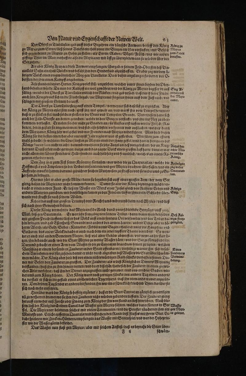 ich Du lone Nan 1117 eher L bah fang e / ner Nö U r 1 Ned» Er ti 1 Kam, ung em IU NN Im sn ber ler sch Von Natur vnd Eygenſchafft der Newen Welt. 63 Der Oberſt zu Tlatellulco / gab auff dieſes Begehren ein hoͤniſche Antwort / berieff den Koͤnig Roͤnig zu zu Mex co zum Streit / ließ feines Volcks ein theil vnter die Bingen im See verſtecken / mit Befehl / Mexico a ſich gegen denen zu Mexico zu Hohn zu ſtellen / als Enten / Raben / Voͤgel / Froͤſch / vnd wie andere zum Znzeit gifftige Thier im Meer / verhoffete alſo die Mexicaner mit Liſt zu uͤbereylen / wann fie würden über den fes. See ziehen. Als aber König Axayaca dieſe Antwort empfangen / übergab er ſeinem Feld⸗Oberſten deß Tla⸗ caellels Sohn ein theil Volcks / vnd befahl jhm den Hinderhalt abzuſchaffen. Er aber zog mit dem uͤ⸗ brigen Volck einen vngewoͤhnlichen Weg gen Tlatellulco. Da er dahin angelanget / for dert er den Dr berſten / der jhm einen Kampff angebotten. hand behalten wuͤrde. Da nun der Kampff ein weil gewaͤhret / vnd der Koͤnig zu Mexico dapffer drauff Sieg U, ſchlug / wendet der Oberſt zu Tlatellulco endlich den Ruͤcken / vnd gab vrſach / daß durch feine Flucht / Fadaca vñ auch fein Kriegs volck ſich in die Flucht begab / die Mexica ner folgeten jhnen auff dem Fuß nach / vnd der Meri ſchlugen mit groſſem Grimm darauff. 5 73 Der Oberſt zu Tlatellulco ſteig auff einen Tempel / vermeynet ſich daſelbſt zu erqnicken. Aber der König zu Mexico eylet jhm nach / griff jhn mit gewalt an / vnd warff jhn vom Tempel herunter / daß er zu ſtuͤcken fiel / nach ſolchem ſtecket er die Statt vnd Tempel in Brandt. Vnterdeſſen hatte ſich auch der Feld⸗Oberſte an denen gerochen / welche in den Bingen verſteckt / vnd ihn ins Netz zu uͤber⸗ kommen / verhoffet. Er nahm ſie eher nicht zu Gnaden an / fie muſten erſt ruffen wie die Froͤſch / Ra⸗ ben / ac. deren geſtalt ſie angenommen / vnd ſich alſo ſelbſten verſpotten vnd außlachen / welches dann dem Mexicaner König ſehr wol gefiel / vnd mit Frewden nach Mexico widerkehrete. Man hielt dieſen König für der beſten einen / hat aber nur eylff Jahr reg ieret / vnd iſt geſterben. Wie ſchon zum offtern mahl gedacht / ſo wehleten die Churfuͤrſten zu Mexico einen der jhnen gefiel / vnd hatten hierinnen der Könige Succe on nicht in acht / darumb erwehleten ſie jetzo Autzol an deß vorigen ſtatt / der an Klug⸗ Autzol der heit vnd Dapfferkeit nicht geringer / darzu auch das gantze Volck einen groſſen Luſt hatte / dann er war achte Me⸗ nicht allein ein kuͤhner ſtreubarer Held / ſondern auch hold ſelig vnd freundlich / welches an einem Re / Lieaniſche genten erfordert wird. Ronig. Den Zug ſo er zum Feſt feiner Kroͤnung fuͤrnahm / war wider die zu Quaxutatlan / welche die Rroͤnũgs⸗ Hoffme iſter vnd Amptleute / ſo den Tribut einſamleten / vnd gen Mexico brachten / uͤberfallen / vnd ein zug wider Auffruhr erwecket hatten / darumb gedacht er ſolchen Muthwillen zu ſtraffen / vnd ſie widerumbzuGe⸗ „ e horſam zu bringen. | er Hiermit haͤtt er aber groſſe Muͤhe / dann fie begaben ſich auff einen groſſen Arm / der vom See gieng / dahin die Mexicaner nicht kommen konten. Damtt ſie aber der Koͤnig bezwingen moͤchte / er⸗ dacht er einen newen Fund: Er ließ im Waſſer ein Werck einer Inſul gleich von Reiſern / Erden vnd Koͤnigs andern Materien zurichten / mit denſelbigen kam er zu den Feinden / lieffert jhnen ein Schlacht / über, Sieg: wandt vnd ſtrafft ſie nach feinem Willen. Kehret darauff mit groſſem Triumph vnd Reichthumb widerumb heim nach Mexico / vnd ließ ſich nach ihrer Gewonheit kroͤnen. a Dieſer König vermehrete das Mexicaniſche Reich durch vnterſchiedliche Heerzuͤge / auff zoo. Meil / biß gen Guatimala. Er war ſehr freygebig von feinem Tribut / dann wann man denſelben Deß Rs, mit groſſem Pracht ltefferte / ließ er das Volck auff einen ſondern Ort verſamlen / vnd den Tribut das nigs Frey⸗ hin bringen / vnd gab Eſſenſpeiß / Gewandt vnd anders den armen Leuten / andere Dinge aber in hoͤ⸗ gebigkeit. herm Werth / als Gold / Silber / Kleinoder / Feddern vnd Bogen / theilet er vnter die Hauptleut vnd Soldaten / das ander Volck bedacht er auch / nach dem ein jeder tapffere Tharen verrichtet. So wen⸗ det er auch viel an den Gemeinen Nutzen / ließ viel alter Gebaͤw abwerffen / vnd newe an die ſtatt fe Darumb gedacht er einen Arm vom Waſſer / ſo die zu Cupoacan brauchten hinein zu leyten / welchen Vorſchlag er einem berümbren Zauberer in der Statt offenbarete / derfeibige warnet ihn / ſich in fol, „Eines chem Vornehmen wol fuͤr zuſehen / damit er nicht duꝛch abgraben dep Waſſers die Statt uͤberſchwaͤm⸗ Zauberers men möchte, Der Koͤnig aber hielt diß vor einen nichtswuͤrdigen Rath / ſchicket derhalben feinen Die, 9 ner mit Befehl den Zauberer zu greiffen. Der Zauberer / als er deß Koͤniglichen Dieners Meynung 9 verſtanden / hieß jhn zu jhm hinein tretten / vnd da er diß thaͤt / hatte ſich der Zauberer in einen grewli⸗ chen Adler verkehret / daß jhn der Diener anzugreiffen nicht getrawet / vnd vnverrichter Sachen wie⸗ derumb zum Koͤnig kehrete. Der Koͤnig ward noch zorniger / ſchicket den andern Tag einen andern / da verſtalt er ſich in die geſtalt eines abſchew¾lichen Tygerthiers / daß ihn niem ands trawet anzuruͤh⸗ ren. Den dritten Tag ſendet er andere / die funden jhn wie ein erſchrecklich kriechend Thier / daruber fie ich noch mehr entſetzten. N RN ſic 9 7 400 der Koͤnig ſo hefftig erzoͤrnet / daß er die Statt Cuyoacan Kntlich zu vertilgen vñ zu verheeren drawet / wo ſie jim den Zauberer nicht würden gebunden lieffern. Der Zauberer gieng herauff entweder auß Forcht oder Zwang zum Koͤnig / der jhn von ſtund an ließ hinrichten. Nach dier ſem ließ der Koͤnig durch einen Canal das Waſſer gen Mexico führen / welches dann fuͤrters in See Waſſer fiel. Die Mexicaner beleiteten ſolches mit vielen Ceremonten / vnd die Prieſter raͤucherten jhm 55 aan Meereftrand. Etliche opfferten Quartals / vnd beſtrichen den Randt deß Fluſſes mitjhrem Blut. Er, co geleitet. ſter wie die Waſſergoͤttin bekleidet. . P ; Das Waller nun floß gen Mexico / aber mit ſolchem weg . beynahe die an