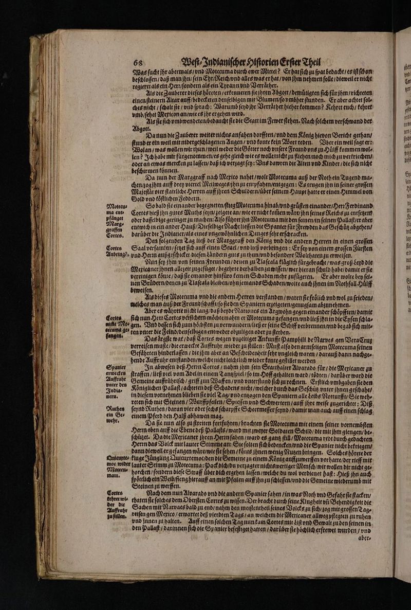 Was ſucht ihr abermals / vnd Motecuma durch ewer Mittel? Er hat ſich zu ſpat bedacht / es iſt ſchon beſchloſſen / daß man jhn / fein Ehr / Reich / vnd alles was er hat / von ihm nehmen ſolle / dieweil er nicht regitret als ein Herr / ſondern als ein Tyrann vnd Verraͤther. 5 | Als die Zauberer dieſes hoͤreten / erkenneten ſie jhren Abgott / demuͤtigten ſich fuͤr jhm / richteten einen ſteinern Altar auff / bedecketen den ſelbigen mit Blumen / ſo vmbher ſtunden. Er aber achtet ſol⸗ ches nicht / [hate ſie / vnd ſprach: Warumb ſeyd jhr Verraͤther hieher kommen? Kehret euch / kehret vmb / ſehet Mexicon an / wie es jhr ergehen wird. 5 f Als ſie ſich vmbwendeten / bedaucht fie die Statt im Fewer ſtehen. Nach ſolchem verſchwand der bgott. N N s = Da nun die Zauberer weiter nichts anfahen dorfften / vnd dem König hievon Bericht gethan / ſtund er ein weil mit nidergeſchlagenen Augen / vnd konte kein Wort reden. Vber ein weil ſagt er: Wolan / was wollen wir thun / weil weder die Goͤtter noch vnſere Freund vns zu Huͤlff kommen wol⸗ len? Ich habe mir fuͤrgenommen / es gehe gleich wie es wolle / nicht zu fllehen / noch mich zu verkriechen / oder an etwas mercken zu laſſen / daß ich verzagt ſey: Vns dawren die Alten vnd Kinder / die ſich nicht beſchirmen koͤnnen. dar ieh | 1 Da nun der Marggraff nach Mexico nahet / wolt Motecuma auß der Noth ein Tugend ma⸗ chen / og jhm auff drey viertel Meilweges / jhn zu entpfahen / entgegen: Es trugen jhn in feiner groſſen Majeſtaͤt vier ſtattliche Herren auff jhren Schuldern / uber feinem Haupt hatte er einen Himmel von Gold vnd koͤſtlichen Feddern. . i | Moteeu⸗ So bald ſie einander begegneten / ſtiegMoteruma hinab / vnd gruͤſten einander / Herꝛ Ferdinand ma ent Cortes hieß jhn gutes Muths ſeyn / zetgete an / wie er nicht kom̃en wäre jhn feines Reichs zu entſetzem pfanger oder daſſelbige geringer zu machen Alſo führer ihn Motecuma mit den ſeinen / in feinen Pallaſt / er aber ne entwich in ein ander Hauß / Dieſelbige Nacht lieſſen die Spantet für Frewden das Geſchůtz abgehen / Cortes. dar uͤber die Indianer / als eines vngewoͤhnlichen Dinges ſehr erſchracken. Den folgenden Tag ließ der Marggraff den König vnd die andern Herren in einen groſſen Cortes Saal verſamlen / ſetzet ſich auff einen Stuel / vnd ließ vorbringen: Er ſey von einem groſſen Fuͤrſten Anbringẽ , vnd Herꝛn außg eſchicket dieſen Ländern guts zu thun / vnd beſondere Wolthaten zu erweiſen. Nun ſey jhm von feinen Freunden / denen zu Tlaſcala klaͤglich fuͤrgebracht / was groß Leyd die Mexicanerjhnen allezeit zugefuͤget / begehrte derhalben zu wiſſen / wer hieran ſchuld habe / damit er ſie vereinigen koͤnte / daß ſie emmander hinfuͤro keinen Schaden mehr zufuͤgeten. Er aber wolte bey ſei⸗ nen Bruͤdern / denen zu Tlaſcala bleiben / ohnjemands Schaden / wolte auch ihnen im Nothfall Huͤlff beweiſen. 5 | 115 dieſes Motecuma vnd die andern Herren verſtanden / waren fie froͤlich vnd wol zu frieden / welches man auß der Freund ſchafft / ſo ſie den Spaniern erzeigeten / genugſam abzunehmen. Aber es waͤhrete nicht lang / daß beyde Nationes ein Argwohn gegen einander ſchoͤpfften / damit nie Mos gen. Vnd deſſen ſich zum hoͤchſten zu verwundern / ließ er feine Schiff verbrennen / vnd begab ſich mit⸗ gecuma ges ten vnter die Feind / denſelbigen entweder obzuligen oder zu ſterben. fangen: Das aͤrgſte war / daß Cortes wegen vnzeitiger Ankunfft Pamphili de Narves gen VeraCruß verreiſen muſte / die erweckte Auffruhr wieder zu ſtillen: Muſt alſo den armſeligen Motecuma feinen Gefährten hinderlaſſen / die jhm aber an Beſcheidenheit ſehr vngleich waren / darauß dann nachge⸗ hende Auffruhr entſtanden / welche nicht leichtlich wieder konte geſtillet werden Spanier In abweſen deß Herzn Cortes / nahm jhm fein Statthalter Alvarado fuͤr / die Mexicaner zu erwecken ſtraffen / ließ viel vom Adel in einem Tantzſpiel / ſo im Hoff gehalten ward / toͤdten / darüber ward die 2 Gemeine auffruͤhriſch / griff zun Waffen / vnd vnterſtund ſich zu rechnen. Erſtlich vmbgaben ſie den India⸗ Königlichen Pallaſt / achteten deß Schadens nicht / welcher durch das Geſchütz vnter ihnen geſchahe / gern. in die ſem vornehmen blieben fie viel Tag / vnd entzogen den Spaniern alle Leibs Notturfft / Sie weh⸗ ein Ge⸗ einem Pferd den Halß abhawen mag. Kern oben auff die Ebene deß Pallaſis / ward mit zweyer Soldaten Schild/ die mit jhm giengen / bes Herꝛn das Volck mit lauter Stimme an: Sie ſolten ſich bedencken / vnd die Spanier nicht bekriegen / dann dieweil er gefangen waͤre / wie ſie ſehen / koͤnts ihnen wenig Nutzen bringen. Solches hörete der Qnieurte. kluge Jüngling Quicuxrtemot / den die Gemeine zu einem Koͤnig aufftuwerſfen vorhatte / der rieff mit moc wider lauter Stimm zu Motecuma: Pack dich / du verzagter nichtswertiger Menſch / wir wollen dir nicht ge⸗ ih ſpoͤttlich ein Weib / feng hierauff an mit Pfeilen auff jhn zu ſchieſſen / vnd die Gemeine wiederumb mit Steinen zu werffen. Cortes Nach dem nun Alvarado vnd die andern Spanier ſahen / in was Noth vnd Gefahr ſie ſtacken / 4 wis chaten ſie ſolches dem Oberſten Cortes zu willen. Der bracht durch feine Klugheit vñ Behendigkeit die 215 = Sachen mit dtarvaes bald zu end / nahm den meiſtentheil ſeines Volcks zu ſich / zog mit groſſen Tag⸗ zufüßen, reiſen gen Mexico / erwartet de vierdten Tags / an welchem die Mericaner allweg pflegten zu ruhen vnd innen zu halten. Auff einen ſolchen Tag nun kam Cortes mit diſt vnd Gewalt zu den ſeinen in den Pallaſt / darinnen ſich die Spanier befeſtiget hatten / daruber ſie hoͤchlich erftewet wurden / vnd aber⸗