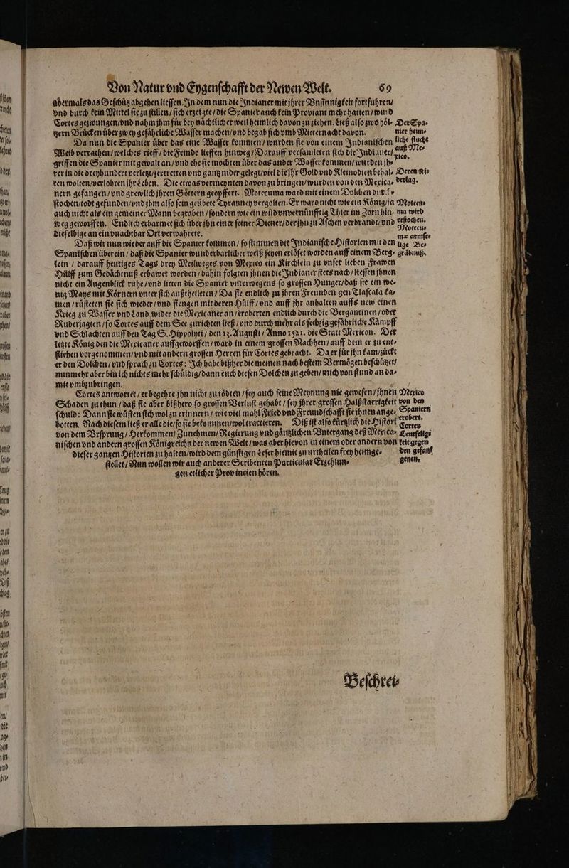 hen U 1 0 fil het 1 any A L I it a/ tik lot Inand 1 1 cen / n in hoe erfie Ill af In] part ala , II en 1 0 bie even and ph Dh 1 Pp —— — —— Von Natur vnd Eygenſchafft der Newen Welt. 69 adermals das Geſchuͤtz abgehen lieſſen. In dem nun die Indianer mit jhrer Vnſinnigkeit fortführen. vnd durch kein Mittel fie zu ſtillen / ſich erzei te / die Spanier auch kein Proviant mehr hatten / wurd Cortes gezwungen / vnd nahm jhm fuͤr bey nächtlicher weil heimlich davon zu ziehen. Ließ alſo zwo hoͤl · Der Spa · gern Bruͤcken uͤber zwey gefährliche Waſſer machen / vnd beg ab ſich vmb Mitternacht davon. nier heim⸗ Da nun die Spanier über das eine Waſſer kommen / wurden fie von einem Indianiſchen liche uch Weib verrathen / welches rieff / die Feinde lieffen hinweg / Darauff verſamleten ſich die Indi aner IP vi griffen die Spanier mit gewalt an / vnd ehe ſie mochten über das ander Waſſer kommen / wurden jh⸗ 4 rer in die dreyhundert verletzt / zertretten vnd gantz nider gelegt / viel dieihr Gold vnd Kleinodien behal⸗ Deren Kir ten wolten / verlohren jhr Leben. Die etwas vermeynten davon zu bringen / wurden von den Mexica⸗ derlag. nern gefangen / vnd grewlich jhren Goͤttern geopffert. Motecuma ward mit einem Dolch en dur k⸗ ſtochen / todt gefunden / vnd jhm alſo fein geubete Tyranney vergolten. Er ward nicht wie ein Koͤnig / ſa Moteen⸗ auch nicht als ein gemeiner Mann begraben / ſondern wie ein wild vnvernuͤnfftig Thier im Zorn hin, ma wird weg geworffen. Endlich erbarmet ſich uͤber jhn einer feiner Diener / der jn zu Aſchen verbrandt / vnd Res Diefelbige an ein vnachtbar Ort verwahrete. . Daß wir nun wieder auff die Spanter kommen / fo ſtimmen die Indianiſche Hiſtorien mit den ige Be⸗ Spaniſchen über ein / daß die Spanier wunderbarlicher weiß ſeyen erlöfer worden auff einem Berg ⸗ graͤbnuß · lein / darauff heutiges Tags drey Meilweges von Mexico ein Kirchlein zu vnſet lieben Frawen Hülff zum Gedaͤchtnuß erbawet worden / dahin folgten jhnen die Indianer ſtets nach / lteſſen jhnen nicht ein Augenblick ruhe / vnd litten die Spaniet vnterwegens fo groffen Hunger / daß fre ein der nig Mays mit Koͤrnern vnter ſich außtheileten / Da fie endlich zu jhren Freunden gen Tlaſcala ka⸗ men / ruͤſteten fie ſich wieder / vnd ſiengen mit deren Huͤlff / vnd auff hr anhalten auffs new einen Krieg zu Waſſer vnd Land wider die Mexicaner an / eroberten endlich durch die Bergantinen / odet Ruderjagten fo Cortes auff dem See zurichten ließ / vnd durch mehr als ſechzig gefaͤhrliche Kaͤmpff vnd Schlachten auff den Tag S. Hippolyti / den 13. Auguſtt / Anno 1521. die Statt Mericon. Der letzte Rönig den die Mexicaner auffgeworffen / ward in einem groffen Nachhen / auff dem er zu ent⸗ fliehen vorgenommen / vnd mit andern groſſen Herren für Cortes gebracht. Da er fuͤr jhn kam / zuͤckt er den Dolchen / vnd ſprach zu Cortes: Ich habe bißher die meinen nach beſtem Vermögen beſchuͤtzet / nunmehr aber bin ich nichts mehr ſchuͤldig / dann euch dieſen Dolchen zu geben / mich von ſtund an da⸗ mit vmbzubringen. 8 Be? Cortes antwortet / er begehre jhn nicht zu toͤdten / ſey auch feine Meynung nie geweſen / jhnen Mexieo Schaden zu thun / daß fie aber bißhero fo groſſen Verluſt gehabt / fen Ihrer groſſen Halßſtarrigkeit von den ſchuld: Dann ſie wuͤſten ſich wol zu erinnern / wie viel mahl Fried vnd Freundſchafft ſie jhnen ange⸗ be botten. Nach dieſem ließ er alle die / ſo fie bekommen / wol tractteren. DIE iſt alſo tuͤrtzlich die Hiſtori Kane von dem Brſprung / Herkommen / Zunehmen / Regierung vnd gaͤutzlichen Vntergang deß Mexica ⸗ Eeurfelige niſchen vnd andern groſſen Koͤnigreichs der newen Welt / was aber hievon in einem oder andern von keit gegen dieſer gantzen Hiſtorien zu halten / wird dem günſtigen Leſer hiemit zu urtheilen frey heimge⸗ den gefan ſtellet / Nun wollen wir auch anderer Scribenten Particulat Erzehlun⸗ denen gen etlicher Prob incien hoͤren.