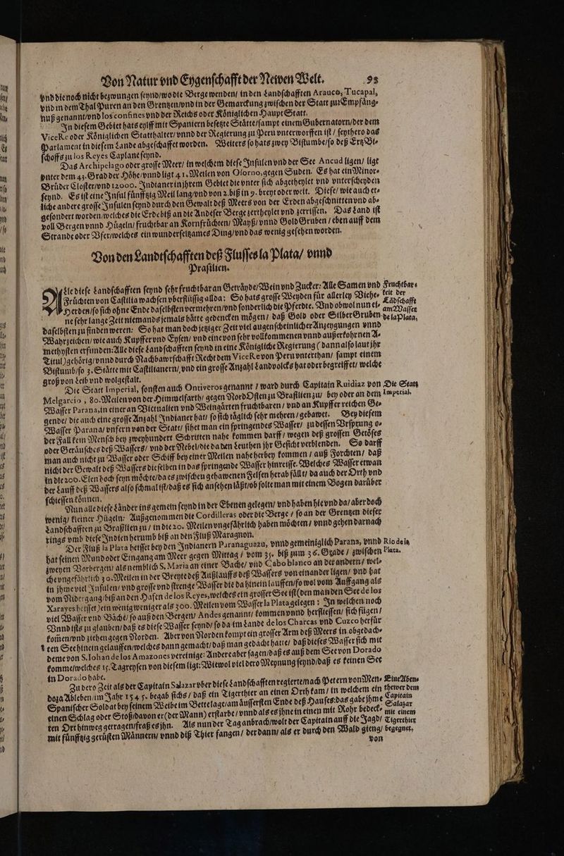ond die noch nicht bezwungen ſeynd / wo die Berge wenden / in den Landſchafften Arauco, Tucapal, vnd in dem Thal Puren an den Grentzen vnd in der Gemarckung zwiſchen der Statt zu Empfaͤng⸗ nuß genannt / vnd los confines vnd der Reichs oder Koͤniglichen Haupt Statt. ! In dieſem Gebiet hats eylff mit Spaniern beſetzte Staͤtte / ſampt einem Gubernatorn / der dem ViceKe oder Königlichen Statthalter / vnnd der Reglerung zu Peru vnterworffen iſt / ſeythero das Parlament in dieſem Lande abgeſchaffet worden. Weiters fo hats zwey Biſtumbe / ſo deß Ertz Bl ſchoffs zu los Reyes Caplane ſeynd. Das Archipelago oder groſſe Meer / in welchem dleſe Inſulen vnd der See Ancud ligen / ligt vnter dem 43. Grad der Hoͤhe / vnnd ligt 41 „Meilen von Olorno, gegen Suden. Es hat ein Minor⸗ Brüder Cloſter / vnd 12000. Indianer in jhrem Gebtet die vnter ſich abgetheylet vnd vnterſcheyden ſeynd. Es iſt eine Inſul fuͤnfftzig Meil lang / vnd von 2. biß in 9. breyt oder weit. Dieſe / wie auch er» liche andere groſſe Inſulen ſeynd durch den Gewalt deß Meers von der Erden abgeſchnitten vnd ab⸗ geſondert worden / welches die Erdebiß an die Andeſer Berge zertheylet vnd zerriſſen. Das Land iſt voll Bergen vnnd Hügeln fruchtbar an Kornfruͤchten / Mayß / vnnd Gold Gruben / eben auff dem Strande oder Vfer / welches ein wunderſelßames Ding / vnd das wenig geſehen worden. Von den Landeſchaffßn deß Fluſſes la Plata / vnnd raſilien. Fruͤchten von Caſtilia wachſen vberſüſſig alda So hats groſſe Weyden für allerley Viehe⸗ keit der Herden /o ſich ohne Ende daſelbſten vermehren / vnd ſonderlich die Pferdte. Vnd obwol nun ei⸗ ee ne ſehr lange Zeit niemands jemals haͤtte gedencken moͤgen / daß Gold oder Silber Gruben de lap daſelbſten zu finden weren: So hat man doch jetziger Zeit viel augenſcheinlicher Anzeygungen vnnd x Wahrzeichen / wie auch Kupffer vnd Eyſen / vnd eine von ſehr vollkommenen vnnd außerkohr nen A⸗ methyſten erfunden: Alle dieſe Landſchafften ſeynd in eine Königliche Regierung (dann alſo laut jhr Titul )gehoͤrig / vnnd durch Nachbawrſchafft Recht dem Vice Ke von Peru vnterthan / ſampt einem Biſtumb / ſo 3. Staͤtte mit Caſtiltanern / vnd ein groſſe Anzahl Landvolcks hat oder begreiffet / welche groß von Leib vnd wolgeſtalt. Die Statt Imperial, ſonſten auch Ontiveros genannt ward durch Capitain Ruidiaz von Die Statt Melgareio, 80. Meilen von der Himwelfarth / gegen Nord Oſten zu Braſilien zu / bey oder an dem Imperial Waſſer Parana, in einer an Bictualien vnd Weingarten fruchtbaren / vnd an Kupffer reichen Ge⸗ gende / die auch eine groſſe Anzahl Indianer hat / fo ſich täglich ſehr mehren / gebawet. Bey dieſem Waſſer Parana / vnfern von der Statt, ſihet man ein ſpringendes Waſſer / zu deſſen Vrſprung o⸗ der Fall kein Menſch bey zweyhundert Schritten nahe kommen darff / wegen deß groſſen Getoͤſes oder Geraͤuſches deß Waſſers / vnd der Nebel / die da den Leuthen jhr Geſicht verblenden. So darff man auch nicht zu Waſſer oder Schiff bey einer Meilen nahe herbey kommen / auß Forchten / daß nicht der Gewalt deß Waſſers die ſelben in das ſpringende Waſſer hinreiſſe. Welches Waſſer etwan in die 200. Elen hoch ſeyn moͤchte / da es zwiſchen gehawenen Felſen herab fallt / da auch der Orth vnd der Lauff deß Waſſers alſo ſchmal iſt / daß es ſich anſehen laßt / bb ſolte man mit einem Bogen daruͤber ſchieſſen können, a Nun alle dteſe Lander ins gemein ſeynd in der Ebenen gelegen / vnd haben hie vnd da / aber doch wenig / kleiner Hügeln: Außgenommen die Cordilleras oder die Berge / ſo an der Grentzen dieſer Landſchafften zu Brafßlien zu / in die 20. Meilen vngefaͤhrlich haben moͤchten / vnnd gehen darnach rings vmb dieſe Indien herumb biß an den Fluß Maragnon. Dier Fluß la Plata heiffer bey den Indianern Paranaguazu, vnnd gemeiniglich Parana, vnnd Rio de la hat ſeinen Mundoder Eingang am Meer gegen Mittag / vom 35, biß zum 36. Grade / zwiſchen lara. zweyen Vorbergen als nemblich S. Maria an einer Bache / vnd Cabo blanco an det andern / wel⸗ che ungefährlich 30. Meilen in der Brehte deß Außlauffs deß Waſſers voneinander ligen / vnd bat in jhme viel Inſulen / vnd groſſe vnd ſtrenge Waſſer die da hinein lauffen / fo wol vom Auffgang als vom Midergang / biß an den Hafen de los Reyes, welches ein groſſer See iſt( den manden See de lo: Xarayeshetjjer,Jein wenig weniger als 300. Meilen vom Waſſer la Plata gelegen! In welchen noch viel Waſſer vnd Bäche / fo auß den Bergen Andes genannt / kommen vnnd herflieſſen / ſich fügen / Vnnd iſts zu glauben / daß es dieſe Waſſer ſeynd / ſo da im Lande de los Charcas vnd Cuzco herfuͤr kom̃en / vnd ziehen gegen Norden. Aber von Norden komptein groſſer Arm dep Meere in obgedach⸗ % ten Seehinein gelauffen / welches dann gemacht / daß man gedacht hatte / daß dieſes Waſſer ſich mit deme von S. Ioh an de los Amazones vereinige: Andere aber ſagen / daß es auß dem See von Dorado komme / welches 15. Tagreyſen von dieſem ligt: Wiewol viel dero Meynung ſeynd / daß es keinen See in Dorado habe. Zu dero Zeit als der Capitain Salazar bber dieſe dandſchafften regierte / nach Petern von Men⸗ Eine Aben⸗ Orth kam / in welchem ein thewer dem doza Ableben / im Jahr 15 4 Je begab ſichs / daß ein Tigerthier an einen in Spaniſcher Soldat bey feinem Weibe im Bertelage / am aͤuſſerſten Ende dep Hauſes das gabe jhme S 55 einen Schlag oder Stoß / davon er (der Mann) erſtarbe / vnnd als es jhne in einen mit Rohr bedeck⸗ int einem ten Ort hinweg getragen fraß es jhn. Als nun der Tag anbrach / wolt der Capitain auff die Jagd / Tigerchier mit fuͤnfftig geruͤten Männer / vnd diß Thier fangen / der dann / als er durch den Wald se begegnet, on Nl dieſe Landſchafften ſeynd ſehr fruchtbar an Getraͤyde / Wein vnd Zucker; Alle Samen vnd Fruchtbar⸗