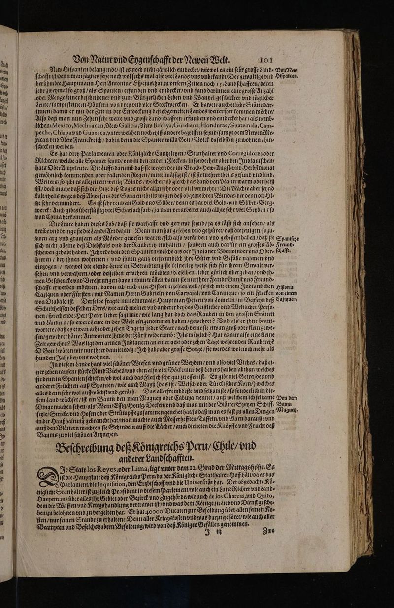Eng rin Anke | Sp Dil, angel in Hal el llt Kor N by fin afee ſuch the inne U I tum safe un En 000. abel, hu en L L Dahl ae 0 h I md ine ca ful dor nn 1 12) 1 kt Von Natur vnd Eygenſchafft der Newen Welt. 101 beruͤhmbte Hauptmann Her Antonius Eſpejus / hat zu vnſern Zeiten noch 15. Landſchafften / deren jede zweymal ſo groß / als Spanien / erfunden vnd entdecket / vnd fand darinnen eine groſſe Anzahl Leute / ſampt ſteinern Haͤuſern von drey vnd vier Stockwercken. Er bawete auch etliche Staͤtte dar⸗ innen / damit er mit der Zeit in der Entdeckung deß obgemelten Landes weiter fort kommen moͤchte / Alſo daß man nun Zehen ſehr weite vnd groſſe Landſchafften erfunden vnd entdecket hat / als nemb⸗ lichen / Mexico, Mechoacan, New Galicia, New Biſcaya, Guadiana, Honduras, Guatemala, Cam- peche, Chiapa vnd Guaxaca, vnter welchen noch eylff andere begriffen ſeynd / ſampt dem Newen Me⸗ ſchicken werden. Es hat drey Parlamenten oder Koͤnigliche Cantzeleyen / Statthalter vnd Corregidores oder Richtere / welche ale Spanier ſeynd / vnd in den andern Flecken / in ſonderheit aber den Indtaniſchen / hats Ober Amptleute. Die Lufft / darumb daß fie wegen der im Brach⸗Hew⸗Augſt⸗ vnd Herbſtmonat gewöhnlich kommenden oder fallenden Regen / mittelmaͤſſig iſt / iſt fie mehrertheils geſund vnd lind. Weiters / ſo gibt es allezeit ein wenig Winds / welcher / ob gleich das Land von Natur warm oder heiß iſt / doch macht daß ſich die Hitze deß Tages nicht allzu ſehr oder viel vermehre: Die Naͤchte aber ſeynd kalt / theils wegen deß Abweſens der Sonnen / theils wegen deß obgemeldten Windes / der denn die Hi⸗ tze ſehr vermindert. Es iſt ſehr reich an Gold vnd Silber / denn es hat viel Gold vnd Silber⸗Berg⸗ werck: Auch gibts uͤberfluͤſſig viel Scharlachfarb / ja man verarbeitet auch allhie ſehr viel Seyden / ſo von China herkommet. N Die Leute haben dieſes Lob / daß fie warhafft vnd getrewe ſeynd / ja es laͤſſt ſich anſehen / als treibe vnd bringe ſie die Lands Art dahin. Denn man hat geſehen vnd geſpuͤret / daß die jenigen ſo zu⸗ herren / bey jhnen wohneten / vnd jhnen gantz vnfreundlich jhre Guͤter vnd Gefaͤlle nahmen vnd einzogen / wiewol die elende Leute in Betrachtung ſie keinerley weiſe ſich fuͤr jhrem Gewalt ver⸗ ſehen vnd verwahren / oder deſſelben erwehren möchten dieſelben lieber guͤtlich uͤbergeben / vnd jh⸗ nen Geſchencke vnd Verehrungen davon thun woͤllen / damit ſie nur jhrer Feinde Gunſt vnd Freund. Schultheiſſen deſſelben Orts / wie auch meiner vnd anderer beydes Geiſtlicher vnd Weltliche Perſo⸗ nen / ſprechende: Herꝛ Peter lieber ſagt mir / wie lang hat doch das Rauben in den groſſen Staͤtten vnd Landern / ſo ewere Leute in der Welt eingenommen haben / gewehret Vnd als er jhne beant⸗ wortete / daß es etwan acht oder zehen Tage in jeder Statt / nach deme fie etwan groß oder klein gewe⸗ ſen / gewehret haͤtte: Antwortete jhme der Fuͤrſt widerumb: Iſts muͤglich? Hat es nur alſo eine kleine Zeit gewehretꝰ Was ligt den armen Indianern an einer acht oder zehen Tage wehrenden Nauberey? S Gott! waͤren wir nur jhrer damit ledig: Ich habe aber groſſe Sorge / fir werden wol noch mehr als ndert Jahr bey vns wohnen. 0 6 viel ſchoͤner Wieſen vnd gruͤner Weyden / vnd alſo viel Vlehes / daß ei⸗ ner zehen tauſent ſtuͤcke Rind Viehes / vnd eben alſo viel Boͤcke / ur deß Leders halben abthut / wel ches ſie denn in Spanien ſchicken / ob wol auch das Fleiſch ſehr gut zu eſſen iſt. Es gibt viel Getreydes vnd anderer Fruͤchten auß Spanien / wie auch Mayß (das iſt / Welſch oder Tuͤrckiſches Korn /) welches alles denn ſehr wol auffwaͤchſt vnd geraͤth. Das allerfrembdeſte vnd ſeltzamſte / ſo ſonderlich in die⸗ in der Haußhaltung gebraucht hat / man machte auch Meſſerhefften / Tafeln / vnd Garn darauß vnd auß den Blaͤttern machten fie Schindeln auff die Taͤcher / auch dieneten die Knoͤpffe vnd Frucht deß Baums zu viel ſchoͤnen Artzneyen. Beſchreibung deß Königreichs Peru / Chile / vnd anderer Landſchafften. Je Statt los Reyes, oder Lima, ligt vnter dem 12. Orad der Mittagshoͤhe. Es Di die Hauptſtatt deß Koͤnigreichs Peru / da der Koͤnigliche Statthalter Hoff haͤlt / da es das Parlament / die Inquiſition, den Ertzbiſchoff / vnd die Univerſnaͤt hat. Der obgedachte Koͤ⸗ nigliche Statthalter iſt zugleich Præſident in dieſem Parlement / wie auch ein Land Richter vnd and⸗ Hauptman / uͤber alles jhr Gebiet oder Bezirck vnd Zugehoͤrde / wie auch de los Charcas, vnd Quito, dem die Waffen vnd Kriegs handlung vertrawet iſt / vnd was dem Könige zu Lieb vnd Dienſt geſche⸗ hen / zu belohnen vnd zu vergelten hat. Er hat 40000. Dutaten zur Beſoldung uͤber allen feinen Ko⸗ ſten / nur feinen Stande zu erhalten: Denn aller Kriegs koſten vnd was darzu gehoͤret / wie auch aller Dsampren vnd Defelchspabren Beſoldung und von deß Kötihes Och leg smommen. Ans