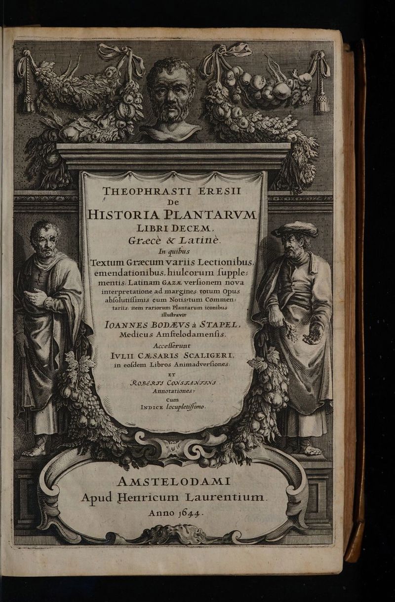 D E SS THEOPHRASTI ERESII |f pe LIBRI DECEM. Grecè &amp; Latine. | In quibus | Textum Graecum variis Lectionibus; emendationibus, hiulcorum {upplez mentis: Latinam GAzx veríionem nova interpretatione ad margines: totum Opus abíolutiffimis cum Notis:itum Commen: tariis: item rariorum Plantarum iconibus illuftravit IOANNES BODJEVS à STAPEL, Medicus Amftelodamenfis. Accellerunt IVLII CESARLS SCALIGERI, in eofdem Libros Animadverfiones: ET ROBERTI CONSTANTINI Annotationesy cum INDICE locupletiffimo. AMSTELODAMI Apud Henricum Laurentium. Anno j644. T WT LI A “~ = Ü SN ws Bum MM Áo» ———