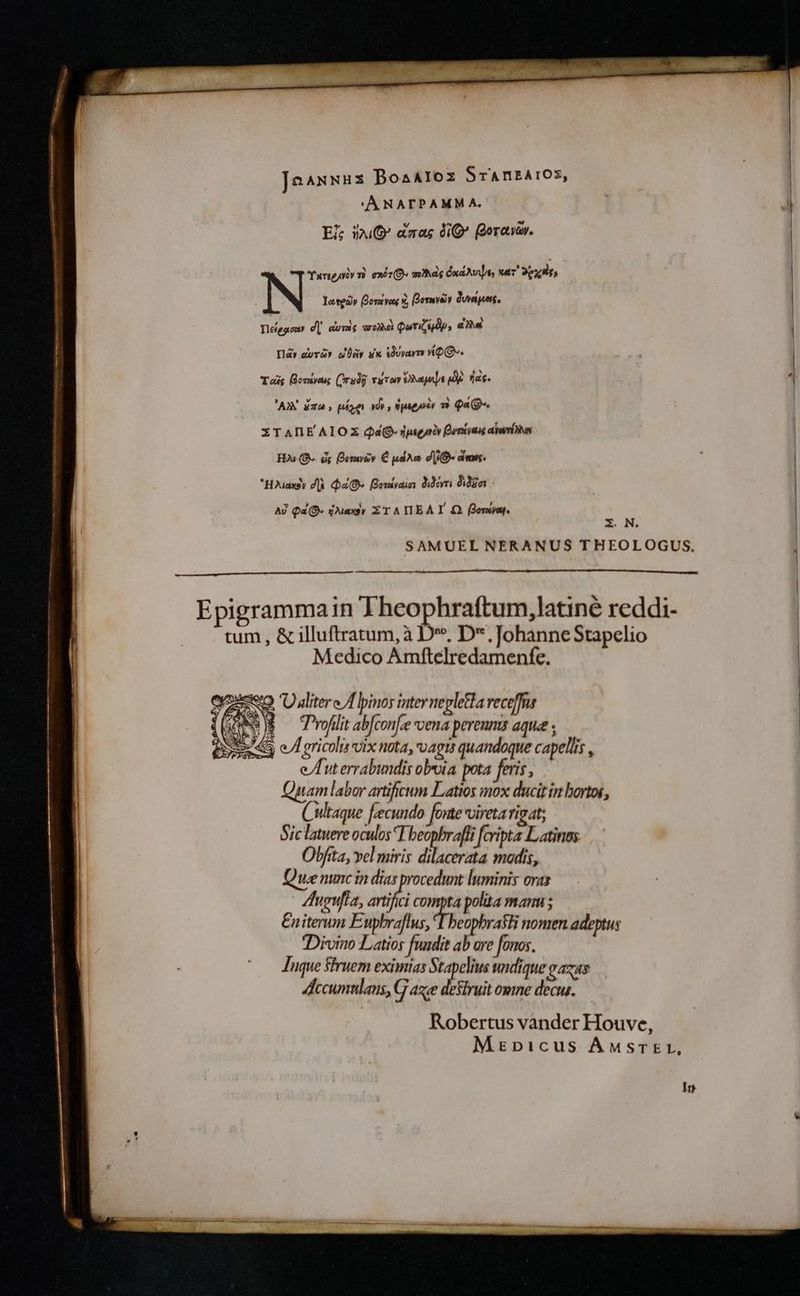 IEZSPEE BoaAloz SrAnEA!OS, 'ANATPAMM A. Ei; iO dnas dO (Qoravav. Turigyiy v. exit D» mas CndAvpi nar 9px N letedv otve« x, Bormveiy Owapets. Degonr d]. donis arena Quriulp, dial Il dora wär dx dorayn YQ. Tag Bomivass (rsdg TuTon Mape My. fias AX i74 , pé ni wdy , npseaèr n QaQ- ITANE AIOS Qá© pigat Borras arria HAO is DQesurzv € pudra di- dms. *Houaxsy dè DaO Bontyai dior Eor : | Aj Qa O« arsy ZT A TIEAT Q ono. E. N. SAMUEL NERANUS THEOLOGUS. | Epigrammain Theophraftum,latiné reddi- tum, &amp; illuftratum, à D”, D. Johanne Stapelio Medico Amftelredamenfe. 3 Ü aliter cA pinos inter nepletla receffra $ Profilit ab[con[ze vena pereums aque ; A gricolis vix nota, vagis quandoque capellis , e/Dut errabundis obvia pota feris, am labor artificum Latios mox ducit in hortos, | Cultaque fecundo [orae vireta rigat; | Sic latere oculos T beopbraffi [cripta Latinos | Olfita, vel miris Aeh madis, 1 Que nunc in dias procedunt luminis ovas | Augufta, aif compta polita manu; | | Eniterum E af T heophrasti nomen adeptus 1g Divino Latios fundit ab are fonos. i ` Luque Sruem eximias Stapelius undique gazas Accumnlans, G aze destruit omne decus. —À Robertus vander Houve, Mrinpicus AMSTEL, In