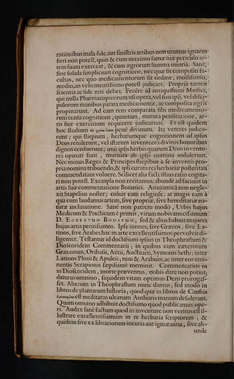 fieri non potelt, quin &amp; cum maximo famz tug periculo sj tem fuam exerceat, &amp; cum zgrorum fumma 1niura. Sane, fine folida fimplicium cognitione, nec qua fit cd ina fa- cultas, nec quo medicamentorum hit órdme ; mollifsimo, medio,an vehementifsimo poteft judicare. Propria tamen Ícientiaac fide niti debet. Fecére id antiquifsimi Medici, qui nulla Pharmacopceorum uft opera,vel fuis ipfi, vel difei- pulorum manibus parata medicamenta , ac compofita æg ris propinarunt. Ad eam rem comparata fibi medicamento- rumtanta cognitione , quantam , matura penfitacone , ar- tis fuc exercitium requirere judicarunt. Ft elt quidem hoc ftudium s gias nxa pené divinum. Ita veteres judica- runt; qui ftirpium , herbarumque cognitionem ad.iplos Deosretulerunt, vel iftarum inventores divinis honoribus dignos cenfuerunt; imó ipfis herbis quarum Deos nvento- res opinati funt , mutuata ab ipfis nomina indiderunt. prianomina tribuendo,&amp; ipfi curam rci herbariz pofleritati commendatam voluere. Scilicet alia facti iftius ratio cogita- rinon poteft. Exempla non recitamus; abundé ad faciunt in artis fuz commentatione Botanici. Anatomicá non negle- xitStapelius nofter; coluit eam religiofe; at magis eam à qua eum laudamus artem, five propriz, five hereditariz na- turz inclhnatione. Sané non patrem modo , Urbis hujus D. EcsrtgTuM Boparum, fed &amp;alioshabuit majores hujusartis periufsimos. Ipfe omnes, five Grecos, five La- tnos, five Arabes hac in arte excellentifsimos pervolvitdi- ligenter. Teftantur id doctifsimi ipfius in Theophraftum &amp; Iuoícoridem Commentarii ; in quibus cum ceterorum Grxcorum, Oribafii, Aétii, Auctuarii, SymonisSethi ; inter Latinos Plinii &amp; Apuleii ; tum &amp; Arabum,ac inter eos emi- nentis Ven [zpiífsimé meminit. Commentarios in in Diofcoridem , morte przventus, robis dare non potuit; daturus omnino , fiquidem vitam optimus Dens prorogaf- fet. Alterum in Theophraftum nunc damus; fed modo in librosde plantarum Hilos quod quz in libros de Caufsis è paxaejms CÍt meditatus ultimam Authoris manum defiderant. Quam omnino adhibuit doctifsimo quod publicamus ope- ri. Audax fané factum quod in inventute non veritus N il- luftrare excellentifsimum in re herbaria Ícriptorem ; &amp; quidem five ex librariorum incuria aut ignorantia, five ali- unde