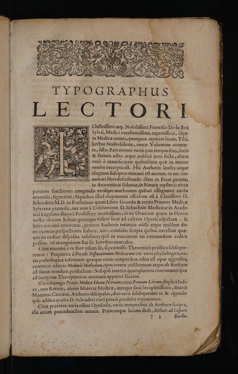 TYPOGRAPHUS ECTORI Lluftriffimi atq; Nobiliffimi Francifci De-Ie-Bog Sylvii, Medici excellentiffimi, expertiffimi , Ope- ra Medica omnia,quotquot reperire licuit, Tibi, Lector Studiofiffime , unico Volumine conten- ta , ifto. Pars eorum variis jam temporibus, locis & formis edita atque publici juris facta , áltera veró é manufcripus quibufdam qu£ in manus D E | venére excerpta eft. Hic Authoris laudes atque (asse elogium fuüfcipere minimé eft animus, ut nec im- | morari libet defcribendis illius in. Praxi peritiz, in Anatomicis folertiz,in Nature myfteriis circa partium fun&iones retegendis verifque morborum quibus affliguntur caufis eruendis, fagacitati ; Siquidem illud aliquatenus effectum eft à Clariffimo D. Schradero M.D. in Przfatione quam Libro fecundo & tertio Praxeos Medic Sylvianz przmifit ; nec non à Celeberrimo D. Schachtio Medicinz in Acade- miá Lugduno-Batavà Profeffore meritiffimo , in ea Oratione quam in Herois noftri obitum habuit quamque videre licet ad calcem Operis adje&am : Si hifce minimé contentus , genium Authoris intimiüs nóffe atque ejufdem do- tes eximias perfpedtiores haberte, aues; conífulas Ícripta quibus excelluit quz- que eo ordine difpofita exhibeos quó. in maximum tui commodum cedere poffint. Id ut cognitum fiat fic brevibus enarrabo. : Ciim maxime é re fore vifum fit, f1 premiffis Theoreticis pra&ica fubfeque- rentur : Propterea à Decade Difputationum Medicarum cui varia phyfiologica,va- ria pathologica inferuntur quaque variis temporibus edita eft opus aggreffus, continuó adiicio Medendi Metbodum,opus revera pofthumum atque ab Authore ad finem nondum perdu&um : Sed quó interim quamplurima continentur qua ad integram Therapeutices notitiam apprime faciant. | s Illis fübjungo Praxis Medice Ideam IN ovam;cujus Primum Librum,duplici Indi- ce , uno Rerum, altero Materi Medicz , utroque fanc locupletiffimo ; ditavit Martinus Carczus, Authoris difcipulus ,duo veró fübfequentes ut & Jppendix ipfis addita quales D. Schraderi cur primo prodiere apponuntur. : Cüm preterea varia effent Opufcula, variis temporibus ab Authore Ícripta, illa etiam przcedentibus attexui. Primumque locum dedi , Diclatis ad Cafparis EA f) ws, d mm py 23 Batibo-