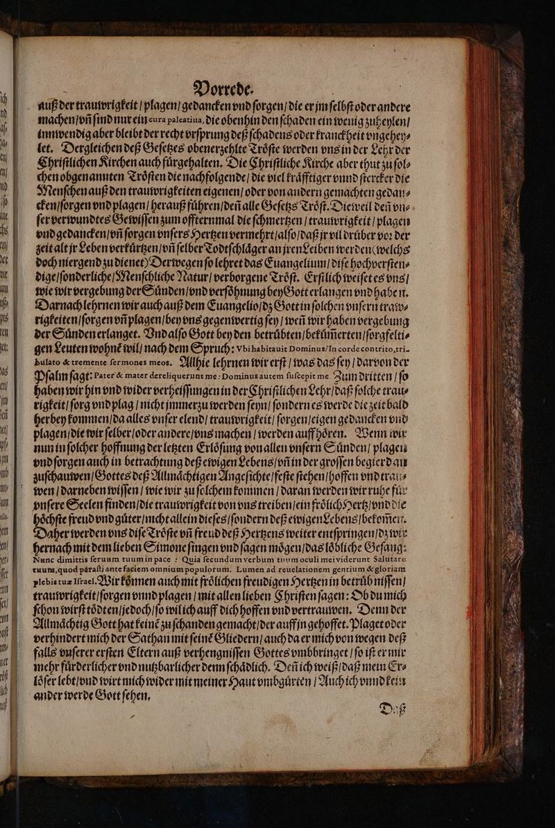 machen / vñ ſind nur ein cura paleatiua, die obenhin den ſchaden ein wenig zuheylen / inn wendig aber bleibt der recht vrſprung deß ſchadens oder kranckheit vngehey⸗ let. Dergleichen vef Geſetzes obenerzehlte Troͤſte werden vns in der Lehr der Chriſtlichen Kirchen auch fuͤrgehalten. Die Chriſtliche Kirche aber thut zu ſol⸗ chen obgenannten Troͤſten die nachfolgende / die viel kraͤfftiger vnnd ſtercker die Menſchen auß den trauwrigkeiten eigenen / oder von andern gemachten gedan⸗ fer verwundtes Gewiſſen zum offternmal die ſchmertzen / trauwrigkeit / plagen vnd gedancken / vñ ſorgen vnſers Hertzen vermehrt / alſo / daß jr vil druͤber voꝛ der zeit alt jr Leben verkuͤrtzen / vñ ſelber Todtſchlaͤger an jren Leiben werden ( welchs doch niergend zu dienet Derwegen fo lehret das Euangelium / diſe hochverſten⸗ dige / ſonderliche / Menſchliche Natur / verborgene Troͤſt. Erſtlich weiſet es vns / wie wir vergebung der Suͤnden / vnd verſoͤhnung bey Gott erlangen vnd haben. Darnach lehrnen wir auch auß dem Euangelio / dz Gott in ſolchen vnſern tratos rigkeiten / ſorgen vñ plagen / bey vns gegenwertig ſey / weñ wir haben vergebung der Suͤnden erlanget. Vndalſo Gott bey den betruͤbten / bekuͤm̃erten / ſorgfelti⸗ gen Leuten wohne wil / nach dem Spruch: Vbihabitauit Dominus? In corde contrito, tri- bulato &amp; tremente fermones meos. Allhie lehrnen wir erſt / was das fep / darvon der Pſalm ſagt: Pater &amp; mater dereliquerunt me: Dominus autem fufcepit me. Zum dritten / ſo haben wir hin vnd wider verheiſſungen in der Chriſtlichen Lehr / daß ſolche trau⸗ rigkeit / ſorg vnd plag / nicht jmmerzu werden ſeyn / ſondern es werde die zeit bald her bey kommen / da alles enfer elend / trauwrigkeit / ſorgen / eigen gedancken vnd plagen / die wir ſelber / oder andere / vns machen / werden auff hoͤren. Wenn wir nun in ſolcher hoffnung der letzten Erloͤſung von allen vnſern Suͤnden / plagen vnd ſorgen auch in betrachtung deß ewigen Lebens / vñ in der groſſen begierdan zuſchauwen / Gottes deß Allmaͤchtigen Angeſichte / feſte ſtehen / hoffen vnd trai wen / darneben wiſſen / wie wir zu ſolchem kommen / daran werden wir ruhe fuͤr vnſere Seelen finden / die trauwrigkeit von ous treiben ein froͤlich Hertz / vnd die hoͤchſte freud vnd guͤter / nicht allein dieſes / ſondern deß ewigen Lebens / bekom̃en. aher werden ons diſe Troͤſte ofi freud deß Hertzens weiter entſpringen / dz wir hernach mit dem lieben Simone ſingen vnd ſagen moͤgen / das loͤbliche Geſaug: Nunc dimittis ſeruum tuum in pace : Quia fecundum verbum tuum oculi meividerunt Salutare tuum, quod pàraſti ante faciem omniumpopulorum. Lumen ad reuelationem gentium &amp; gloriam plebistuz Iſrael. Wir koͤnnen auch mit froͤlichen freudigen Hertzen in betruͤb niſſen / trauwrigkeit / ſorgen vnnd plagen / mit allen lieben Chriſten ſagen: Ob du mich mehr fuͤrderlicher vnd nutzbarlicher denn ſchaͤdlich. Deñ ich weiß / daß mein Er⸗ loͤſer lebt / vnd wirt mich wider mit meiner Haut vmbguͤrten / Auch ich vnnd kein ander werde Gott ſehen. | P d 15 — 3 —