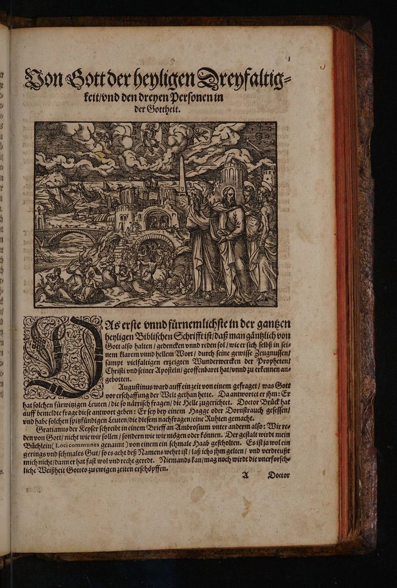 Von Bott der heyligen Dreyfaltig⸗ 4 keit / vnd dae e ei — 2 — — ut — - e or en nn Damen T — — E E — D E 8 As erſte vnnd fuͤrnemlichſte in der gantzen i i beyligen Bibliſchen Schrifft iſt / daß man gaͤntzlich von Gott alſo halten / gedencken vnnd reden fof / wie er ſich ſelbß in ſei⸗ nem klarem vnnd hellem Wort / durch feine gewiſſe Zeugnuſſen / ſampt vielfaltigen erzeigten Wunderwercken der Propheten / Chriſti vnd feiner Apoſteln / geoffenbaret hat / vnnd zu erkennen an⸗ gebotten. Auguſtinus ward auff ein zeit von einem gefraget / was Gott — svorerſchaffung der Welt gethan hette. Da antwortet er hm: Er hat ſolchen fuͤrwitzigen Leuten / die ſo naͤrriſch fragen / die Helle zugerichtet. Doctor Bruͤck hat auff bemeldte frage dieſe antwort geben: Er fe bey einem Hagge oder Dornſtrauch geſeſſen / vnd habe ſolchen ſpitzfuͤndigen Leuten / die dieſem nachfragen / eine Ruhten gemacht. Gratianus der Keyſer ſchreibt in einem Brieff an Ambroſium viter anderm alſo: Wir re⸗ den von Gott / nicht wie wir ſollen / ſondern wie wir mögen oder koͤnnen. Der geſtalt wirdt mein Buͤchlein(Loci communes genannt) von einem ein ſchmale Haab geſcholten. Es iſt ja wol ein gerings vnd ſchmales Gut / ſo es acht deß Namens wehrt iſt / laß ichs jhm gelten / vnd verdreuße liche Weißheit Gottes zu ewigen zeiten erſchoͤpffen. TEN = js | 3f Doctor ^ ^ me v Ptr ee gr N ei 2 e — LIT = Lam „ : EEE gir a, a cr > — Lee 83 uk :