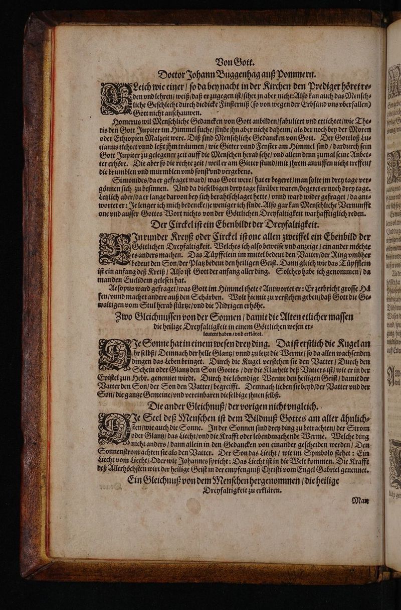 Doctor Johann Buggenhag auß Pommern. Leich wie einer / fo da bey nacht in der Kirchen den Prediger hoͤretre⸗ liche Geſchlecht durch diedicke F inſterniß (fo von wegen der Erbfünd vns vberfallen) Gott nicht anſchauwen. tis den Gott Jupiter im Himmel ſuche / finde jhn aber nicht daheim / als der noch bey der Moren oder Ethiopien Malzeit were. Diß ſind Menſchliche Gedancken von Gott. Der Gottloß Lu⸗ cianus tichtet vnnd feft jhm träumen / wie Gitter vnnd Fenſter am Himmel find / dardurch fein Gott Jupiter zu gelegener zeit auff die Menſchen herab ſehe / vnd allein denn zumal feine Anbet⸗ ter erhoͤre. Die aber ſo die rechte zeit / weil er am Gitter ſtund / mit jhrem anruffen nicht treffen die brumblen vnd murmblen vmb ſonſt vnd vergebens. Bing Simonides / da er gefraget ward / was Gott were / hat er begeret / man ſolte jm drey tage vers goͤnnen ſich zu beſinnen. Vnd da dieſelbigen drey tage fürüber waren / begeret er noch drey tage. Letzlich aber / da er lange darvon bey fich berahtſchlaget bette / vnnd ward wider gefraget / da ante wortet er: Je lenger ich mich bedencke / je weniger ich finde. Alſo gar kan Menſchliche Vernunfft one vnd auſſer Gottes Wort nichts von der Goͤttlichen Dreyfaltigkeit warhafftiglich reden. Der Circkel iſt ein Ebenbildt der Dreyfaltigkeit. In runder Kreyß oder Circkel iſt one allen zweiffel ein Ebenbild der ave Yo Géttfichen Dreyfaltigkeit. Welches ich alfo beweiſe vnd anzeige / ein ander mochte Wes anders machen. Das Tuͤpffelein im mittel bedeut den Vatter / der Ring vmbher Dr bedeut den Son / der Platz bedeut den heiligen Geiſt. Dann gleich wie das Tuͤpfflein iſt ein anfang deß Kreiß / Alſo iſt Gott der anfang aller ding. Solches habe ich genommen / da man den Euclidem geleſen hat. . Aeſopus ward gefraget / was Gott im Himmel thete? Antwortet er: Er zerbricht groſſe od fen / vnnd machet andere auß den Schaͤrben. Wolt hie mit zu verſtehen geben / daß Gott die Ge⸗ waltigen vom Stul herab ſtuͤrtze / vnd die Nidrigen erhoͤhe. ! Zwo Gleichnuſſen von der Sonnen / damit die Alten etlicher maſſen die heilige Dreyfaltigkeit in einem Goͤttlichen weſen er⸗ leutert haben / vnd erklaͤret. iy Je Sonne hat in einem weſen drey ding. Da iſt erſtlich die Kugel an | 3 Has das Leben bringet. Durch die Kugel verſtehen fie den Vatter / Durch den Ho Schein oder Glantz den Son Gottes / der die Klarheit deß Vatters iſt / wie er in der Epiſtel zun Hebr. genennet wirdt. Durch die lebendige Werme den heiligen Geiſt / damit der Vatter den Son / der Son den Vatter / begreifft. Demnach lieben ſie beyd / der Vatter vnd der Son / die gantze Gemeine / vnd vereinbaren dieſelbige jhnen ſelbß. Die ander Gleichnuß / der vorigen nicht vngleich. MAE Je Seel deß Menſchen iſt dem Bildnuß Gottes am aller ähnlich» S Ru auch die Sonne. In der Sonnen ſind drey ding zu betrachten / der Strom 24 oder Glantz / das Liechtiond die Krafft ober lebendmachende Werme. Welche ding ew nicht anders / dann allein in den Gedancken von einander geſcheiden werden / Den Sonnenſtrom achten ſie als den Vatter. Der Son das Liecht / wie im Symbolo ſtehet: Ein Hecht vom Liecht / Oder wie Johannes ſpricht: Das Hecht ift in die Welt kommen. Die Krafft deß Allerhoͤchſten wirt der heilige Geiſt in der empfengniß Chriſti vom Engel Gabriel genennet. Ein Gleichnuß von dem Menſchen hergenommen / die heilige  Ps Dreyfaltigkeit zu erklären. | Mas Wl Com i | 7 ——U p ̃ —— — m —ñ— tertio idm Moog Jt NOT Lam / Ip Utt