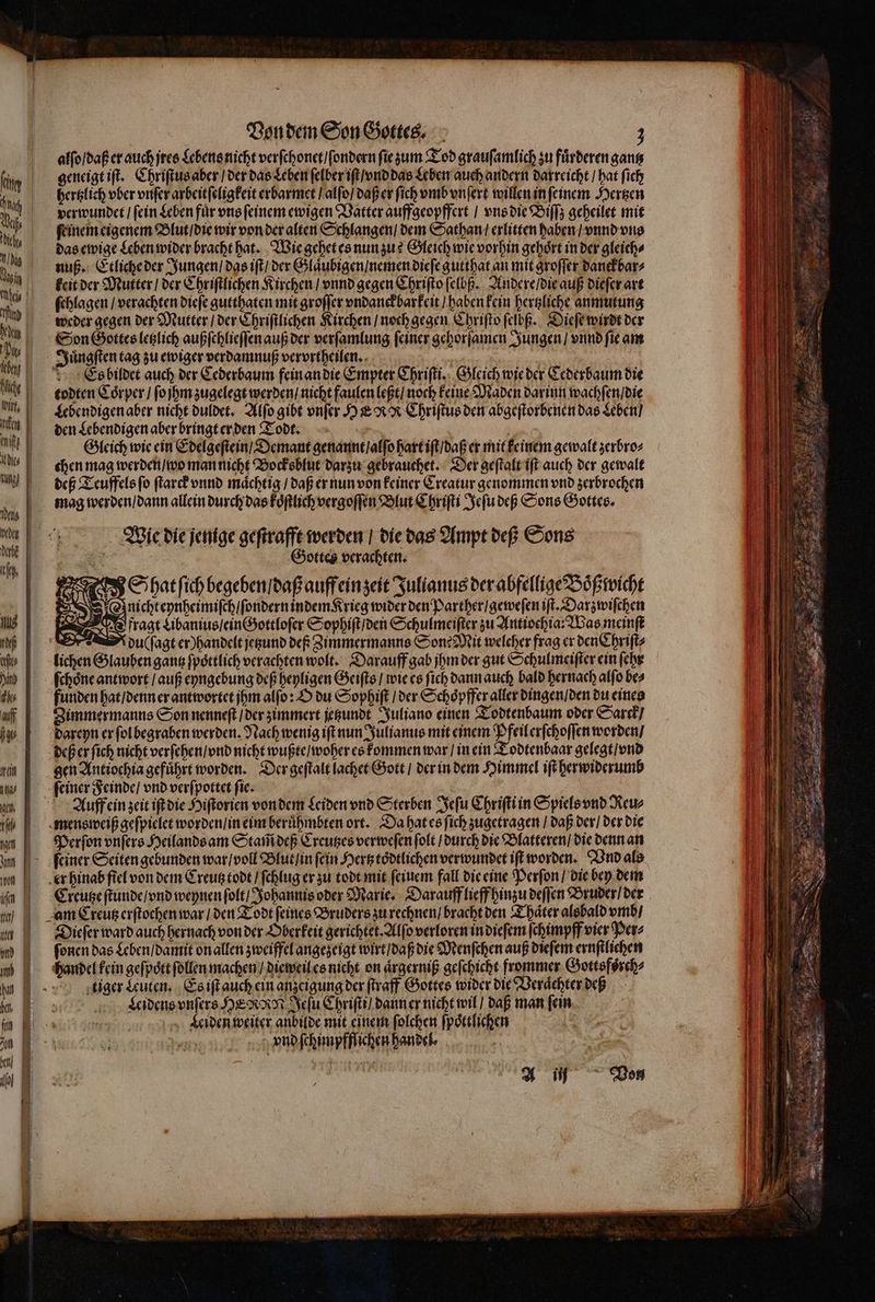 alſo / daß er auch jres Lebens nicht verſchonet / ſondern ſie zum Tod grauſamlich zu fuͤrderen gantz geneigt iſt. Chriſtus aber / der das Leben ſelber iſt / vnd das Leben auch andern darreicht / hat ſieh hertzlich vber vnſer arbeitſeligkeit erbarmet / alſo / daß er ſich vmb vnſert willen in ſeinem Hertzen verwundet / ſein Leben fuͤr vns ſeinem ewigen Vatter auffgeopffert / vns die Biſſz geheilet mit ſeinem eigenem Blut / die wir von der alten Schlangen / dem Sathan / erlitten haben / vnnd ons das ewige Leben wider bracht hat. Wie gehet es nun zu? Gleich wie vorhin gehoͤrt in der gleich⸗ nuß. Etliche der Jungen / das iſt / der Glaͤubigen nemen dieſe gutthat an mit groffer danckbar⸗ keit der Mutter / der Chriſtlichen Kirchen / vnnd gegen Chriſto ſelbß. Andere / die auß dieſer art ſchlagen / verachten dieſe gutthaten mit groſſer vndanckbarkeit / haben kein hertzliche anmutung weder gegen der Mutter / der Chriſtlichen Kirchen / noch gegen Chriſto ſelbß. Dieſe wirdt der Son Gottes letzlich außſchlieſſen auß der verſamlung feiner gehorſamen Jungen / vio fie am Juͤngſten tag zu ewiger verdamnuß vervrtheilen. | | : Es bildet auch der Cederbaum fein an die Empter Chriſti. Gleich wie der Cederbaum die todten Coͤrper / ſo jhm zugelegt werden / nicht faulen leßt / noch keine Maden darinn wachſen / die Lebendigen aber nicht duldet. Alſo gibt vnſer HE RR Chriſtus den abgeſtorbenen das Leben / den Lebendigen aber bringt erden Todt. | Ä Gleich wie ein Edelgeſtein / Demant genannt / alſo hart iſt / daß er mit keinem gewalt zerbro⸗ chen mag werden / wo man nicht Bocksblut darzu gebrauchet. Der geſtalt iſt auch der gewalt deß Teuffels ſo ſtarck vnnd maͤchtig / daß er nun von keiner Creatur genommen vnd zerbrochen mag werden / dann allein durch das koͤſtlich vergoſſen Blut Chriſti Jeſu deß Sons Gottes. Wie die jenige geſtrafft werden / die das Ampt deß Sons ET Gottes verachten. Si i$ Sihatfichbegebenidaßauffeinzeit Julianus der abfellige Boͤß wicht nicht eynheimiſch / ſondern indem Krieg wider den Parther / geweſen ift. Darzwiſchen Vfragt Libanius / ein Gottloſer Sophiſt / den Schulmeiſter zu Antiochia: Was meinſt r dulſagt er) handelt jetzund def Zimmermanns Son: Mit welcher frag er den Chriſt⸗ lichen Glauben gantz ſpoͤttlich verachten wolt. Darauff gab jhm der gut Schulmeiſter ein (cbr ſchoͤne antwort / auß eyngebung deß heyligen Geiſts / wie es ſich dann auch bald hernach alſo be⸗ funden hat / denn er antwortet jhm alſo: O du Sophiſt / der Schoͤpffer aller dingen / den du eines Zimmermanns Son nenneſt / der zimmert jetzundt Juliano einen Todtenbaum oder Sarck / dareyn er ſol begraben werden. Nach wenig ift nun Julianus mit einem Pfeilerſchoſſen worden / deß er fich nicht verſehen / vnd nicht wußte / woher es kommen war / in ein Todtenbaar gelegt / vnd gen Antiochia geführt worden. Der geſtalt lachet Gott / der in dem Himmel iſt herwiderumb ſeiner Feinde / vnd verſpottet ſie. Auff ein zeit iſt die Hiſtorien von dem Leiden vnd Sterben Jeſu Chriſti in Spiels vnd Reu⸗ mens weiß geſpielet worden / in eim beruͤhmbten ort. Da hat es fich zugetragen / daß der / der die Perſon vnſers Heilands am Stam̃ deß Creutzes verweſen ſolt / durch die Blatteren / die denn an feiner Seiten gebunden war / voll Blut /in fein Hertz toͤdtlichen verwundet iſt worden. Vnd als er hinab fiel von dem Creutz todt / ſchlug er zu todt mit feinem fall die eine Perſon / die bey dem Creutze ſtunde / vnd weynen ſolt / Johannis oder Marie. Darauff lieff hinzu deſſen Bruder / der am Creutz erſtochen war / den Todt ſeines Bruders zu rechnen / bracht den Thaͤter alsbald vmb / Dieſer ward auch hernach von der Oberkeit gerichtet. Alſo verloren in dieſem ſchimpff vier Per⸗ ſonen das Leben / damit on allen zweiffel angezeigt wirt / daß die Menſchen auß dieſem ernſtlichen handel kein geſpoͤtt ſollen machen / dieweil es nicht on aͤrgerniß geſchicht frommer Gottsfoͤrch⸗ tiger Leuten. Es iſt auch ein anzeigung der ſtraff Gottes wider die Veraͤchter deß | Leidens vnſers HERRN Jeſu Chriſti / dann er nicht wil / daß man fein Leiden weiter anbilde mit einem ſolchen ſpoͤttlichen Liu s