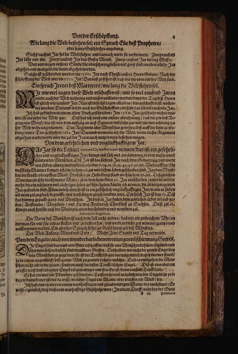 Wie lang die Welt beſtehen ſol / ein Spruch Elie deß Propheten / oder feines Geſchlechts angebung. Sechß tauſend Jar fof die Welt ſtehen / vnd darnach wirdt fie verbrennen. Zwey tauſend Jar laͤhr vnd oͤde. Zwey tauſend Jar das Geſetz Moyſi. Zwey tauſend Jar die tag Meſſie. Vnd von wegen vnſerer Suͤnde / die vberſchwenglichen viel groß ſind / werden etliche Jar abgehen vnd mangeln / die dann abgehen werden. g Solchs iſt geſchrieben worden im rs 6o. Jar nach Chriſti vnſers Herrn Geburt / Nach der ſchoͤpffung der Welt aber im 5 22. Jar / Darauß zu ſehen iſt / daß wir nit vom end der Welt find, Ein ſpruch Irenei deß Martyrers / wie lang die Welt ſtehen fof, It wie viel tagen dieſe Welt erſchaffen iſt / mit ſo viel tauſend Jaren wirdt auch der Welt wehrung vnd weſen vollendet werden / dann der Tag deß Herrn oif gleich wie tauſend Jar. Nun iſt in ſechß tagen alles das / das geſchaffen iſt / vollen⸗ det worden / Darumb wirdt auch der Geſchoͤpfften end ſeyn das ſibend tauſends Jar. Ich hab gefunden in einem alten Buch geſchrieben: Im 158 0. Jar / geſchicht nichts neue wes / ſo vergehet die Welt gar. Deß hab ich noch eine andere abrechnung / dañ die zeit deß Re⸗ giments Moyſi / das iſt / von dem außzug an auß Egypten / wil fiche gar wol / meiner achtung / zu der Welt waͤhrung raͤumen. Das Regiment aber Moyſi hat gewehret biß auff die letzte zerſtoͤ⸗ rung / vnter Tito geſchehen / 1582. Jar / Darumb vermeine ich / die Welt / wenn dieſes Regiment abgethan wirdt / werde ober die zal der Jaren auch nicht lenger beſtehen mögen, . Von dem gefehrlichen vnd vngluͤckhafftigem Jar. unt As Jar ſo die Latiner AnnumCIyma&ericum nennen / das iſt / ein gefehrli⸗ Aches vnd vngluͤckhafftiges Jar / bringt mit fich viel veraͤnderung in dem weſen vnnd P ſtaͤnden der Menſchen. Diß Jar iſt das ſiebend Jar nach dem Geburt tag / vnd wirbt V mit ſieben allweg multiplicirt / als / das 7. 14. l. 28.35. 42. 49.56. etc. Viel tapffere / fuͤr treffliche Männer kennete ich / die in dem 56. jar von diſem Leben geſchieden find. Jacobus Milz [ue der from̃e vfi tapffere Maf / Profeſſor zu Heidelberg / ſtarb auch in dem 56. jar. Deßgleichen Durerus ein ſehr beruͤhmpter Maler / iſt in dem bemeldten ss. Jar verſchieden / vnd viel andere mehr / die ein nuͤchtern vnd zuͤchtiges Leben gefuͤhrt haben / koͤndte ich nennen / die in vergangenem Jar geſtorben fino Fuͤrnemlich aber / ſo iſt es ein gefehrlich vngluͤckhafftiges Jar / wann es ſieben vii neun zal zugleich begreifft / mit denſelbigen gleich diuidirt wirt. Ein ſolch Jar iſt das 65. Diß hat hinweg gezuckt gantz viel Menſchen. In dieſem Jar haben dem zeitlichen Leben vrlaub ac ben / Ariſtoteles / Virgilius / vnd Hertzog Friederich Churfuͤrſt zu Sachſen. Dieſe zal 65. koͤmpt auch herfuͤr auß der Multiplication der ſiebenden vnd neundten zal. 4 Iohannes Stigelius, Die Natur deß Menſchen iſt nach dem fall nicht anders / bari wie ein zerbrochene Vhr / an der man für vnd für etwas flicken vud zu beſſern hat / vnd wirdt in dieſer zeit nimmer gantz vnnd vollkommen werden. Ein gleicher Spruch ſtehet zu Baſel beym zeit deß Muͤnſters. | Der Welt Anfang / Mittel vnd Ende / Muht Zeit / Stundt vnd Tag verwende. Hon den Engeln / auch von wunderbarlichen errettungen vñ ſchirmung Gottes, Dis Engel ſind darumb von Gott erſchaffen / daß fie uns Menſchen behuͤten / ſchuͤtzen vnd 1 4 ſchirmen ſollen / dañ fie ſind dienſtbare Geiſter. Derhalben wo nicht die guten Engel bey b ons Menſchen zu gegẽ were / ſo ift der Teuffel fo gar vermoͤgentlich / daß er in einer ſtund / fa in einem augenblick / diſe gantze Welt zu grundt richten moͤchte. Dañ es vmbgehen die Men⸗ ſchen nicht allein die guten / ſondern auch die boͤſen Teuffeliſchen Engel. Diß iſt vns aber ein groſſer troſt / daß ein guter Engel vil gewaltiger vnd ſtaͤrcker iſt / dann tauſend Teuffel / et. Es hat ein mal ein Pfarrherr geſprochen: Es iſt nicht wol muͤglich von den Engeln zu pres digen / dann keiner iſt / der da wiſſe / welcher Engel ein Mann / oder welcher ein Weib / ſey. Ich hab eins mals von einem namhafftigen vnd glaubwirdigen Mann / der auch ſaget: Er wiſſe eigentlich / daß dieſes ein warhafftige Geſchicht were: In einem Dorfe een bey etate Br iij wickauw en —— m e mtl un osa uli * Tuum I es REA AGE S c C map tapIc em l—— — tdt . ˙ Der. o cere P Ba 3 Me. P. T TELS — 3 — zu