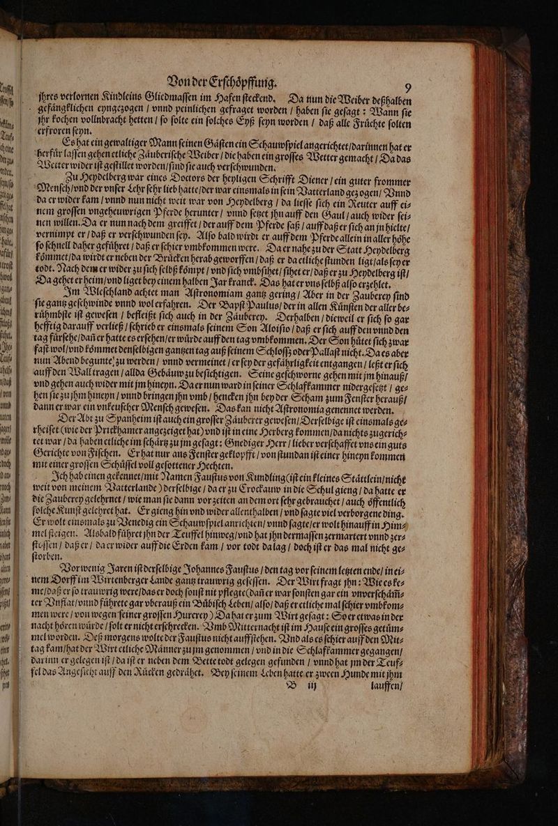 ett milk doch Daly I Jan, Vatt ift lich nat alte | yt T i Von der Erſchoͤpffung. 9 ihres verlornen Kindleins Gliedmaſſen im Hafen ſteckend. Da nun die Weiber deßhalben for kochen vollnbracht hetten / fo ſolte ein ſolches Eyß ſeyn worden / daß alle Fruͤchte ſolten erfroren ſeyn. Es hat ein gewaltiger Mann ſeinen Gaͤſten ein Schauwſpiel angerichtet / darinnen hat er herfuͤr laſſen gehen etliche Zäuberifche Weiber / die haben ein groſſes Wetter gemacht / Da das Wetter wider iſt geſtillet worden / ſind ſie auch verſchwunden. a Zu Heydelberg war eines Doctors der heyligen Schrifft Diener / ein guter frommer (th da er wider kam / vnnd nun nicht weit war von Heydelberg / da lieſſe ſich ein Reuter auff ei⸗ nem groſſen vngeheuwrigen Pferde herunter / vnnd ſetzet jhu auff den Gaul / auch wider ſei⸗ nen willen. Da er nun nach dem greiffet / der auff dem Pferde ſaß / auff daß er ſich an jn hielte / vernimpt er / daß er verſchwunden ſey. Alſo bald wirdt er auff dem Pferde allein in aller hoͤhe fo ſchnell daher gefuͤhret / daß er ſchier vmbkommen were. Da er nahe zu der Statt Heydelberg koͤmmet / da wirdt er neben der Brücken herab geworffen / daß er da etliche ſtunden ligt / als ſey er todt. Nach dem er wider zu fich ſelbß koͤmpt / vnd ſich vmbſihet / ſihet er / daß er zu Heydelberg iſt / Da gehet er heim / vnd liget bey einem halben Jar kranck. Das hat er vns ſelbß alſo erzehlet. Im Wleſchland achtet man Aſtronomiam gantz gering / Aber in der Zauberey ſind fie gantz geſchwinde vnnd wol erfahren. Der Bapſt Paulus / der in allen Kuͤnſten der aller be⸗ ruͤhmbſte iſt gewefen befleißt ſich auch in der Zaͤuberey. Derhalben / dieweil er ſich ſo gar hefftig darauff verließ / ſchrieb er einsmals ſeinem Son Aloiſio / daß er fich auff den vnnd den faſt wol / vnd koͤmmet denſelbigen gantzen tag auß ſeinem Schloſſʒ oder Pallaſt nicht. Da es aber nun Abend begunte zu werden / vnnd vermeinet / er ſey der gefaͤhrligkeit entgangen / leßt er ſich auff den Wall tragen / allda Gebaͤuw zu beſichtigen. Seine geſchworne gehen mit jm hinauß / vnd gehen auch wider mit jm hineyn. Da er nun ward in ſeiner Schlafkammer nidergeſetzt / ge⸗ hen ſie zu jhm hineyn / vnnd bringen jhn vmb / hencken jhn bey der Scham zum Fenſter herauß / dann er war ein vnkeuſcher Menſch geweſen. Das kan nicht Aftronomia genennet werden. Der Abt zu Spanheim ift auch ein groſſer Zaͤuberer geweſen / Derſelbige iſt einsmals ge⸗ rheiſet (wie der Priekhamer angezeiget hat) vnd iſt in eine Herberg kommen / da nichts zugerich⸗ tet war / da haben etliche im ſchaͤrtz zu jm geſagt: Gnediger Herr / lieber verſchaffet one ein guts Gerichte von Fiſchen. Er hat nur aus Fenſter geklopfft / von ſtundan iſt einer hineyn kommen mit einer groſſen Schuͤſſel voll geſottener Hechten. Ich hab einen gekennet / mit Namen Fauſtus von Kundlingliſt ein kleines Staͤttlein / nicht weit von meinem Vatterlande) derſelbige / da er zu Crockauw in die Schul gieng / da hatte er die Zauberey gelehrnet / wie man fie dann vor zeiten an dem ort febr gebrauchet / auch oͤffentlich folcbe Kunſt gelehret hat. Er gieng hin vnd wider allenthalben / vnd (aate viel verborgene ding. Er wolt einsmals zu Venedig ein Schauwſpiel anrichten / vnnd fagteler wolt hinauff in Him⸗ it daß er / da er wider auff die Erden kam / vor todt da lag / doch ift cr das mal nicht ge⸗ orben. Vor wenig Jaren iſt derſelbige Johannes Fauſtus / den tag vor ſeinem letzten ende / in ei me / daß er ſo trauwrig were / das er doch ſonſt nit pflegte ( dañ er war ſonſten gar ein vnverſchaͤm̃⸗ ter Vuflat / vnnd fuͤhrete gar vberauß cin Buͤbiſch Leben / alfo] daß er etliche mal ſchier vmbkom⸗ men were / von wegen ſeiner groſſen Hurerey) Da hat er zum Wirt geſagt: Soer etwas in der nacht hoͤren wuͤrde / ſolt er nicht erſchrecken. Vmb Mitternacht iſt im Hauſe ein groſſes getuͤm⸗ mel worden. Deß morgens wolte der Fauſtus nicht auffſtehen. Vnd als es ſchier auff den Mit⸗ tag kam / hat der Wirt etliche Maͤnner zu jm genommen / vnd in die Schlafkammer gegangen / fel das Angeficht auff den Ruͤcken gedraͤhet. Bey feinem Leben hatte er zween Hunde mit jhm B iij lauffen /