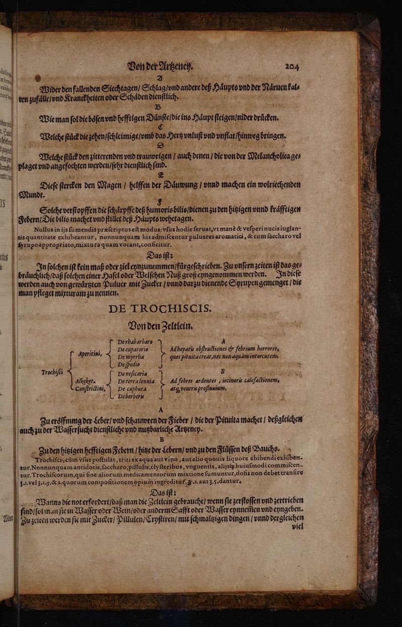 c | nis e ces * : 3 2 | 4 vu T | tid | Wider den fallenden Siechtagen / Schlag / vnd andere deß Haͤupts vnd ber Naͤruen kal⸗ e gen zufuͤll / vnd Kranckheiten oder Schaͤden dienſtlich. | m 1 | 5 B | Valse T Wie man ſol die boͤſen vnd hefftigen Xe ins Haupt ſteigen / nider drücken. (Cd , ER : COSE, RES ie | Welche ſtück die zehen / ſchleimige / vmb das Hertz vnluſt vnd pnflat/bintoeg bringen. m 0 yo opi . 1 e ia Sal, f Mis | Welche ſtuck den zitterenden vnd trauwrigen / auch denen / die von der Melancholica ge⸗ my plaget vnd angefochten werden / ſehr dienſtlich find. „ Boi . er Diefe ſtercken den Magen / helffen der Daͤuwung / vnnd machen ein wolriechenden Solche verſtopffen die ſchaͤtpffe deß humoris bilis / dienen zu den hitzigen vnnd kraͤfftigen | Serm Die bilis machet vnd ſtillet deß Haͤupts wehetagen. Nullus in ijs fü mendis przícriptus eft modus: vſus hodie ſeruat, vt manè &amp; veſperi nucis iuglan- tis quantitate exhibeantur, nonnunquam his admiſcentur pulueres aromatici, &amp; cum faccharo vel ſyrupoappropriato, mixtura quam vocant, conficitur. y us Das iſt: e TEM d In ſolchen ift kein maß oder ziel eynzunemmen / fuͤrgeſchrieben. Su vnſern zeiten iſt das ac braͤuchlich / daß ſolchen einer Haſel oder Welſchen Nuß groß eyngenommen werden. In dieſe werden auch von gewuͤrtzten Puluer mit Zucker | vnnd darzu dienende Oprupen gemenget die che man pfleget mixturam zu nennen. DE TROCHISCIS. Von den Zeltlein. r Derbabarbaro N vos s De eupatorio orn, De myrrha |  De [podio roch * | C Deveficaria B | | Alkekete |] Deterralennia 5 Ad febres. ardentes. , iecinoris calefactionem, (Conſtrictini, De caphura «ta, ventris proſſuuium. Ä L De berbers ] . Vr 4 Ad epatis obſtructiones &amp; febrium horrores; quos pituita creat net non aquam intercutenm — —— Zu eroͤffnung der Leber / vnd ſchauwren der Fieber / die der Pituita macher / deßgleichen auch zu der Waſſerſucht dienſtliche vnd nutzbarliche Artzeney. ER | 3 m N | Juden hitzigen hefftigen Febern / hitze der Lebern / vnd zu den Fluͤſſen deß Bauchs. Ĩfochifcis cm vſus poſtulat, triti ex aqua aut vino, aut alio quonis liquore ebibendiexhiben- tur. Nonnunquam antidotis, ſaccharo,pilluſis clyſteribus, vnguentis, alijstg huiufmodi commiſcen- tur. Trochiſcorum, qui fine aliorum medicamentorum mixtione ſumuntur, doſis non debet tranſire 3. l. vel 3. l. 5. &amp; a. quorum compofitionem opiuin ingreditü£, g. . aut 3.5. dantur, | Das iſt: | Wanns die not erfordert / daß man die Zeltlein gebrauche / wenn fie zerſtoſſen vnd zertrieben N | ſind / ſol man fic in Waſſer oder Wein / oder anderm Safft oder Waſſer eynnem̃en vnd eyngeben. pud Zu zeiten werden ſie mit Zucker / Pillulen / Cryſtiren / mit ſchmaltzigen dingen / vnnd d || vie | N l f | | | | I [