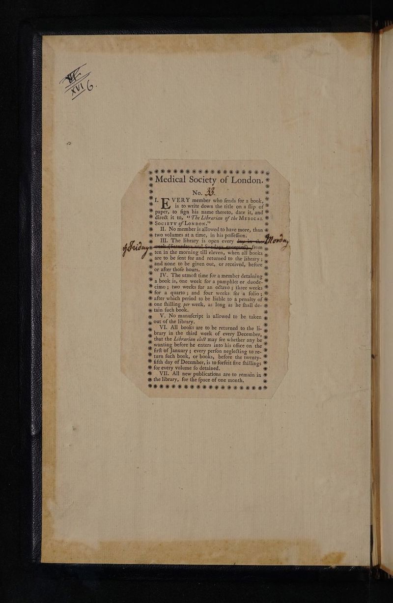 jf * Medical Society of London. * x * * No. A * * t. VER Y member who fends for a book, ^ * E is to write down the title on a flip of * * paper, to fign his name thereto, date it, and ?* 39K dire& it to, ** 77e Librarian of tbe MEp1CAL 9f 5k SocigTY of Low pow. * 3« IIL The library is open every deyesm-ehes, ge are to be fent for and. returned to the library ; ., , and none to be given out, or received, before * or after thofe hours. * IV. 'T'he utmoft time for a member detaining * 7 a book is, one week for a pamphlet or duode- 39k for a quarto; and four weeks for a folio ; ** 3k after which period to be liable to a penalty of 3€ 3* one fhilling 2er week, as long as he fhall de- 3& ak tain fuch book. * x — V. No manufcript is allowed to be taken gk out of the library. * VI. All books are to be returned to the li- brary in the third week of every December, . that the Lzbrarian ele? may fee whether any be 7 wanting before he enters into his office on. the ^ firft of January j every perfon negle&ing to re- turn füch book, or books, before the twenty- * 3k for every volume fo detained. ** VII. All new publications are to remain in ** 3k the library, for the fpace of one month. 3€ ^ —— MÀ (€ a Vm I a ot a tn ma e n ns