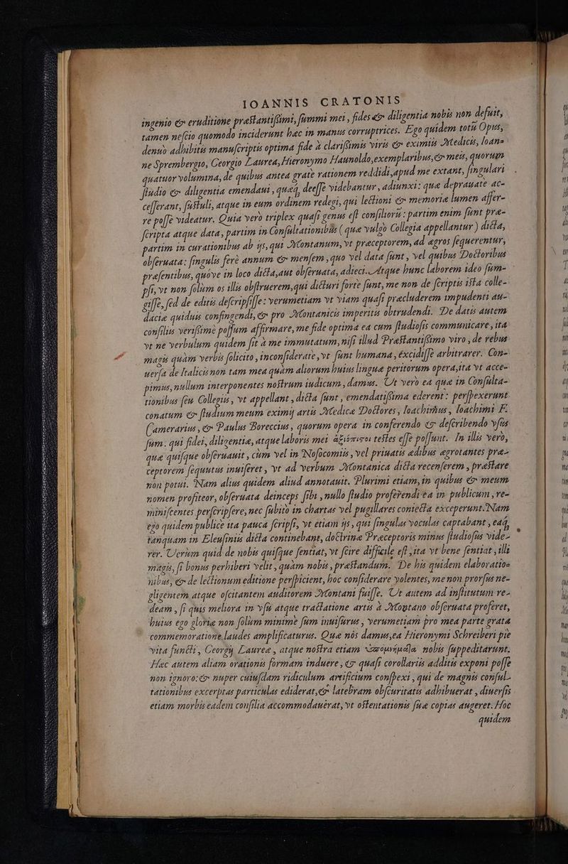 ingenio e eruditione prastantifami, fummi ma, fides € diligentia nbi non defutt, tamen nefcio quomodo inciderunt lac im manus corruptrices. Ego quidem totis Opis, denuo adhibitis manufcriptis optima fide à clariffmis viris o eximi Axtedicis loans 2e 5 prembergto, Ceorgio Laurea, Hieronymo Haunoldo,exemplaribus, e meis, quorum. uatuor volumina, de quibus antea grate rationem reddidi,apid me extant, fmaulari jfindio e&amp; diligentia emendatus , quad, dee[Je videbantur , adiunxi: qua deprauate 4C- ce[Jerant, festuli, atque in eum ordinem ederi, qui lectioni d memorie lumen afer- ye po[fe videatur. Quia vero triplex quaft genus eft confiliovu : partim enim fant pra- féripta atque data, parum in Con[ultatiomibis ( qua valgo Colleria appellantur ) dicla, artim in curatiomibus ab ijs, qui 2Yontanum, vt praceptovem, 4d «gos fequerentur, obferuata: [rngulis ferà annum e menfem ,quo vel data [unt , vel quibus JDodloribus prafentibus, quove zn loco diélaaut olferuata, adieci.. Atque hunc laborem 1deo [in- ffr »t non folem os illis obfiruerem,qui dicturi forte fant, me non de feriptis ifla colle- gilfe. fed de eduis defcripfil]e : verumetiam vt Yiam quaft pracluderem mpudenti au- dacie quidud&amp; confingends, e pn AK ontantció mperitá obtrudendi. De datis autem confilis verifame po[]um affirmare, me fide optima ea cum fludiofis commtunicare , t4 ye ne verbulum quidem fit à me symmutatum, nii illud Praslantiffimo viro , de rebus magts quam verbi folicito , incon[iderate , vt fent bumana , éxcidi[é arbitrarer.. Con- uerfa de Italicis mon tam mea quam aliorum huius lingue peritorum opera ,tta yt «cce- imus, ntium interponentes nostrum iudicum , damus. Ut vero ea qua in Confülta- tionibus [eu do vt appellant , dicta fent , emendatiffima ederent: per[pexerant conatum e [dium meum eximi] avtts JSXtedice Dolores , loachtrhius , loachimi F. (Camerarius , eo Paulus Boreccius , quorum opera 77) conferendo (7 deféribendo vas fum ; qui fidei, diligentia, atque laboris mei áfiémiso tefles e[Je poffunt. [In ill yero, qua quifque obféruauit , ciem. vel in Nofocomis , vel priuatis edibus egrotantes pra^ ceptorem fequutis inutferet , vt ad verbum. JYtontanica dila vecenferem , praslave non potui. Nam alius quidem aliud annotautt. Plurimi etiam, 10 quibis e metum nomen profiteor, obferuata deinceps fh, nullo fludio proferendi e4 1n publicum, re- minifcentes perferip[ere, nec fubito im chartas vel pugillares comtetla exceperuntNam 2 quidem publice ita pauca feripfi, yt etiam 1s , qui fmgulas voculas captabant , e44, tanquam in. Eleufmis ditta continebant, doClrina Preceptoris minus fludiofus vide- rer. Uerum quid de nobis quifque fentiat, vt fcire difficile eff yita vt bene fentiat ills magis, f bonus perhiberi velit , quam nobis , praRandum. De ha quidem elaborattoz nibus, e&amp; de lelltonum editione perjpicent, foc confiderare volentes, me non prora ne- gligentem atque ofcitantem auditorem Jytontam fuifJe. C autem ad in[hitutum ve- deam Ur quis meliora 1» Y[n atque trallatione artis à JYCogtano obferuata proferet, huius ego glorie non. folum minime fum intifürus , verumetiam pro mea parte grata commemoratione laudes amplificaturus. Qua nós damusta ieronymi Schreiberi pie vita [unéa , Ceorgi Lauree , atque nostra etiam xeouviud]a. mobs fuppeditarumt. Hec autem aliam orationa formam induere , «y quaft corollariis additis exponi poffe non ignoro: &amp; nuper ciu dem ridiculum artificium confbexi , qti de magnis conful. tationibus excerptas particulas ediderat ev latebram obféuritatis adhibuerat , diuerfis etiam morbá eadem confilia accommodauérat, vt ostentationas fue coptas augeret. Hoc quidem