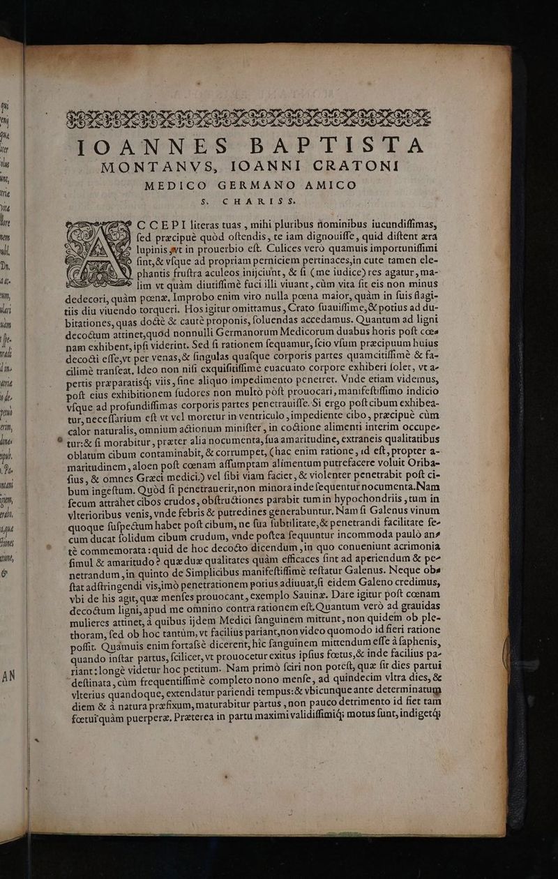 Ty diria ad» juu tri ins ini. de 77 ji, 77 in nt (it [/) SORSORGO RO ESUESURSSESORSORSSE PO AW NES BAPTISTYA MONTANVS, IOANNI CRATONI MEDICO GERMANO AMICO $. CHARIS S. 9? C CEPI literas tuas , mihi pluribus nominibus iucundiffimas, ) fed precipue quód oftendis, te iam diguouiffe, quid diftent era ? Jupinis svt in prouerbio eft. Culices vero quamuis importuniffimi 2o fint, & víque ad propriam perniciem pertinaces,in cute tamen ele- Q phantis fruftra aculeos inijciunt, & fi (me iudice) res agatur, ma- lim vt quàm diutiffimé fuci illi viuant, cüm vita fit eis non minus dedecori, quàm poen. Improbo enim viro nulla poena maior, quàm in fuis (lagi- tiis diu viuendo torqueri. Hos igitur omittamus ,Crato fuauiffime, X potius ad du- bitationes, quas docte & cauté proponis, foluendas accedamus. Quantum ad ligni decoctum attinet,quod nonnulli Germanorum Medicorum duabus horis poft ccea nam exhibent, ipfi viderint. Sed fi rationem fequamur, fcio vfum pracipuum huius decoái effe,vt per venas,& fingulas quaíque corporis partes quamcitiffimé & fa- cilimé tranfeat, Ideo non nifi exquififfime euacuato corpore exhiberi folet, vt a^ pettis praparatisq; viis , fine aliquo impedimento penetret. Vnde etiam videinus, poft eius exhibitionem fudores non multo poft prouocari, manifeftffimo indicio víque ad profundiffimas corporis partes penetrauiffe. 5i ergo poft cibum exhibea- tur, neceffarium eft vt vel moretur in ventriculo ,impediente cibo, precipue cüm calor naturalis, omnium a&ionum minifter , in co&ione alimenti interim occupee oblatum cibum contaminabit, & corrumpet, (hac enim ratione , id eft, propter a- maritudinem , aloen poft coenam affumptam alimentum putrefacere voluit Oriba- fius, & omnes Grzci medici.) vel fibi viam faciet, & violenter penetrabit poft ci- bum ingeftum. Quód ft penetrauerirnon minora indefequentut nocumenta.Nam fecum attrahet cibos crudos, obítru&tiones parabit tumin hypochondriis ,tum in vlterioribus venis, vnde febris & putredines generabuntur, Nam fi Galenus vinum quoque fufpe&um habet poft cibum, ne fua fübrilitate,& penetrandt facilitate fe cum ducat folidum cibum crudum, vnde poftea fequuntur incommoda pauló an» t? commemorata : quid de hoc deco&to dicendum ,in quo conueniunt acrimonia fimul & amaritudo ? quz duz qualitates quàm efficaces fint ad aperiendum & pe^ netrandum in quinto de Simplicibus manifeftiffime teftatur Galenus. Neque obs ftat adftringendi visiimó penetrationem potius adiuuat,ft eidem Galeno credimus, vbi de his agit, qu menfes prouocant, exemplo Sauinz. Dare igitur poft coenam decoctum ligni, apud me omnino contra rationem eft, Quantum veró ad grauidas mulieres attinet, à quibus ijdem Medici fanguinem mittunt, non quidem ob ple- thoram, fed ob hoc tantüm, vt facilius pariant,non vidco quomodo id fieri ratione poffit. Qudmuis enim fortafse dicerent; hic fanguinem mittendum effe à faphenis, quando inftar partus, fcilicet, vt prouocetur exttus ipfius foctus,& inde facilius pa^ riant;longé videtur hoc petitum. Nam primó fciri non potcít, qux fir dies partui deftinata, cüm frequentiffimé completo nono menfe, ad quindecim vltra dies, & vlterius quandoque, extendatur pariendi tempus:& vbicunqueante determinatum diem & à natura przfixum, maturabitur partus ,non pauco detrimento id fiet tam foeturJ quàm puerpera. Preterea in partu maximi validiffimiq; motus funt, indigetàj —— ————— í—