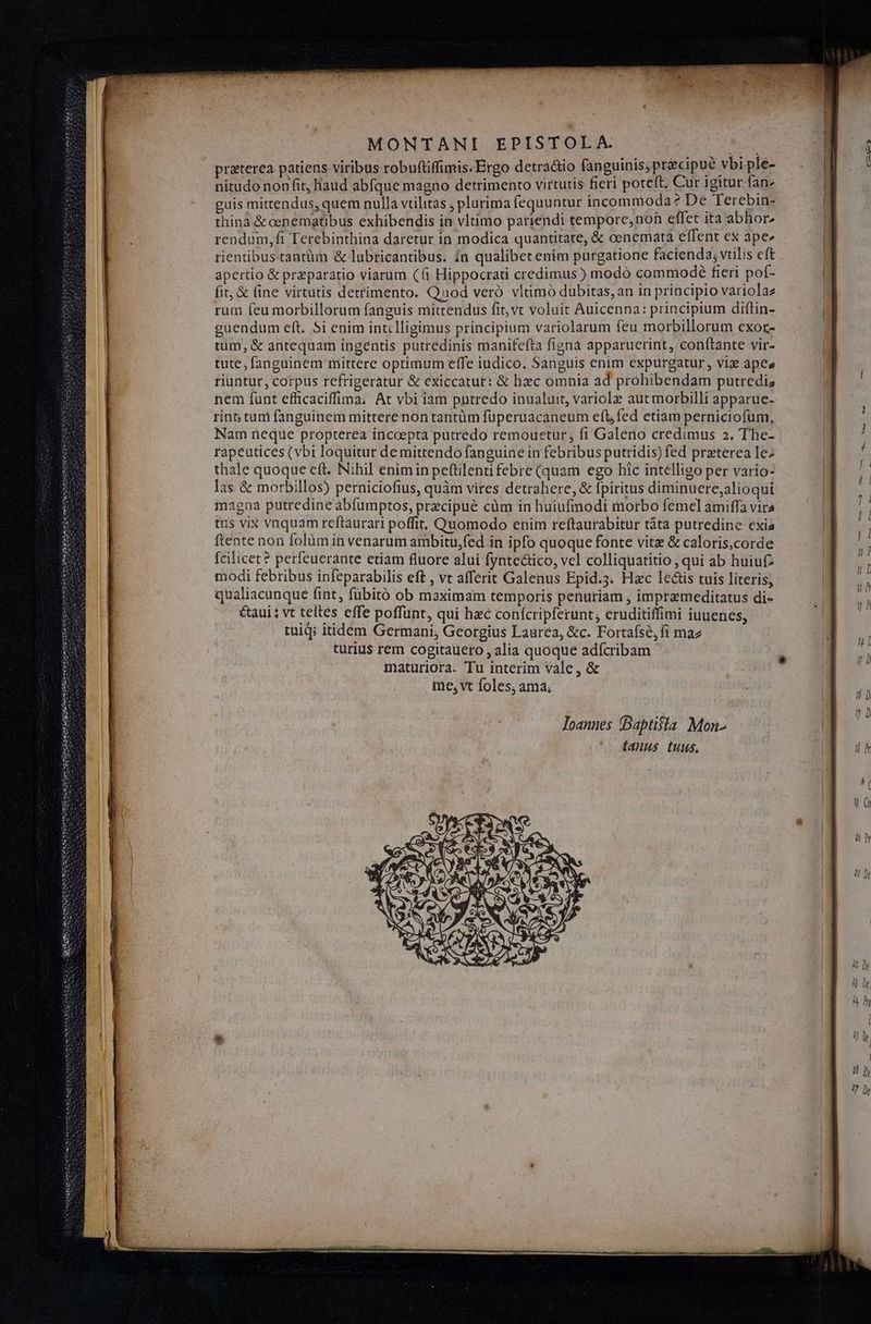 MONTANI EPISTOLA. Vd przterea patiens viribus robuftiffimis: Ergo detractio fanguinis; préecipué vbi ple- nitudo non fit, haud abfque magno detrimento virtutis fieri poteft, Cur igitur fan» guis mittendus, quem nulla vtilitas ; plurima fequuntur incommoda? De Terebin- thinà & cenematibus exhibendis in vltimo pariendi tempore, noh effet ita abhior, rendum,ft Terebinthina daretur in modica quantitate, & oenemata effent ex ape« rientibus tantüm & lubricantibus. In qualibetenim purgatione facienda; vtilis eft apertio & przparatio viarum (6 Hippocrati credimus ) modó commodé fieri pof- fit, & fine virtutis dettimento. Qnod veró vltimó dubitas, an in principio variolaz rum feu morbillorum fanguis mittendus fit,vt voluit Auicenna: principium diftin- guendum eft. 5i enim intclligimus principium variolarum feu morbillorum exor- tum, & antequam ingentis putredinis manifefta fignà apparuerint, conf(tante vir- tute; fanguinem mittere optimum effe iudico, Sanguis enim expurgatur , viz apes riuntur, corpus refrigeratur & exiccatur: & hxc omnia ad prohibendam putrediz nem funt efficaciffima. At vbi iam pntredo inualuit, variole aut morbilli apparue- rint; tum fanguinem mittere non tantüm fuperuacaneum efl, fed etiam perniciofum, Nam neque propterea inccepta putredo remouetur,; fi Galeno credimus 2. The- rapeutices (vbi loquitur de mittendo fanguine in febribus putridis) fed preterea lez thale quoque eft. Nihil enimin pettilenti febre (quam ego hic intelligo per vario- las & morbillos) perniciofius, quàm vires detrahere, & fpiritus diminuere;alioqui magna putredine abfumptos, precipue cüm in huiufmodi morbo femelamiffa vira tus vix vnquam reftaurari poffit, Quomodo enim reftaurabitur táta putredine cxia ftente non folüm in venarum ambitu,fed in ipfo quoque fonte vitz & caloris,corde fcilicet? perfeucrante etiam fluore alui fynteáico, vel colliquatitio , qui ab huiuf modi febribus infeparabilis eft , vt afferit Galenus Epid.3. Hac lets tuis literis; qualiacunque fint, fübitó ob maximam temporis penuriam , impremeditatus di- &aui ; vt teltes effe poffunt, qui haec conícripferunt, eruditiffimi iuuenes; tuiq; itidem Germani, Georgius Laurea, &c. Fortafse,fi maz turius rem cogitauero , alia quoque adícribam maturiora. Tu interim vale, & me, vt foles, ama, loannes Baptisla Mon- fanus. tuus, la ^» [o nu mI oce 069 —» — *uu E . uie LIL a Nes t— — Lu