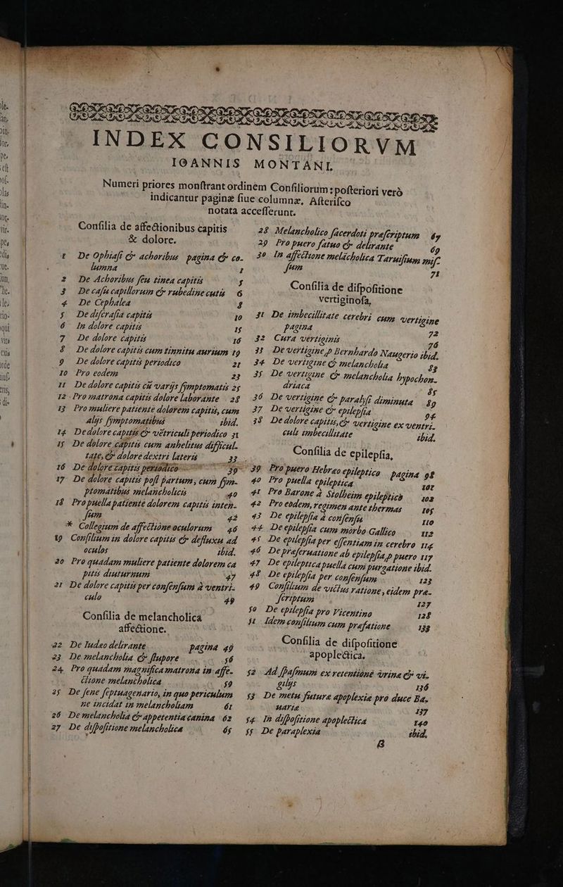 37 » f : A X9. 67. D 1 AS d 3 S XS c: Confilia de affe&ionibus capitis & dolore. t De Ophiaft G- achoribus: pagina cj co. lIumna 2 2 De Achoribus feu tinta capitis f 3 Decafucapilorum c rubedinecutia 6 «4 De Cephalea 4 | Dedeferafía capita Io 6 In dolore Capitis 1$ 7 2e dolore cápitis 16 4$. De dolore capitis eum tinnitu aurium 7 9 De dolore capitis periodico 2t I0 Pro eodem 22 I Dedolore capitis eu varys fygptomatis 25 12 Pro matrona capitis dolore laborante | 2$ Pro mnultere patiente dolorem CApItIs, CP Alys fmptomatibus ibid. Dedolore capitis & vetrituli periodico. 5 ev EN jj De dolore captas cum anhelitus difficul. LAte, Co dolore dextri lateri 32 16. De doloré zapitis perásdico-— 39 17. De dolore capitts pofl partum, cum ffo- piomatibus zuelanchelici 40 18. Propuclla patiente dolorem CADITIS Unten. 97277 $43 * Collegium de affeclióne oculorum — 46 19 Cen[ilrum in dolore capitis ei defluxu ad oculos ibid. 20 Proquadam muliere patiente dolorem c4 puis diuturnum 47 2t De dolore capitis per confenfum a ventri calo 49 Confilia de melancholica affe&ione. 22 De ludeo delirante 424 49 23 Demelancholia C flapore .... $6 24 Proquadam magnifica matrona in afe- Gone melantholica 7) 2$ De fene Jfeptuagenarto, Zn quo periculum pe incidat in melancholiam ét 26 Demelancholia e appetentia canina 2 27 De dUbofrtione melancholica éj 28 Melancholico facerdoti preferzptum — dy 29 Pro puero fatuo c delirante 7 30 In affeilione melacholica T; ATHI[IM opi [7 21 2 Confilia de difpofitione vertiginofa, Jt. De imbecillitate cerebri cum Vertieine f4224 72 J2 Cura vertioinis 7á 3| Devertioime p Bernbardo Naucerio ib;4, 34 De verimqge ($ melancholia 4? A ; 3j De vertigine C melencholia Pypochon. ATÍACA ^y 36 De vertigine e paralyd dixninuta 4g 37. De vertigine Cr epilepfia ?£ 39 Dedolore capitas, et VErTieIne ex ventri. eult vnbecilitate bid. Confilia de epilepfia, 39 Propuero Hebreo epileptico £4gina of 40 Pro puella ebilepiica 10r 4L Pro Barone 4. Siolbeggs epilepticb — 102 42 Proebdem,reeimen apte Mbermas — geg 43 De epilepfra à confenfes Io ** Deepilepfia cups morbo Galligo I2 *! De eptlepfra ber elfentiam i cevebro Hg 36 Depreferuatione ab epilepfia.p puero 117 47 De epileptica puella cupa purgatione ibid. 45 De epilepfia per confen[aapa 123 49. Confilium de villus TAtione , eidem pra. Jeriptum 127 $0 De epilepfia pro Vicentino 125 ji - aem eon(itum cum prafatione 133 Confilia de difpofitione . apopleática. $2. 44d fDafmum ex retentione rina cj vi. gius P 136 $9 De metu fature apoplexié pra duce Ba, MAYIE 137 s4 D difhofrtione Apoplecizca I40 55 De paraplexia sbid. 8