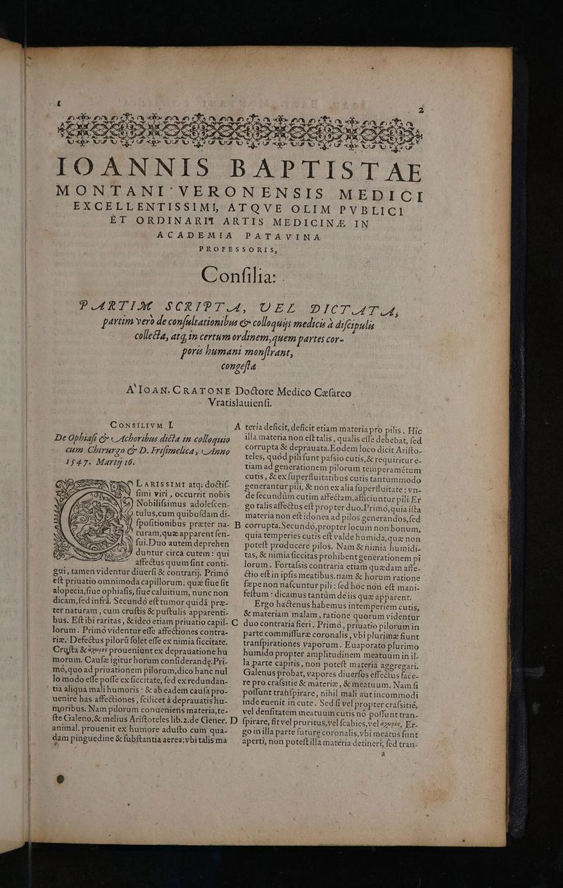 BAPTIST AE MONTANI' VERONENSIS MEDICI | » EXCELLENTISSIMIO ATQVE OLIM PVSEBLICI ET ORDINARIT ARTIS MEDICIN IN ACADEMIA PATAVINÁ PROFESSORIS, | Confilia: . PARTIM SCRIPT.4L DEF HB AMEN ad dard 3 ! partim verb de confultatiomibus e colloquis medicis à difepulis colle&la, atq, t certum ordmem,quem partes cor- pora humani mon[lrant, congefta A IOAN. CRATOKE Dodore Medico Cefareo - Vratislauienfi. CousiLIvM Í À teria deficit, deficit etiam materia pro pilis. Hic De Ophiafi e Wed crei or puse colloquio illa RE eft talis, be debebat, fed sd EM Te Vr EM corrupta. eprauata.Eo em loco dicit Arifto- Cum Chirurga GD Frifime f64 s teles, quod pili funt pafsio cutis, & requiritur e- 1547. Marty 16. tiam ad generationem pilorum teiuperamétum cutis , & ex fuperfluitatibus cutis tantummodo c LE ARISSIMI atq; do&if- generantur pili, & non exalia fuperfluitate : vn- UE N fimi viri, occurrit nobis — defecunduüm cutim affectam afficiuntur pili. Er Nobilifsimus adolefcen- £o talis affectus eft propter duo.Prim O,quia ifta 7 MC tulus,cum quibufídamdi- ^ materianon eft idonea ad pilos eenerandos,fed ! NN. Y fpofitionibus prater na- B corrupta. Secundóo,propter locum nonbonum, EN turam,queapparentfen. — quia temperies cutis eft valde humida,quze non z Aw fui.Duo autem deprehen poteft producere pilos. Nam & nimia humidi- 23) duntur circa cutem: qui tas, & nimia ficcitas prohibentgenerationem pi affectus quumfintconti. — lorum. Fortafsis contraria etiam quzdam affe. gut, tamen videntur diuerfi & contrarj. Primo Cioeftin ipfis meatibus.nam & horum ratione eft priuatio omnimoda capillorum: quz fiue fit fepenon nafcuntur pili : fed hoc noii eft mani- alopecia,fiue ophiafis, fiue caluitium, nunc non feftum : dicamus tantüm deis qu:ze apparent: dicam,fed infrà. Secundo eft tumor quidá pre- Ergo hactenus habemus intemperiem cutis, | ter naturam , cum cruftis & puftulis apparent: — & materiam malam , ratione quorum videntur bus. Efítibi raritas, &ideo etiam priuatio capil- C duo contraria fieri. Primo, priuatio pilorum in lorum. Primó videntur effe affectiones contra- parte commiffurz coronalis, vbi plurimz fiunt rie. Defectus pilorà folet effe ex nimiá ficcitate. tranípirationes vaporum. Euaporato plurimo Crufta &zx*s proueniuntex deprauationehu — humido propter amplitudinem meatuümin il morum. Caufzigitur horum confiderande.Pri- la parte capitis, non poteft materia ageregari. mo,quoad priuationem pilorum,dicohancnul ^ Galenus probat, vapores diuerfos effectus face. lo modo effe poffe ex ficcitate, fed exredundan- — re pro crafsitie & materie, & meatuum. Nam fi ' tia aliqua mali humoris : & ab edem caufa pro- poffunt trahfpirare, nihil mali autincommodi uenire has affectiones , fcilicet à deprauatishu- — indeeuenit incute. Sed fi vel propter crafsitie, moribus. Nain pilorum conuenietis materia,te-. — vel denfitatem meatuum cutis nó poffunttran- fte Galeno,& melius Ariftoteles lib.2.de Gener. D fpirare, fit vel pruritus,vel fcabies,vel4ze;se, Er. animal. prouenit ex humore aduíto cum qua- . goinilla parte future coronalis,vbi meatusfunt ! dam pinguedine &fubftantiaaerea;vbitalis ma — aperti, non poteftilla materia detineri, fed tran- a TUER EE m mr amt