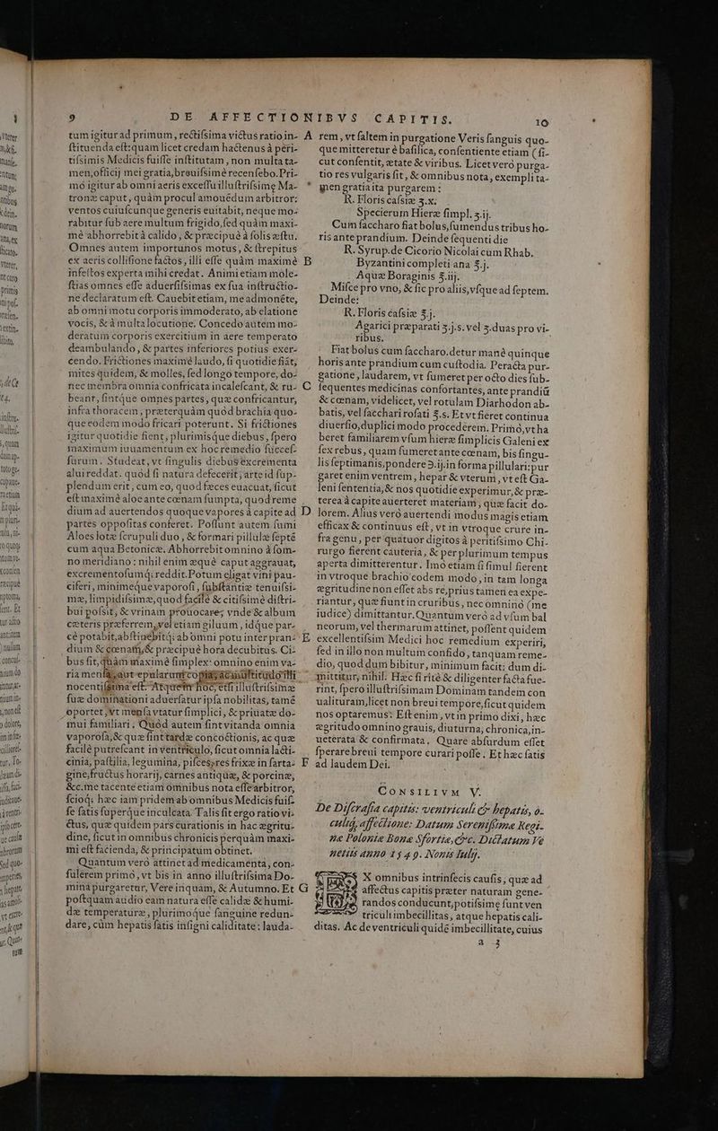 E Vetere nf. hane. Titum dl Qo. ntibug tdem. lorum AT ex licite. Vttrer, Dt caro primis i pof. Trelen. leXtin. |t Y t4. don. ftnt. juam damp. toto gt Cupaut. Taetiaf Btqui m pluri. nin, ni» (0 quoty tomye- xconlen recipue nptorma, lerit. Et tur adio ihre nium. nnd ) dolore, im init cilliortl tur. To lea de iffa faci iudici ventri iploctt ue cau nbroram Sed que mperies vhepato as ail yrexte uq y, Qui tum tum igiturad primum, rectifsima victus ratio in- ftituenda eft:quam licet credam hactenus à peri- tifsimis Medicis fuiffe inftitutam , non multa ta- men,officij mei gratia, breuifsimé recenfebo.Pri- moó igiturab omniaeris exceffu illuftrifsime Ma- tron: caput, quàm procul amouédum arbitror: ventos cuiufcunque generis euitabit, neque mo- rabitur fub aere multum frigido,fed quàm maxi- mé abhorrebità calido , & precipue à foliszeftu. Omnes autem importunos motus, & itrepitus ex aeris collifione factos, illi effe quàm maximé infeltos experta mihicredat. Animietiam mole- ftias omnes effe aduerfifsimas ex fua inftructio- ne declaratum eft. Cauebit etiam, meadmonéte, ab omni motu corporis immoderato, ab elatione vocis, & à multalocutione. Concedo autem mo- deratuim corporis exercitium in aere temperato eambulando , & partes inferiores potius exer- cendo. Frictiones maxime laudo, fi quotidie fiát; mites quidem, & molles, fed longo tempore, do- nec membra otnia confricata incalefcant, & ru. beant, fintQue omnes partes, quz confricantur, infra thoracem; preterquàm quod brachia quo- que eodem modo fricari poterunt. Si frictiones igitur quotidie fient, plurimisQue diebus, fpero maximum iuuamentum ex hocremedio fuüccef: farum. Studeat,vt fingulis diebüS excrementa aluireddat. quód fi natura defecerit; árte id füp- plendum erit, cum eo, quod feces euacuat, ficut e(t maxime aloeante coenam fumpta, quod reme dium ad auertendos quoque vapores à capite ad partes oppofitas conferet. Poffunt autem fumi Aloeslote fcrupuli duo , & formari pillule fepté cum aqua Betonicé. Abhorrebitomnino à fom- no meridiano : nihil enim eque caputagegrauat, excrementofumdq; reddit.Potum eligat viti pau- ciferi, minimequevaporofi , fubftantiz tenuifsi- mz, limpidifsime,quod facilé & citifsime diftri- bui poísit; & vrinam pfouocare; vnde & album ceteris preferrem,veletiam giluum , id que par- cé potabit,abftinébitq: abomni potu inter pran: dium & coenafh;& precipué hora decubitus. Ci- bus fit, quàm maxime fimplex: omnino enim va- ria menfa, aut-epularantcopias acanultitudorlli nocenti(stma eft. Atquetmi hoc, edi iluftrifsime fuz dominationi aduerfatur ipfa nobilitas, tamé vaporofa, & quz finttarde concoctionis, ac que facilé putrefcant in ventriculo, ficut omnia lacti- cinia, paftilia, legumina, pifcessres frixz in farta- gine;fru&tus horarij, carnes antiqui, & porcine, &c.me tacente etiam omnibus nota effearbitror, Ícioq: hec iam pridemab omnibus Medicis fui- fe fatis fuperque inculcata. Talis fit ergo ratio vi- &us, quz quidem parscurationis in hac eeritu- dine, ficut in omnibus chronicis perquàm maxi- mi eft facienda, & principatum obtinet. Quantum vero attinetad medicamenta, con. fulerem primo, vt bis in anno illuftrifsima Do- imminà purgaretur, Vereinquam, & Autumno. Et poftquam audio eam natura effe calidz 8& humi- d: temperaturz, plurimoque fanguine redun- ^ H PER 2l . 3. dare, cüm hepatis fátis infigni caliditate: lauda- CAPITIS. 10 que mitteretur é bafilica, confentiente etiam (fi- cut confentit, etate & viribus. Licet veró purga- tio res vulgaris fit, & omnibus nota, exempli ta- gnengratiaita purgarem: R. Floriscafsie 5.x;. Specierum Hierze fimpl. 5.ij. Cum faccharo fiat bolus,fumendus tribus ho- risanteprandium. Deinde fequenti die R. Syrup.de Cicorio Nicolai cum Rhab. Byzantini completi ana 5j. Aquz Boraginis 3j. Mice pro vno, & fic proaliis,vfquead feptem. Deinde: R. Floris écafsiee $.j. Agarici preparati 5.j.s. vel 3.duas provi- ribus. Fiatbolus cum faccharo.detur mané quinque horis ante prandium cum cuftodia. Peracta pur- gatione , laudarem, vt fumeret per octo dies fub- fequentes medicinas confortantes, ante prandiü & coenam, videlicet, vel rotulam Diarhodon ab- batis, vel facchari rofati 5.5. Etvtfieret continua diuerfio, duplici modo procedere. Prirhó,vtha beret familiarem vfum hierze fimplicis Galeni ex fexrebus, quam fumeretante cenar, bis fineu- lisfeptimanis;pondere3.ij.in forma pillulari:pur garet enim ventrem; hepar & vterum , vt eft Ga. leni fententia, & nos quotidie experimur, & pre- terea à capiteauerteret materiam, quz facit do- lorem. Alius veró auertendi modus magis etiam efficax & continuus eft, vt in vtroque crure in- fra genu, per quatuor digitos à peritifsimo Chi- rurgo fierent cáauteria, & per plurimum tempus aperta dimitterentur. Imó etiam (i fimul fierent in vtroque brachio codem modo,in tam longa egritudine non effet abs re, prius tameri ea expe- riantur, que fiuntin cruribus, nec omninó (me iudice) dimittantur. Quantum veró àd vfum bal neorum, vel thermarum attinet, poflent quidem excellentifsim Medici hoc remedium experiri, fed inillo non multum confido, tanquam reme- dio, quod dum bibitur, minimum facit; dum di- mittitur, nihil: Hzc firité & diligenter fata fue- rint, pero illuftrifsimam Dominam tandem con ualituram,licet non breui tempore ficut quidem nos optaremus: Eftenim,vtin primo dixi; hzc ceritudo omnino grauis, diuturna, chronica,in- ueterata & confirmata, Quare abfurdum effet fperarebreui tempore curaripoffe. Et hec fatis ad laudem Dei. CONSILIVM V. De Diferafía capitis: ventriculi ci hepatis, o. culid, affeciione: Datum Sereniftue Kei. e Polonte Bone Sfortie,Cc. Didlatum Ve HEHIS 48H0 15 4 9. Nonis fly. X omnibus intrinfecis caufis; quz ad affectus capitis preter naturam gene- randos conducunt,potifsime funtven triculi imbecillitas, atque hepatis cali- ditas. Ac deventriculi quide imbecillitate, cuius a -3
