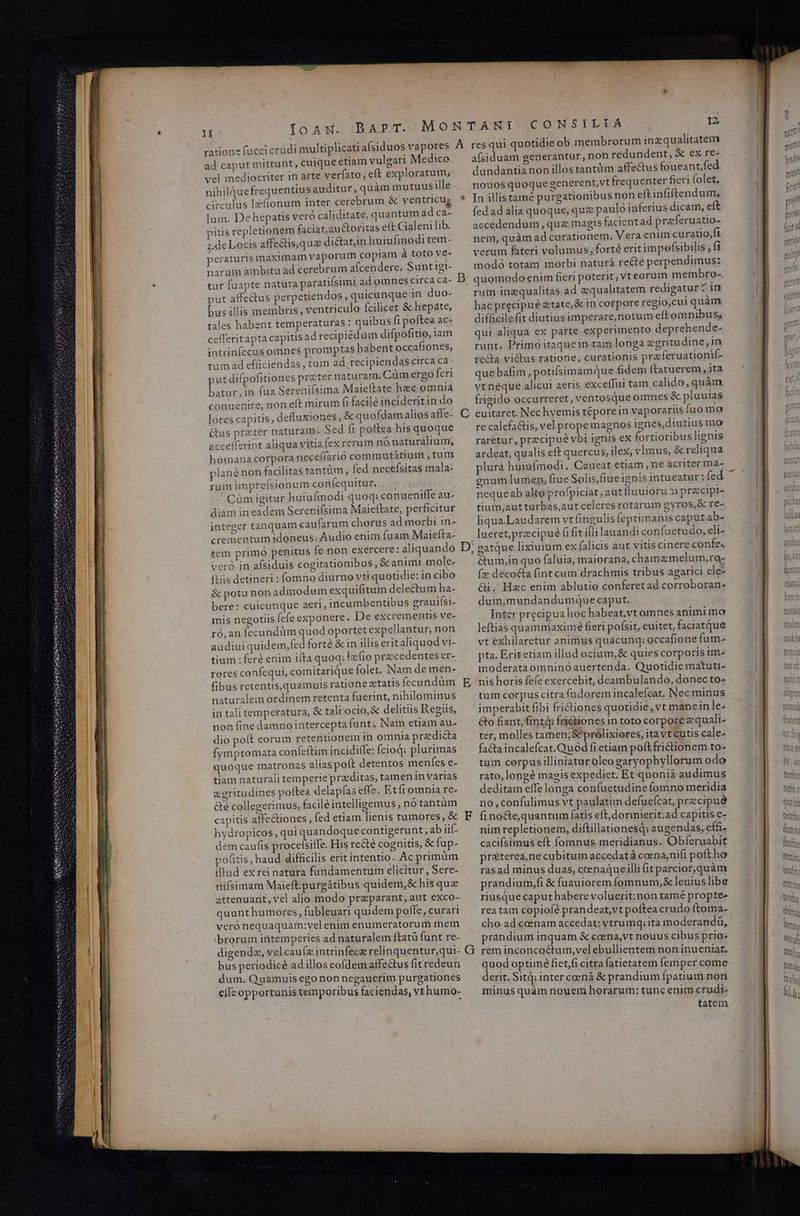 Ioaw. BAPT. MONTAÁRNI CONSILIA s A resqui quotidie ob membrorum inzqualitatem afsiduam generantur, non redundent, & ex re- dundantia non illos tantüm affectus foueant,fed lI ratione fucci crudi multiplicati afsiduos vapore ad caput mittunt, cuique etiam vulgari Medico vel mediocriter 1n arte verfato, eft exploratum; nihilquefrequentius auditur, quàm mutuusille..nouosquoque generent,vt frequenter fieri folet. circulus lzfionum inter cerebrum & ventricug * In illistamé purgationibusnon eltinfiftendum; lum. Dehepatis vero caliditaté, quantum adca- | fedadalia quoque, que pauló inferius dicàm, eft pitis repletionem faciat,auctoritas eft Galeni lib. accedendum que magis facient ad preferuatio- ffectis,quz dictatin huiufmodi tem- nem, quàm ad curationem. Vera enim curatio,fi verüm fateri volumus; forté erit impefsibilis , fi modó totam morbi naturá recte perpendimus: quomodo enim fieri poterit; vt eorum membro- rum inequalitas ad equalitatem redigatur ? in hacprecipue &tate,&in corpore regio,cui quàm difficilefit diutiusimperare,notum eft omnibus, qui aliqua ex parte experimento deprehende- runt, Primo itaquein tam longa eeritadine, in recta victus ratione, curationis praferuationif- put difpofitiones preter naturam. Cum ergo Ícri que bafim, potilsimam que fidem ftatuerem , ita ,in fua Sereniísima Maieftate hec omnia ^| vtnéque alicui aeris exceffui tam calido, quàm 2.de Locis a peraturis maximam vaporum copiam à toto ve- narum ambitu ad cerebrum afcendere, Suntigi- tar faapte natura paratiísimi ad omnes circaca- B put affectus perpetiendos quicunque in duo- busillis membris, ventriculo fcilicet & hepate, tales habent temperaturas : quibus fi poftea ac- cefferitapta capitis adrecipiedum difpofitio, iam intrinfecus omnes promptas habent occat!tones, tum ad efficiendas, tum ad recipiendas circa ca- batur conuenire, non eft mirum fi facile incideritin do . frigido occurreret, ventosque omnes & pluuias lores capitis, defluxiones, & quofdamaliosaffe- C euitaret. Nec hyemis téporein vaporariis fuo mo Gus preter naturam. Sed fi poftea hisquoque recalefa&tis, vel prope magnos ignes, diutius mo acceflerint aliqua vitiafexrerum nonaturalium, ^ raretur, precipué vbi ignis ex fortioribus lignis humana corpora necefíarió comimutátium ,tum. — ardeat, qualis eft quercus, ilex, vImus, & reliqua plané non facilitas tantüm, fed necefsitas mala: — plura huiufmodi. Caueat etiam, ne acriter ma- rum imprefsionum confequitur. gnum lumen; fiue Solis,fiueignis intueatur: fed Cüm igitur huiuftnodi quoq; conueniffeau- ^ nequeab alte profpiciat,autfluuiorum praecipis diam in eadem Serenifsima Maieítate, perficitur tium,autturbas,aut celeres rotarum gyros,& re- integer tanquam caufarumi chorus ad morbi in- — liqua Laudarem vt fingulis feptimanis caputab- lueret,precipué fi fit illilanandi confuetudo, eli- crementum idoneus. Audio enim fuam Maiefta- gatque lixiurum ex falicis aut vitis cinere confe« tem primo penitus fe non exercere: aliquando D, 2 vcró in afsiduis cogitationibus, & animi mole- é&tum,in quo faluia, maiorana, chamzmelum,ro- tis detineri : fomno diurno vti quotidie: in cibo f» decocta fint cum drachmis tribus agarici elei & potu non admodum exquifitum delectum ha- Gi. Hzc enim ablutio conferetad corroboran- bere: cuicunque aeri, incumbentibus grauiísi- dum,mundandumque caput. mis negotiis fefe exponere. De excrementis ve- Inter precipua hoc habeat,vt omnes animi mo ró,an fecundüm quod oportet expellantur, non leftias quammaximé fieri pofsit, euitet, faciatque e : » MC ee DAEI-CA S Eb Li EMME ie : : ; : audiui quidem,fed forté &in illis eritalIiquodvi- — vt exhilaretar animus quacunq; occafione fum- tium :feré enim ifta quoq;lefio precedenteser- — pta. Eritetiam illud ocium,& quies corporis im^ reres confequi, comitarique folet. Nam de men- moderataomninó auertenda. Quotidie matuti- fibus retentis,quamuis ratione etatis fecundüm E nishoris fefe exercebit, deambulando, donec to« naturalem ordinem retenta fuerint, nihilominus — tum corpus citra fadorem incalefcat. Nec minus in tali temperatura, & tali'ocio, X delitiis Regiis, imperabit fibi fridtiones quotidie, vt manein le; non fine damnointercepta funt; Nam etiam au- &o fiant, fintá: friétiones in toto corpore equalt- dio poft eorum retentionem in omniapredicta |, ter, mollestamen;& prolixiores, itàvt cütis cale- n . t3 ej ear . . ^ H fymptomata confeftim incidilfe: fcioq; plurimas ' — facta incalefcat. Quod fi etiam poftfrictionem to- c quóque matronas alias poft detentos menfes e- tum cerpusilliniatur oleo garyophyllorum odo d 3 d 1 5 » * : : . . & * * d * uam E ali ue per jd in varias rato, longé magis expediet. Et quoniá audimus cgritudines polea delapías effe. Etfiomniare- ^ deditameffelonga confuetudine fomno meridia &é collegerimus, facilé intelligemus, notantum — no; confulimus vt paulatim defuefcat, precipue hydropicos ,qui quandoque contigerunt ,abiüf ^ nimrepletionem, diftillationesq; augendas, effi- dem caufis procelsiife. His re&té cognitis, &íup- . cacifsimus eft fomnus meridianus. Obferuabit fiel c t1 * . * . ^ Li pofitis, haud difficilis erit intentio. Acprimüm pre&terea,necubitum accedat à coena,nifi poft ho illud ex rei natura fundamentum elicitur, Sere- rasad minus duas, ceenaqueilli fit parcior,quàm nifsimam Maieft.purgátibus quidem,&hisque ^ prandium,fi & fuauiorem fomnum,& leuiuslibe attenuant, vel alio modo praparant,aut exco- riusque caput habere voluerit:non tamé propte- quunt humores, fubleuari quidem poffe,curari ^ reatam copiofe prandeat,vt poftea crudo ftoma- veró nequaquam:vel enim enumeratorum mem — cho. adcoenam accedat: vtrumq; ita inoderandü rorum i mperie: ü | i i j id brorum intemperies ad naturalem ftatü funt re- prandium inquam & ccena,vt nouus cibus prio- digende, velcaufz intrinfece relinquentur,qui- G reminconcoctum,vel ebullientem non inueniat, E periodicée ad illos eofdem affectus fitredeun ^ quodoptimé fiet/fi citra fatietatem femper come pes Quamuis ego non negauerim purgationes derit. Sitq; inter coená & prandium fpatium non cíleopportunistemporibusfaciendas, vrhumo- — minusquàm nouem horarum; tunc enim crudi- tatem Yitra m Vita ny ud
