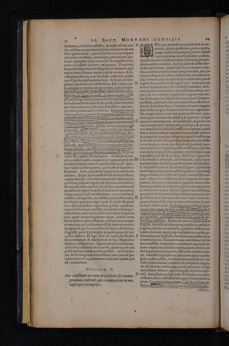 dis caliditas,à qua etiam fpiritus féeruentes & mo biles generantur , qui confertim & cum impetu ad cerebrum delati, extendunt, percutiunt, ape- riunt: agitantur enim interclufi ih anguftis locis, vnde neceffarió dolores excitantur. Propterea frequéter deprehendit Magnificus dominus ipfa experientia dolores capitis repété excitari, & fa- cilé etiam difcuti, non ob aliam rationem, quàm quód fpiritus ipft mobiles funt: & ficut cito mo- 24 OLoR periodicus capitis tam in an- teriori, quàm potteriori parte capitis, magis tamen in anteriori,in hoc nobili viro incipiens cum frigiditate pedum, deindeinuadenstotum caput, & precipué mor- dicans ambos oculos, qui iuuaturab adítrictio- ne & reprefsione, quam ipfe facit à natura edo- &us, manibus validiísimé comprimendo, necpo teft pati frigus prz fente dolore,imo neceffarium eft,vt totum corpus calefcat & calefiat arte,quod fa, pituite in ventriculo generatio, quz in vapo- 16s verfa propter caliditatem adiacentium mem- brorum ad caputaícendit, dolores excitat : inde eit quód fzpe percipit grauitatem capitis proten fam ad oculorum radices, & quód dolor extendi- tur víqueadaures cum quodam fibilo , qut inci- pitcirca primas colli vertebras. Girauitas autem eltà vaporibus pituitofis tanquam cralsioribus, éxtentio veró ad aures & radices oculorum,quo- niam pertineitcrallus vapor, & percutit interiore cerebrimembranam. Sibilus autem non aliunde prouenit, quàm quód vapor craffus & vifcofus agitatus à calido; & non ita facilé refolutus, ftre-- pirum facit; quemadmodum vapor venti propul Íus irfaere. Quod veró in occipite dolorincipiat, indeeít , quoniamvaporesà ventriculo ad cere- bruim eleuati., neceffario per oefophagum trant- eunt, quiin parte pofteriore pofitus e! A rg0 Vt dolor ilte capitis eit multiplex , ita etiam multi tamen iuuamentum eft calefactis naribus, defi- nens poftea cum fudore copiofifsimo totius cor» poris,& relinquens in palpebris impotentià mo- tus.Talisinquam dolor cum huiufmodi fympto- matibus, proculdubio per confenfum eftàven- triculo & toto ambitu venarum, eleuatis vapori- busyndecunque: & ideo etiam totum caput do- let, magistamen anterius quàm pofterius: quo- niam pars anterior & calidior & apertior, magis vapores eleuatià ventriculo crafsiores & plures, nectamé facile diffolubiles*Cuius fignum,quod finito dolore adhuc remanet impotentia motus in palpebris, propter reliquias vaporü crafforum in membranofis illis partibus impactas,nec diffo lutas.Íncipitautem cum frigiditate pedum:quo- niam dolorein fuprema parte exiftente,calor ma ximé& fpiritus adillas partes vergunt fimul cum vaporibus calidis & acribus Sed cüm caput va- uentem hepatis ratione, quód calidius eft : fpiri- tus vitales calidos igneos, qui facilé ad fuperiora feruntur. ítem, pituitofos vapores à ventriculo delatos; Atque ita in confeffo eft dolorem iftum capitis fieri per cofenfum purum ab inferioribus partibus propter vapores & [piritus afcendetes, & non alio vitio capitis vel cerebri, quatenus eít membrum organicum,licet ratione temperature e muntur vapores, & caputroboratur,ne tam faci- le fufcipiat vapores. Lediturà frigore, quoniam dum friget corpus,poriaditringuntur, vaporesd; magis reclufi afcendüt ad caput: at calefacto cor- pore relaxantur difflanturque vapores &auer- tuntur. Etprecipuéiuuatur,quando nates cale- fiunt,quoniam maximeéad oppofitam trahuntur acvertütüryapores. Cuiuszgnum manifeftum, in reliquis penitus culpa vacat. Ac inde eft,quod non NUUS vaporibus preter naturam, caput fanifsimum perliltat in omnibus fuis ope- rationibus noxa carens:illis vero elatis,longé mi nori parte temporis patitur caput. paucis enim horis dolore caputafiligitur, reliquo toto tempo re omnino excitatifsimum eft,& omni nocumen to carens.Ergo & rationibus & fignis oftédimus, pores plane ad diuerfas partes refoluütur, & per fudores educuntur. Tum etiam,quod l6gé dete- rius habet, quando Jeusadflrifts efe ve ooribi porib.f. ma?*is eleuatis, & quod irritatur periodis ab ani- mi moleftiis , quoniam inde caleícit caput & im- becillius redditur. Etiam ab aere tá calido quàm rigido , quonià calidus aperit, rarefacit, attrahit: : frigidus denfat comprimit, prohibet difflari va- Íymptomatum & morborum 1n hoc Magnifico domino exiftentium. Quantum ad curationem, nihil aliud addendum occurrit, quàm quód iam preícripfimus in fequenti confilio : ad id recur- rat: & itàintegrum erit cófilium tam quo ad fpe- culationem & cognitionem caufarum,quàm quo ad curationem. CONSILIVM -X. Hac confilium an cum precedenti fit coniun gendumyvtderiat qui cóplumxevint in ma- au[cripta exemplar. ventriculus eis; Curatio huius nobilifsimi viriin hoc confiftit, vt maximé corroboret caput; & to- tum corpus exquifitifsimé mundum conferuet, fietid precipue propoftta fibire&ta viuédi ratio- ne. Cauebit ergoabaerealterante caput tam fri- gido quàm calido, tam humido quàm ficco: ex- ceffus enim omnes euitandi,& temperies eligen. da eftideo nec no&u exponat fe aeri;neq; in fole ambulabit. Ábluet caput fingulis feptimanis fe- rof que,faluia & fruftulum agarici bullientirili- xiuigu. Caucbità vino potenti: fed & acidum au- fterumQgCurtabit, eligetd: tenue, maturum,pau- ciferum, 5j cn tenti hor at ée piti qu gui turp. marl lo lis duo tura fimum fira | iiiv
