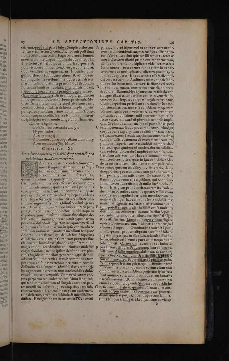 imulcum 'epri tam ad niam pusin co enim vae tur X pet AAT A ore acte Yaporlb., 185 eiptt jeg in fe tirant exicalt: jlientinde acidum ae CAPITIS. 26 tentus erit, parciusq; ceenabit, nec nifi poft duas horas cübitum accedet. Fugiet diurnum fomnü, acyéaerém:vteturque fingulis diebus antequàm é lecto furgat frictiónibus vniuerfi corporis, & poft frictiónes linimento'exoleo garyophyllorà, quod venditur ab vnguentariis. Prouidebit fin- gulis diebus vt fübducatur aluus , & ad hoc vte- tur pinguifsirna terebinthina podere triá drach- maruin,tribus horís anteprándiü,quá deuorabit holtliaaut fimili re inuolutá, Preftantifsimu eft, fi quotidie hora vnaante prandiu deelutiat zuc chari rofatt iemunciá. Bisin anno purgandü con fulo, quemadmoedü vifum fuerit prefentib. Me- dicis. Singulis feptimanis femel falte fumetante ccená drachmá pillularà de hiera fimplici. Tein- poreparoxyfmi,dum primo incipit,illinet fronte, vtraq; teimpera,collü, & circa fcapulas dimitten- do [piná; quz nullo modo tangetur tali liniméto; R. Terre figillatze, : Boli Armeni orientalis ana 3 jJ. H ypociftidos Acacig ana 31) Albuminü ouorü coquaffatorum nuin.5. Aceti mediocris 5 iij. Mifce. CowsiLivM XL De dolore capitas cum aria fymptomatib.pra nobilifina quadam matrona. (exscyoess| Am I TA maturaconderatione om- j| nium fymptomatum, quibus affligi- d i1 tur hec nobilifsima matrona, redu- [£5.31 Ctis omnibus feorfim in fuas caufas; quemadmodum nos opiriabamur : judicauimus tria membra vniuerfales effe caufaseorum om- nium accidentium, à quibus táquam à principiis & origine omnia nafcanturincommoda, hepate inquá,cerebro & ventriculo.Atq; hepar quidé na turali fua àcforté etiam aduentitia caliditate, plu- rimum fanguinis feruentis,biliofi & aduíti gene- rare. Ventriculá tum ratione imbecillitatis pro- prim,tum etiam ratione obiectorum;cibiinquam & potus; quorum vfum audimus fine aliquo de- lectu effe,plurimum generare pituite,que partim per venas diftribuitur, partim in vàpores vérfa ad cerebrum aícendit, partim in ipfo ventriculo & inteítinis rmmmorátur, motura menfium temporé dolores illos & flatus , qui deinde facile fuperius & inferius extrudantur. Cerebrum preterea fiue óbinnatam humiditaté fiue ob acquifitam,quod magis credo , accedentibus plurimis ac moleftis cogitationibus , neque ipfum deeft inquam plu- rüumis frigidis humoribus generandis,qui deinde ad ventriculum per vias latas & communes;tum pervenasac fpinz vertebras per totum corpus diffeminati ac fanguini admifti , ftatis tempori- bus generant extremitatum intolerabiles dolo- resad illas partes expulfi. Cum veró tótum cor- pus perpetuó redundet feruentifsimo fanguine; quitanquam alimétum ad fingulas corporis par- tes neceffario defertur , quzcunq; eius pars fub- tilior acriord; eft, ad cutim tanquam excremen- tum defertur , attenuata fubinde & infenfibiliter difllata, Hzc igitur pars ita attenuata ad exitü rerit, ftatim coridenfatur,meatusQue adítringun- tur. Vndeintroclufi fpiritus illitenues , acres & mordicátes,neceffario primo excitant prurituim, deinde dolorem , multiplicata videlicet materia & fibiinuicem fuccedente : vnde etiam in ea pat- te dolente ex multiplícatis fcilicet vaporibus,co- lorflauusapparet. Hocautem ita effe facile indi- cat cofueta curatio. Audimus enim, quotiefcun- querurfus locus incaluerit,vel fri&tione vel re ca- & colorem flauum.Hec igiturcum ita fe habeant, fintque illezres vniuerfales caufzin ventriculo, cerebro & in hepate, ad quz fingula referuntur, dicimus quidem perfectam curationé in hac no- bilifsima matrona non effe exigédam : neq; enim eorummembrorum vel naturales , vel tanquam natürales difpofitiones tolli poterunt,in pueritia fecus certé , iam aute eft plurimis negotiis impli- cata. Credimus tamen magna ex parte fedari pofí4 corpus bene expurgatum ac difllabile tam inter- né quàm externéreddatur,vieQue omnes ad na-| turalem diftributionem & excrementorum ex- pulfionem aperiantur. Secundo;fi membra alte- rentur,hepar quidem ad moderatiorem cálidita- | tem reducendo,cerebrü modicé exiccando, ven. triculum calefaciendo. Hzc eft fumma intentio- num ,iudício noftro, quasin hoc cafu debet Me- dicus intueri.Interinftrumenta autem particula- deoppórtune euacuationes tum per pharmaciá, tuim per fanguinis miísionem. Deratione victus Ítatim apparet eum effe eligedim; qui & Optimo alimento corpus reficiat ; & nullo incómodo a£ —— A0 ugiat & ausecung; qualia DEIN CLIHurbo | CER tim antiquo cafeo, & paftilibus : à pifcibus palu- ftribus.quod fi etiam piíces optimi fuerint,parcé quoque illis vtatur, quamuis eorum vfum non omnino interdixerim. Olera;prefertim fylueftria funt omnino euitanda. Fructibus etiam horariis parciísimé vtatur, & nónifiante cibum: omnino enim à cibo funtfugiendi.Studeat vt quotidie be uenit, corpus matutinis horis exerceat; pomeri- dianis quiefcat potius, iucundequecum familia. ribus tempus tranfigat. Hec quantum ad victus a3