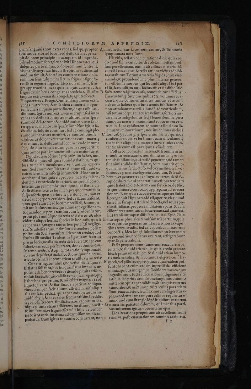 A POP'BONOD.ICX 126 fpiritus delatos ad locum eo defluxit, nec perce- pit dolorem principio : quanquam id improba- bileadmodum foret,ficut dixit Hippocrates, qui dolentes partealiqua, & dolorem non fentiunt, his meníis egrotat: hic vir ftrepitum audiens, ad modum timuit,& forté ex confternatione dolo- rem non fentit, dum prafertim frigusinfignefo- ret,& in regione frigida. Ideo non mirum, fi ni- ga apparuerint loca: quia fanguis accurrit , &« fymptomata nota funt. His vifis, reftat vt de curatione dicá: quia cre- do quod facilé curabitur,fi volet;nihil eft impref fum per effentiam, omnia ab affluxu materiz:id- eó recté euacuatus,& recta ratione victus adhibi- ta;curabitur. Totum à materia frigida, que eua- cuanda,& prouidendü ne plus materize genere- tur:eft enim morbus,qui fecundü aliquá fuá par téfit,& nondü extoto factus eft,vt fit difpofitio fanguis extra venas ibi congelatus,putrefceret. Hippocrates 2.Progn. Omnem fanguinem extra venas putreícere, &in faniem conuerti : oppor- tuiíTet fieri aliquam putredinem,de qua nihil au- diuimus. Igitur non extra venas erupit,fed intra venas eo defluxit, propter multitudinem fpiri- tuum eó delatorum: & quidé multe venz & ar- terie perid membrum fparfe funt.Non igitur fa- Ga aliqua folutio continui, fed vt contingit ple- rumqueintortura m embri, vel contorfione ner- uilalicuius dolorexcitatur,ratione cuius materie deueniunt & defluuntad locum : vnde intume Ícit, de quo tamen nunc parum conqueritur: quia tumor parui momenti eit,licet maior fuerit. Quód autem cótinué priapti(mum habet, non difficilé cognitu eft:quia abu ndatflatibus,ex qui bus tuimeícit membrum, vt quotidie experi- mur.Sed vnum confideratu dignum elb;quód va cuitas ícroti intrinfecüs intumefcit .Hocnonle- Euacueturigitur,zum quibus ^ Si volumus eua- cuare, quz continenturinter tunicas vetriculi, debemus habere quz funt tenuis fubítantiz, & non attrahant materià aliundé ad ventriculum, nifi totum corpus euacuare velimus,fortiori me- dicaméto indigebimus:fed à leuioribus incipien dum,que materiam communé euacuent ex ven- triculo. Ideo exhiberem commune illud quo fo- lemus vti minoratiuum, nec inuenimus melius confuetus nobis, vtferé nunquam difcedamus; euacuabit aliquid de materiaintra tunicas con- tenta: hicenim eft precipuus vfus hierz. Poftea concoquatur materia, & fi omnis in to- to ambitu euacuanda, non dimittamus fyrupos tenuisfubítantie,qui facile penetrent,nó tamen fint nimis calide fubftantie, & ita non erit quic- quam melius fyr.acétofo vel oxymellite:& fi vo- lunius vt penetret;eligerem acetofum, & fiexhi- E - ' dentem à ventriculo fuperiori, no quod fit caro, inteftinum vel membrum aliquod,fed flatus:vn- de fit dilatatio circa foramen, per quod tranfeurit fufpenforia,quz perforant peritoneum , non vt decidant corpora crafsiora,fed vt flatus tráfeant, precipue cüm eftad locum neceffarij, & compri- mit mufculos ventris, quiadiuuant egeítionem, & quandoque penis tantüm cum fcroto inflatur, rout plus minüfíque materia eó defertur: & ideo videtur aliqua herniz fpecies in hoc cafu, que li cet parua eít,rmagna tamen fieri poteít/fi negliga- tur. Si adeffetaqua , primüm defcendere poflet: oftmodü & alia membra. Ideo non credo,quod fruftra illi medici Tridentini ligaturam fecerint pro iislocis,ne alia materia defcéderet, & ego con fuleré,vtin eade períeueraret, donecomnes cau- fze remouerétur. Átq; ita tota ratio fymptomatü àb vno depédet,à mala f.coctione, que fitin ven- triculo ob malá intemperiem ex affluxu materiae Curaftringatur aluus,non eft difficile:quia v- biflatus foli funthoc fit: quia flatus impedit, ne- ofsint defcendere feces : deinde pituita eti in- uoluit feces:&quia caliditas magna inepate,que habet hoc proprium, & nó eftita magna, v t col- liquetur caro, & fiat fluxus epatícus colliqua- tiuus, femper facit aluum afítrictam, nifialiqua alia caufa impediat: quia epar exfugittotum hu- midà chyli,& ideo tales frequentisimé reddüt fcybalofa ftercora, fimilia ftercori caprarum : de- nique pituita etiam adhzrens inteftinis, inueftit & inuifcat ea,vtfi quis effet víus bilis defcenden tis & itritantis inteftina ad expulfionem,hic im- pediatur. Cum igitur tot cauífz concurrant, non rap.de du.rad. qui penetratiuus eft, preterquam quód habetaciditaté:item cum fyr. cicor.de Nic. in quo omniacicoracea, que preparat ad euacua tionem. Nam quz euacuare voles,oportet fluida facere;inquit Hippocrat.id eftjaperire vias:quod faciét hic fyrupus. Adderé decocta, vel aquas po- - tius diftillatas, propter caliditatern epatis: & vt fa cilior fieret tranfitus ad loca remota;ad quz faci- lius tranfeuntaque diftillatze: quia 6.Epid. Gale E nusaquas pluuiales tenuifsimarü partium,quia ex vaporibus generantur. Hz vero non ex vapo- ribusterrz crudis, fed ex vaporibus mixtorum concoctis. Ideo longé fubtiliores non herentin hypocondriis, nec flatus excitant, refrigerabunt epar, & penetrabunt. Facta przparatione humorum, euacuarem pi- tuitam, & aliquid etiam bilis: quia credo peccare hic:& pituitam & bilem, & aliquid etiam humo- ris melancholici: & fi volumus eligere conf. ha- E. mech,vel pillulas aggregatiuas, que eadem pof- funt: habent enim eadem ingrediétia : efficient omnia,quibus indigemus,fi cofideremus ea que ingrediuntur. Facta euacuatione indigemus alte rátibus:fed prius de mifsione fanguinis omnino mitterem :quia epar calidum, & fanguis refertus humoribus,& max imé pituita: cuius pars etiam fimul euacuabitur, fed maximé vtrefrigeretur e- par,accedente iam tempore calido : requiritur e- nim,quód cum fitregio loge frigidior : maiorem Gi tamen hic patiatur calorem, quàmin fuis parti- bus:mitterem igitur,vt euentetur epar. De alteratione propofitum ab excellentifsimis viris, vt poft euacuationem omnino accipiat a- ve