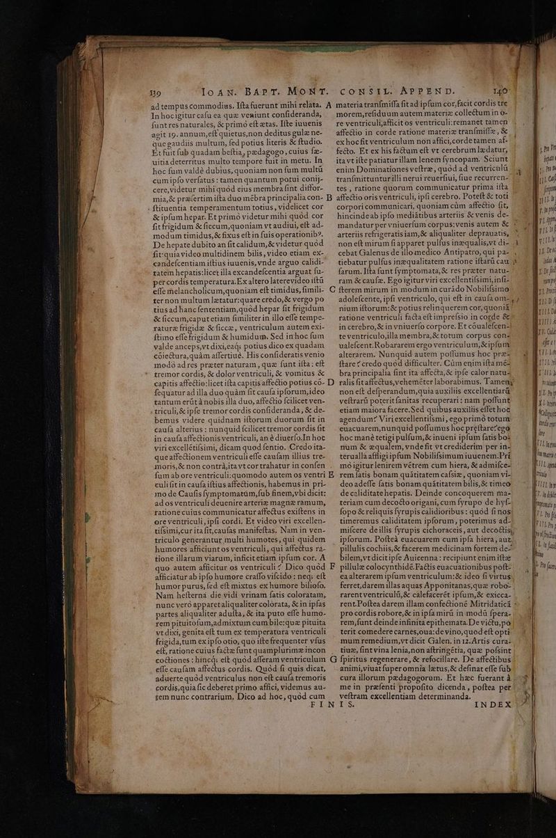 19 IloaN. BAPpT. MONT. ad tempus commodis. Ifta fuerunt mihi relata. A In hocigitur cafu ea quz veniunt confideranda, funtres naturales, & primó eft ztas. Ifte iuuenis agit I9. annu m,eftquietus,non deditus gule ne- que gaudiis multum, fed potius literis & ftudio. E: fuit füb quadam beftia, pedagogo, cuius Íz- uitia deterritus multo tempore fuit in metu. In hoc fum valdé dubius, quoniam non fum multü cum ipfo verfatus: tamen quantum potui conij- cere,videtur mihi quód eius membra fint diffor- mia,& praefertim ifta duo mébra principalia con- B & ipfum hepar. Et primó videtur mihi quód cor fit frigidum & ficcum,quoniam vt audiui, eft ad- modum timidus, & fixus eft in fuis operationib?. De hepate dubito an fit calidum, & videtur quod fit:quia video multidinem bilis, video etiam ex- candefcentiam iftius iuuenis, vnde arguo calidi- tatem hepatis:licet illa excandefcentia arguat fu- per cordis temperatura. Ex altero laterevideo iftü ter non multum letatur:quare credo,& vergo po tius ad hancfententiam,quód hepar fit frigidum & (iccum,caputetiam fimiliter in illo effe tempe- ratur frigide &ficce, ventriculum autem exi- ftimo effe frigidum & humidum. Sed in hoc fum valde anceps,vt dixi,eaq: potius dico ex quadam coiectura,quàm affertiue. His confideratis venio modó ad res praeter naturam , que funt ifta: eft tremor cordis, & dolor ventriculi, & vomitus & capitis affectio:licet ifta capitis affectio potius co- D fequatur ad illa duo quàm fit caufa ipforum, ideo tantum erütà nobis illa duo, affe&tio fcilicet ven- triculi, & ipfe tremorcordis confideranda, & de- bemus videre quidnam iítorum duorum fit in caufa alterius : nunquid fcilicet tremor cordis fit in caufa affectionis ventriculi, an é diuerfo.In hoc viri excellétifsimi, dicam quod fentio. Credo ita- queaffectionem ventriculi effe caufam illius tre- moris, & non contrà,itavtcortrahatur in confen fum ab oreventriculi: quomodo autem os ventri E culi fit in caufa iftius affectionis, habemus in pri- 1no de Caufis fymptomatám,fub finem,vbi dicit: ados ventriculí deuenirearterie magne ramum, tatione cuius communicatur affectus exiftens in ore ventriculi, ipfi cordi. Et video viri excellen- tiísumi,cur ita fit,caufas manifeftas. Nam in ven- triculo generantur multi humotes, qui quidem humores afficiuntos ventriculi, qui affectus ra- tione illarum viarum, inficit etiam ipfum cor. A afficiatur ab ipfo humore cratfo vifcido : neq; eft humor purus, fed eft mixtus ex humore biliofo. Nam hefterná die vidi vrinam fatis coloratam, nunc veró apparetaliqualiter colorata, & in ipfas partes aliqualiter adufta, & ita puto effe humo- rem pituitofum,admixtum cum bile:quz pituita vt dixi, genita eft tum ex temperatura ventriculi frigida,tum ex ipfo otio; quo ifte frequenter vfus eft, ratione cuius facte funt quamplurime incon efTe caufam affectus cordis. Quod fi quis dicat, aduerte quód ventriculus non eít caufa tremoris cordis,quia fic deberet primo affici, videmus au- tem nunc contrarium, Dico ad hoc, quod cum CONSIL. APPEND. 140 materia tranfmiffa fitad ipfum cor,facit cordis tre morem,refiduum autem materiz collectum in o- re ventriculijafficit os ventriculi:remanet tamen A affe&tio in corde rationé materiz tranfmiffze , & | ex hoc fit ventriculum non affici,cordé tamen af- | fecto. Et ex his fa&um eft vt cerebrum lzdatur, En ita vt iíte patiatur illam lenem fyncopam. Sciunt | enim Dominationes veftrz, quód ad veritricalü 1 tranfmittuntur illi nerui reuerfiui, fiue recurren- m tes , ratione quorum communicatur prima iita | fiim affectio oris ventriculi, ipfi cerebro. Poteft & toti m corporicommunicari, quoniam cüm affectio fit, 42 WT hincindeab ipfo mediátibus arteriis & venis de- !LB hi mandatur per vniuerfum corpus;venis autem & n A | arteriis refrigeratis iam,& aliqualiter deprauatis, * | n | non eft mirum fi apparet pulfus inzqualis,vt di- 1 vt cebat Galenus de illo Ti ódu Antipatro, qui pa- 1I. Det tiebatur pulfus inzequalitatem ratione iftarü cau 3 BL farum. Iíta funt fymptomata,& res preter natu- n p: fi ram & caufz. Ego igitur viri excellentifsimi, infi- NL x1. put; adolefcente, ipfi ventriculo, qui eft in caufa om-, ; mr nium iftorum:& potius relinquerem cor, quonià ! hui Di ratione ventriculi facta eft impreísio in corde 8 / B in cerebro, & in vniuerío corpore. Et coualefcen- |! j ji te ventriculo,illa membra, & totum corpus con- D. Qu ualefcent.Robararem ergo ventriculum; &ipfut EH alterarem. Nunquid autem poffumus hoc pre- nie ftare ? credo quód difficulter. Cüm enim ifta mez ELLO bra principalia fint ita affecta, & ipfe calor natu- | PUT l ralis fitaffectus,veheméter laborabimus. Tameny | Tli non eft defperandum,quia auxiliis excellentiarü B». hi veftrarü poteritfanitas recuperari: nam poffunt nm m etiam maiora facere.Sed quibusauxiliis effet hoc |l los agendum: Viri excellentifsmi, ego primó totum | as ' UNE euacuarem,nunquid poffumus hoc preftarezego hoc mané tetigi pulfum,& inueni ipfum fatis bos num & equalem, vnde fit vt crediderim per in- teruallá affligi ipfum Nobilifsimum iuuenem.Pri mo igiturlenirem vétrem cum hiera, & admiícez rem fatis bonam quátitatem caísiz , quoniam vi- deo adeffe fatis bonam quátitatem bilis, & timeo de caliditatehepatis. Deinde concoquerem ma- teriam cum decocto origani, cum Íyrupo de hy£- fopo & reliquis fyrupis calidioribus : quod finos timeremus caliditatem ipforum, poterimus ad- miícere deillis fyrupis cichoraceis, aut deco&tís;, ipforum. Pofteà euacuarem cum ipía hiera, aut pillulis cochiis,& facerem medicinam fortem de- bilem,vt dicitipfe Auicenna: recipiunt enim ifte pillule colocynthidé.FaCtis euacuationibus poft- eaalterarem ipfum ventriculum:& ideo fi virtus ferret,daremillasaquas Apponitanas,que robo- ; rarent ventriculá,& calefacerét ipfum,& exicca- 4 rent.Poítea darem illam confectioné Mitridaticá : pro cordis robore, & in ipfa mirü in modü fpera- rem,funt deinde infinità epithemata.De victu;pó terit comederecarnes,oua:de vino,quod eft opti mum remedium,vt dicit Galen. in 12. Artis cura- tiuz, fintvina lenia,non aftringétia, que pofsint | ltre I LLL Ifi ME | | 1 dli joi y Mg [i MUT | UT UT i La feti Eram aUa cm LLL animi,viuat fuper omnia lztus,& definat effe fub cura illorum pedagogorum. Et hec fuerant à 4$ mein prefenti propofito dicenda, poftea per veftram excellentiam determinanda. A INDEX