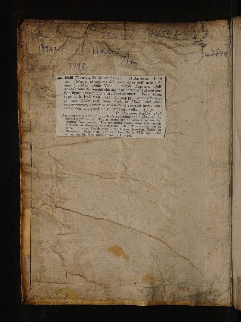 Malfl (Tiberio), da Monte Sarchio. Il Barbiere. Libri tre. Ne’quali si ragiona dell’ eccellenza dell’ arte e dè suoi precetti. Delle Vene, e regole d’aprirle. Dell’ applicatione de’ remedi chirurgici appartenenti al mestiere Con figure anatomiche e di nîovi strumtti. Folio, Rom. type with Ital. pass., (12) Il., I94 pp., engr. ttle-page 21 engr. Plates incl. front. port. of Malf, and other surgeon-barber, numerous woodcuts of surgical instruments and operations. good copy, contemp. vellum, £3 3s O. Beltrano, Naples, 1626 AN interesting and amusing book upholding the dignity of the barber’s profession. The portraits are of famous barbers, in cluding two women. The remaining plates show the various methods of bleeding, cauterization, etc. This author not in Hirsch, Brunet, Deschamps, Eloy, Haym, Jourdan, Haller, or Mangetus. Surg. Gen. Libr. Cat., First Series, VIII, 549. This ed. not in Br. Mus. (only 1629). (H. 4542).