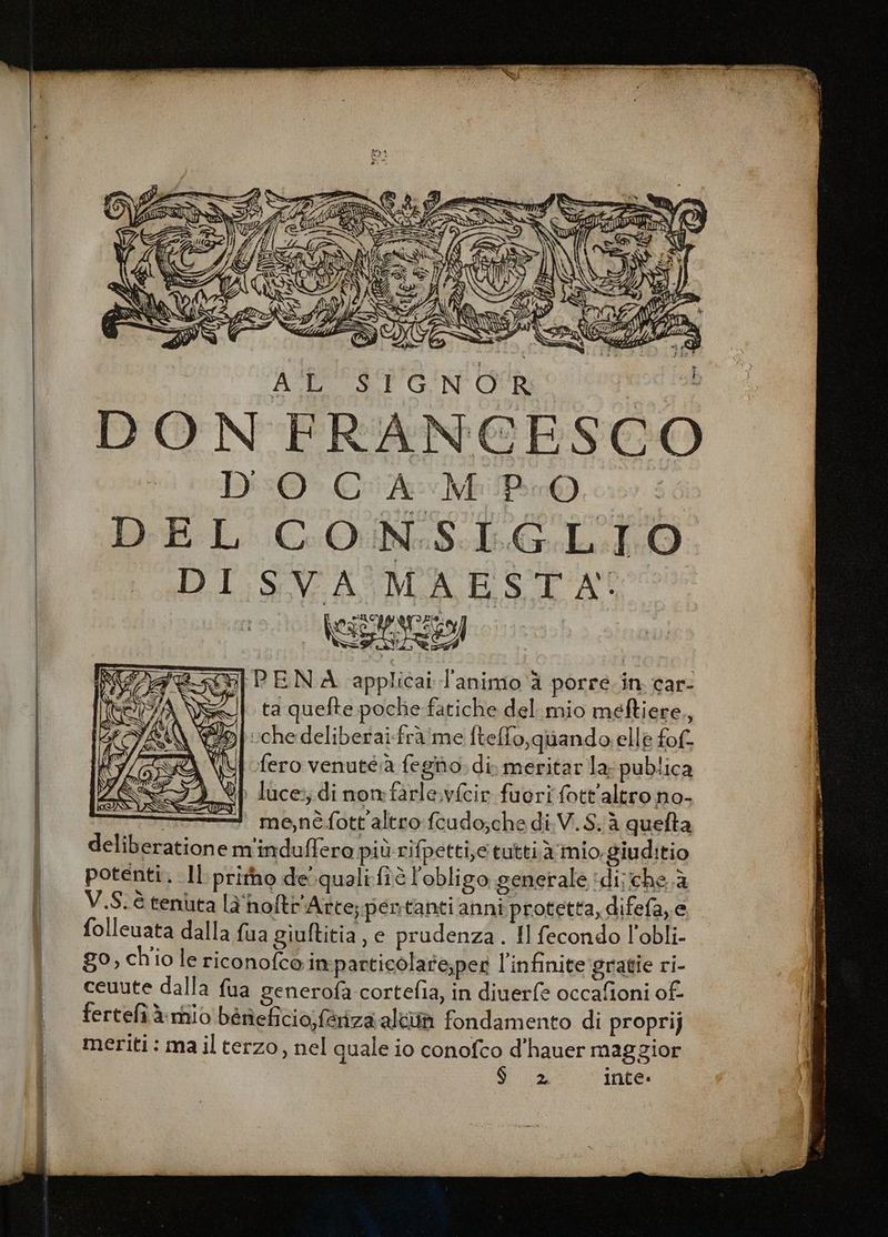 Da ADISEINOR sl ta quefte poche fatiche del.mio meftiere,, “oi ::chedeliberaifraime [tello,quando elle fof (\\{ fero venuté:a fegiho, di. meritar la: publica | luce:; di nomfarle.vfcir fuori fott'altro no- Ti me,néfott'altro:fcudo;che di.V.S.à quefta deliberatione m'induffero più rifpetti,c tutti à mio. giuditio potenti. Il pritho de.qualifiò l'obligo generale ‘di; che.à V.S.é tenuta la'hoftr'Arte; pentanti anni protetta, difefa, e folleuata dalla fua giuftitia , e prudenza. Il fecondo l'obli- go, chio le riconofcoin particolare;pet l'infinite gratie ri- ceuute dalla fua generofa cortefia, in diuerfe occafioni of fertefîàrnio béneficio;feriza: alto fondamento di propri) meriti : ma il terzo, nel quale io conofco d'hauer maggior Sa inte.