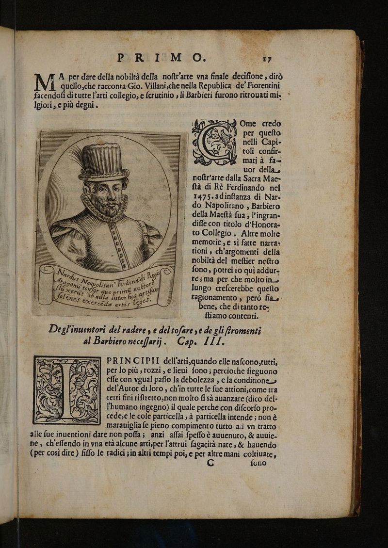 A_ per dare della nobiltà della noftt’arte vna finale decifione » dirò quello,che racconta Gio. Villani,che nella Republica de Fiorentini facendofi di tutte l’arti collegio, e fcrutinio » li Barbieri furono ritrovati mi- Igiori, e più degni. per quelto nelli Capi» toli confir- mati à fa-- uor della, | noftr'arte dalla Sacra Mae ‘ ftà di Rè Ferdinando nel |. 1475.adinftanza di Nars |. do Napolitano, Barbiero della Maeltà fua ; l’ingran= diffe con titolo d'Honora» to Collegio. Altre molte memorie , e sì fatte narra» tioni » ch'argomenti della nobiltà del meftier noltro fono, potrei io quì addur- ré;ma per che moltoin. lungo crefcerebbe quelto fagionamento » però fiars- bene, che di tanto re- SA ; {liamo contenti. Degl'inuentori del radere s e deltofare ye de gli Rromenti al Barbiero necefarij. Cap. ZLI. PRINCIPII dell'arti,quando elle nafcono, tutti, per lo più, rozzi , e lieui fono; percioche fieguono effe con vgual paffo la debolezza , e la conditiones del’Autor di loro , ch'in tutte le fue attioni,come tra certi fini riftretto,non molto fi sà avanzare (dico del- l'humano ingegno) il quale perche con difcorfo pro- cede;e le cofe particella sà particella intende ; non è marauiglia fe pieno compimento tutto ad vn tratto alle fue inventioni dare non poffa; anzi affai fpeffo è auuenuto, & auuie- ne , ch'effendo in vna età alcune arti,per l’attrui fagacità nate, & hauendo (per così dire ) filo le radici ;in altri tempi poi, e per Sa mani SORIA , ono
