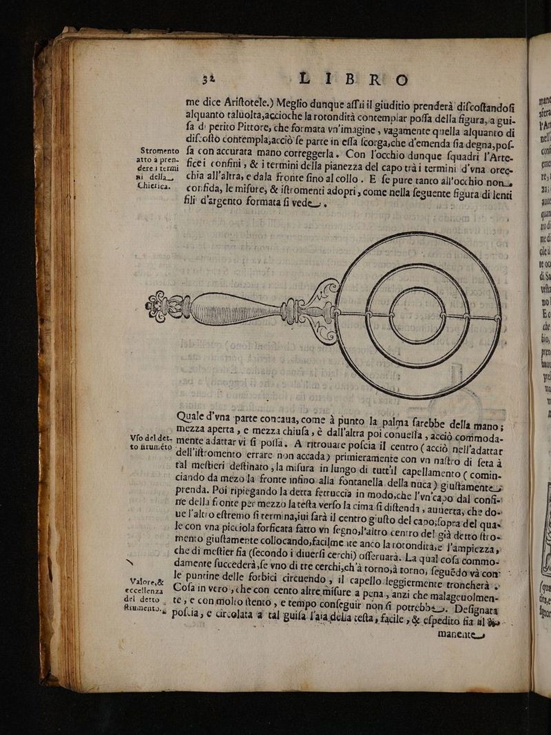 me dice Ariftotele.) Meglio dunque affi il giuditio prenderà! dilcoltandofi alquanto taluolta,agcioche la rotondità contemplar poffa della figurava gui- fa d: perito Pittore, che formata vn'imagine ; vagamente quella alquanto di difcoftò contempla;acciò fe parte in efla fcorgasche d'emenda fia degna, pof- Stromento atto a pren. dere 1 termi ni della, Chiezica. “LU \\\I\ \Àl {({((4 (AKA i Quale d’vna ‘parte concaua, come è punto la palma farebbe della mano; mezza aperta , e mezza chiufa, è dall'altra poi conueila , acciò commoda- Vfo del det. mente adattar vi fi pofla, A rritrouare pofcia il centro ( acciò. nell’adattar Ia ARISO dell'iltrormehtoltettare. fon accada) primieramente con va naftro di feta è tal meftieri ‘deftinato la mifura in lungo di tuttil capellamento ( comin. ciando da mezo:la ‘fronte infino:alla fontanella della nuca ) giultamente.,; prenda. Poi ripiegando la detta fettuccia in modo;che l'vn'caso dal confî+' ne della fronte per mezzo latélta verfo la cima. diftenda ; auuerta; che do» ue l'alto eremo fi rermina,iui farà il centro giulto del ca po;fopra:del quax le:con vna picciola forficata fatto wn fegno;l’altro. centro del già detto ftro- mento giuftamente collocando,facilme ire anto la rotonditàe l'ampiezza, che di meftier fia (fecondo i diuerfi cerchi) offeruarà. La qual cofa tommo. orno;à rorno; feguédo'và:con' il capello .leggiermente troncherà: 1 te, € con molto itento , e tempo confeguit non potrébb4.5, Defîgnara pof.ia, € circolata a ‘tal guila l'aia delia veta, facile; &amp; efpedito fix 4] Yo - mo “ Maneattus le puntine delle forbici circuendo Valore,&amp; P ;