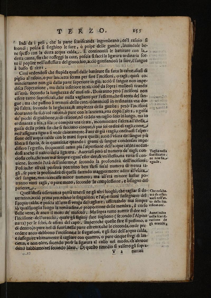 Midi, est SRI APART TUIR TE EI ELLA RAE È RIS EEE i Ten E AA ST ® Indi'da'i peli , che la parte fcarificarida 'ingombrano 3 é0'1 rafoio fi mondi; pofcia fi freghino le fure, ò polpe delle gambe slauandole be- ne fpeffo con la detta acqua calda. ‘E continovifi le battiture con la detta canna; finche roffeggi la cute, pofcia fi facci la ligatura ordinaria fot- to il poplite nell’infleffura del ginocchio;acciò gonfiandoli la fure,il fangue -.. à baffo fi ritiri . | c) ONIIV.EIL iQ 18 Aus Così vedendofî che fupidaquafi dalle battiture fia fatta la‘catne:diafi di piglio al rafoio,0 pur lancietta ferma pet faré l’incifioni‘otagli;quali co- minciertanno non già dalla parte fuperiore ingiùs acciò il fangue non impe- difca l’operatione , ma dalla inferiore in'sùy cioè da fopra'i malleoli tirando all'insù, fecondo la lunghezza de muféoli:.' Dovranno però l'invifioni non effere tanto fuperficiali,che' nulla vagliano’per effetto;chefi.tenta del fan- ;.........-- ue; ma che paffino li termini.della cute; dilataidofi in ordifafza vna dos 050)» pò l'altra, fecorido la latghezza;&amp; ampiezzadella gamba; petòl'incifioni .....:. douranno farfi;ò col rafoio,ò pute conla lariciéttasvna dopò: L'altra , a ti MANIA de’ picchi difgiubboneso di-calzone;n6 titado va taglio folo inlungo, ma in ordinanza a fila; a fila; e coMpita‘vna tirata incominciare l'altra;all'iltelao guifa della'pritta finche fi facciatio cinqueiòd pur fei ordini di-tagli;come nell’affignata figura fi vede chiavamente.Fatti dîgià i tagli;contihuifi l'afper- fione dell’acquacalda con le mani fopra quelli; acciò l'vicita delfangue più fibeta fi faccia; &amp; in'quantità;e quando i grumidi fangue condenfati impe- differo l’egreffo, frequentifi tanto: più l’alperfione dell’acque calde;tnodan- dofi anche: il naltro:della ligatura. Auertafi però al'numero-de'tagli; con- Taglionella viene, fecondo l'età dell'infermo,e fecondo la profondità dell'incifioni4’ eguale, Pofciache all'età perfetta ‘potratino beti ‘farfi fin'al numero di'trenita ta- gli, fe pureila profonditàdi quelli facendo maggiormente adito?all'vcita,' del fanguesrion ricercaffe minor ‘numero! ma “all'età minorecbaltar po- ranno vinti: tagli 0 puremeno , fecondo Ja compleffione } è bil'ogno del: palleneszizadono[ stisb s1ggk imundérioga ani a 14 O2IBIIRN 111 Quett'iteffa offeruanza pottàtenerfine gli'altri luoghi;:che-tagliar fi do-' Che cofaha. uerarinosacciò prima précedano le fregationi; el'afpeitioni fafleghano del dala ch ser l'acqua calda e-pofcia all'atto. fi. venga deltagliare; ‘offéruzindo' ‘ttiai fempre ‘10 delle fea. ia qualtiuoglialuogo laxettitudine,e proportione delle membra, il corfo 'sificationi. Bielle venez &amp; arico il inoto de’ mufcolig: Maifopra tutto auettir fî dee nel: ,o.t:ma l’incifionie cdell'orecchi) quale Gli-Bgittij fare ‘fogliono ( fe sondo Alpino nella fcarif- narra) per le febri, &amp; affetti del capo‘. ‘Imperoche quefte fate fi'poffono, o ‘catione de di dentrojòpure/nel di fuorisella parte eltrema;che le circonda;onde pre- 8 orecchi g cedere arico debbonol'ititifione;e le fiegationi, e gli foti dell'acquacalda, . . efuffeguirevitimamente il tagliare con quattro, o pure'cinque fregi di lan- cietta; e nonoltre; facendo però'la:ligatuta al collo nel modo; ch'altroue = * O Ra SADE Lia cd 2° matrati Lo po” pere eine e oa fari