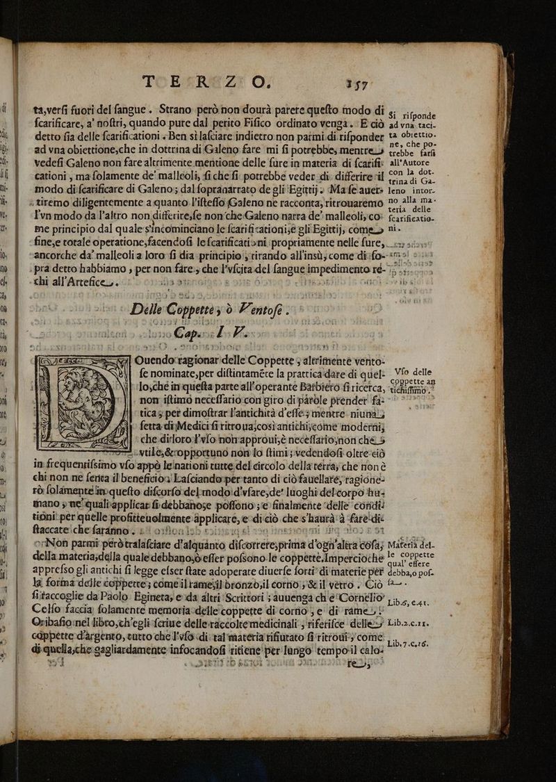 fo gros SSA = È TOESREZ? O; 157 ta,verfi fuoti del fangue . Strano però non dourà parete quelto modo di s. Hore fcarificare, a' noftri, quando pure dal perito Fifico ordinato venga. E ciò advna taci. detto fia delle fcarificationi +. Ben sèlafciare indietro non patmi.di. rifponder bi pia ad vna obiettione,che in dottrina di Galeno fare mi fi potrebbe; mentre trebbe dich vedefi Galeno non fare altrimente mentione delle fure in materia di (carifi: co ego . ° , . < . ° . t. cationi , ma folamente de' malleoli, fiche fi potrebbe veder di differirevil 10014 (e, modo di:fcatificare di Galeno; dal fopranarrato de gli‘Egittij. Mafeanet: eno intor. > s . ; 3 ° tesia delle l'vn modo da l’altro non ditferite,fe non'che«Galeno narra de’ malleoliyco» fcarificatio. me principio dal quale ‘s'intominciano le fcarificationi;e gli Egittij, come ni. ancorche da’ malleolia loro fi dia principio';rirando all'insù; come divifo--sm o! è chi all’Artefice. ii 3 SIENG dite Delle Coppettè; ò Ventofe. iunso Capena 7. | % {e nominate, per diltintaméte la pratticaidare di quel: RE delle losché inquefta parte all'operante Barbiero fi ricerca, Valtas ci non iftimo neceffario:con giro di pàròle prender fa: -* * tica pet dimoftrar l'antichità d’effe; mentre niunaiz fetta: diMedicifi ritroua;cosìantichijcome moderni; che dirlorot'vfonon'approui;è neceffario,non ché. 5 Tor rom vtile,&amp;ropportuno non lo (timi;.vedendofi oltre‘eiò in: frequentifsimo vfo'appò leinationi tutte: del circolo della tetra; che non è chi non ne fenta il beneficion! Lafciandorper:tanto di ciòfauellate; ‘ragione. rÒ: folamente mq uelto difcorfo delmodoid'vfare;de' luoghi del'corpo hu. mano » ne'qualtapplicar fi debbanose poffono; e finalmente ‘delle condi! tioni per quelle profitteuolmente: applicare, e ‘diciò che s'haurà'à fare!die Baccaveichefaripna cis omMonisb sristig sl ssg inenonmi dig alone si oriNon parmi peròtralafciare d'alquanto difcorrete,prima d’ogn’alira cofa; Materia det. della materia;della quale débbanosdieffer pofsono:le copperte.Imperciothe 1° conpette apprefso gli antichi fi legge efser Rare adoperare diuerfe forti” di'inaterie pét debba,0 pot. la forma delle coppette; come ilramesilbronzo;il corriv;y'&amp;il vetro . Ciò - fistaccoglie da Paolo Egineta; eda altri ‘Scrittori ; auuenga ch'e (Cornelio Celfo faccia; folamente memoria-delle'coppette di corno ; e di rame ©Oribafio:nel libro,ch’egli ferie delle:ractoltemedicinali;'rifetifce delle@y Lib.2.ca1. càppette d’argento, cutto che l'vlo «di val'materia rifiutato fi'rittoui:' come di quella,che gagliardamente infocandofi ritiene’ per Ianigo tempotil cala: Lib.6, €.41. Lib.7.0,16.