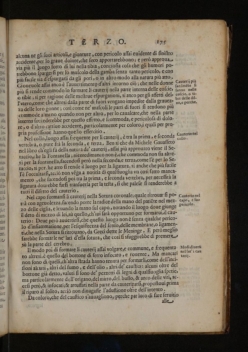 alcuna ne gli fuoi articoli,e gionture , con pericolo affai euidente di finiltro _ accidente,per fo graue dolore,che feco apportarebbono; e però approua, via più il luogo fotto di lui nella tibia, conciofia cofa che gli humori po- trebbono {pargerfi per lo mulcolo della gamba fenza tanto pericolo, e con più facile via d’efpurgarli da gli pori ,0.in altro modo alla natura più atto . Gioucuole alfai anco è l’auuertimento d'altri intorno ciò ; che nelle donne Cauteri) più più fi rende commodo lo formare li-cauterij nella parte interna delle cofcie, note o tibie ; sì per ragione delle meftrue efpurgationi; sìanco pergli affetti del- cofcie, o ti- t'erero,come che altresì dalla parte di fuori vengano impedite dalla grauez» LA USA za delle loro gonne ; così come ne mafcoli le parti di fuori fi rendono più’ commode almeno quando non per altro, per lo caualcare,che nella parte interna fuccederebbe per quetto effetto,e frcommoda, e pericolofa di dolo. - re 0 d'altro cattiuo accidente, particolarmente per coloro,i quali per pro- ria profeffione hanno queto effercitio Nel collo,luogo affai frequente per li cauterij , è tra la prima , e feconda Cauterio nel 4 < i collo» vertebra, o.pure frà la feconda ; e terza. Ben sì che da Michele Gauaffeto nel libro ch'egli fà della natura de’ cauteri), aflai più approuato viene il Se- raccio,che la Fontanella ; nientedimanco non è,.che commoda non fia altre- sì per la fontanella,facendofi però nella feconda,e terza,come l'è per.lo Se- taccio, sì perche atco fi rende il luogo per la ligatura, sì anche che più facile l'è P'occultarfi,acciò non véga a notitia di qualfiuoglia vn così fatto manca- mento ., che facendofi poi tra la prima ; e feconda vertebra, per neceffità la ligatura dourebbe farfi tranfuerfa per la tefta ; fi che palefe fi renderebbe a tutti il difetto del cauterio . Nel capo formanfi li cauterij nella Sotura coronale; quale ritrouar fi pO= Cauterionel erà con ageuolezza;facendo porre la radice della mano del patiéte nel mez- capo» e fuo z0 delle ciglia, e leuando la mano ful capo , notando il luogo doue giunge peAo?P il deto di mezzo di lei,sù quello,ch'iuì farà opportuno per formarui,il cau- terio: Deue però auuertirfi,che queto luogo nonè fenza qualche perico- lo d’infiammatione, per l'efquifitezza del fenfo,delle membrane;0 ligamen- ci.che nella Sotura firitrouano, da Greci dette le Meninge » E però meglio farebbe formarle ne' lati d’effa fotura, che così fi sfuggirebbe di premere sù la parte del cerebro. to altresì, è quello del bottone di ferro infocato » e rouente . Ma mancati non fono di quelli,ch'altra trada hanno tenuta per formarli,come dell'inci- fioni alcuni, altri del fumo', e. dell'olio » altri de’ cauftiai: alcuni oltre del bottone già detto, valuti fi fono de’ pezzetti di legni di qualfiuoglia fpetie, ma particolarmente dell'origano,del mirto,del buffo, &amp; anco.delle viti, ac- cefi però,&amp; infocati;&amp; attuffati nella parte da cauterizarfi, propoftoui prima il riparo al folito, acciò non diuagafte l'aduftione oltre dell'intento . Da coloro,che del cauftico s'auuaglionoy:perche par loro di fare feruitio alle» teri). Tina TETTE