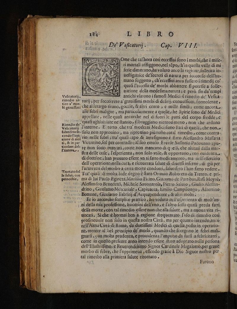 Pontemmnta? | STR ire gie arm pr IT ETA o» nd - Litri pa tig n mit - poesie erro sa =» iù pa ve De' Weficarorij > Capi VITI» ferie dimorano;ha voluto anco la ragione; follecita in» ueftigatrice de'fecreti di natuta.per foccorfo dell’hu- mano foggetto , ch’ecceffiui anco fuffero i rimedij co’ quali l’ecceflo de’ morbi abbattere fi poreffe a folle- uatione della medefimanatura; e però. fin da’ tempi pipi sa torijs per (occorrere a’ grauifimi morbi di delirij; conuulfioni, fonnolenze ; bi grauiffimi che alletargo tirano, goccie, &amp;altri cento ; e mille fimili; come ancora, alle febri maligne , ma particolarmente a quelle,che lipirie fono da’ Medici appellate , nelle quali ancorche nel di fuori Je parti del corpo fredde ;,e fi e qualiaghiacciate ne [tanno» fibruggiano nientedimeno , non che ardono Veficatorij «1 Interne» E. tutto. che tra moderni Medici fiano ftati di quelli, che non falutifero fe-:folo non approuino:, ma -riprovino.più toto.cotal rimedio ; come contra- CONIFERE rio;nelle febri ; tra? quali.capo.&amp; antefignano è ftato Ajeffandro Maflaria ti, &amp;inpar Vicentino,folper-contradire al fuo emulo:Ercole Saffonio Padouano ; pu- PA re:non fono-mancati; come.non mancano di quelli, che aiutati dalla mae- ftra delle cofe!; l'efperienza-non folo.vtile, &amp; opportuno ; con evidenza di dottrine; han prouato efleve .vn sì-fatto medicamento ; ma nell’effercitio dell’operationenellacura,:e ricouerata falute di diuerfi infermi ; di già per SE AMIR l'acutezza del morbo a/certa Morte condotti,falutifero l'han fatto vedere . le febri, con 18. quali di:molta lode degno è ftaro Otrauio Roboreto da Trento; e pri. petecchie. ma di lui Paolo Eginera)Mactiio Ficino, Giacomo: de Partibus,Rafi Moysè, 0 VAleffandro Benedetti, Michele Sauonarola, Pietro Saluio s Giulio Aleflan- ., uno; Girolamo:Metcurialé ; Capiuacca; Emilio Campilonso ; Albertino, :Bottone;: Girolamo. Fabritij d'Acquapendente, &amp;altri molti. °? .vEtio ancorche:femplice pratico, ho veduto nell’eiperienza di, molvan . i ni-della miaiprofefftione, huomini dell'vno ;e l’altro felfo quafi preda fatti della morte scòn tal rimedio»efferenon chealla falute , ma anuoua vita ri- uocati: :Siche-èhormai:ben;a ragione frequentato. l'vfo.di. rimedio così. profitteuole non folo in quefta noftra Città, ma per quanto intendo;anco nell'Alma Città diRoma; da:dottiffimi: Medici. di, quella,pofto.in operatio- ne, mentre:al bel. principio de-morbi , quando:che fcorgono le febri mali- gnarfi , con molta prudenzay e-prouidenza l’impono da farfi sa febricitanti , come in quefto,prefente anno intendo effere {tato adoprato nella perfona dell’Illuftrifimo,:e Reuerendifsimo Signor Cardinale Magalotto;, per grave morbo di febre; che l'’opprimeua ; efiendo gratie à Dio Signor noftro per , tal rimedio alla primiera falute ritornato . (MQ qui a hu nica fim È pero altre ma | que mar